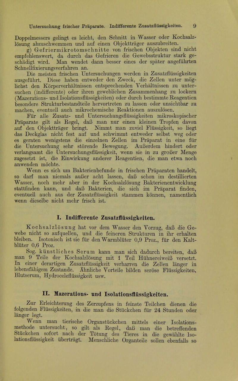 Doppelmessers gelingt es leicht, den Schnitt in Wasser oder Kochsalz- losung abzuschwemmen und auf einen Objekttrager auszubreiten. g) Gefriermikrotomschnitte von frischen Objekten sind nicht empfehlenswert, da durch das Gefrieren die Gewebsstruktnr stark ge- ! schadigt wird. Man wendet dann besser eines der spater angefiihrten i Schnellfixierungsverfahren an. • Die meisten frischen Untersuchungen werden in Zusatzflussigkeiten j ausgefiihrt. Diese haben entweder den Zweck, die Zellen unter mog- lichst den Korperverhaltnissen entsprechenden Verhaltnissen zu unter- sucben (indifferente) oder ihren geweblichen Zusammenhang zu lockern (Mazerations- und Isolationsfliissigkeiten) oder durch bestimmte E,eagentien ' besondere Strukturbestandteile hervortreten zu lassen oder unsichtbar zu machen, eventuell auch mikrochemische Reaktionen auszulosen. Fiir alle Zusatz- und Untersuchungsfliissigkeiten mikroskopischer Praparate gilt als Regel, daB man nur einen kleinen Tropfen davon auf den Objekttrager bringt. Ninrnit man zuviel Fliissigkeit, so liegt \ das Deckglas nicht fest auf imd schwimmt entweder selbst weg oder \ es geraten wenigstens die einzelnen Zellen im Praparat in eine fiir die Untersuchung sehr storende Bewegung. AuBerdem hindert oder ' verlangsamt die Untersuchungsfliissigkeit, wenn sie in zu groBer Menge zugesetzt ist, die Einwirkung anderer Reagentien, die man etwa noch anwenden mochte. Wenn es sich um Bakterienbefunde in frischen Praparaten handelt, so darf man niemals auBer acht lassen, daB schon im destiUierten Wasser, noch mehr aber in der KochsaLzlosung Bakterienentwicklung ■ stattfinden kann, und daB Bakterien, die sich im Praparat finden, eventuell auch aus der Zusatzfliissigkeit stanmien konnen, namenthch ' wenn dieselbe nicht mehr frisch ist. I. IndiflFerente Zusatzflussigkeiten. Kochsalzlosung hat vor dem Wasser den Yorzug, daB die Ge- webe nicht so aufquellen, und die feineren Strukturen in ihr erhalten i bleiben. Isotonisch ist sie fiir den Warmbliiter 0,9 Proz,, fiir den Kalt- ' bluter 0,6 Proz. Sog. kiinstliches Serum kann man sich dadurch bereiten, daB man 9 Telle der Kochsalzlosung mit 1 Teil HiihnereiweiB versetzt. In einer derartigen Zusatzfliissigkeit verharren die Zellen langer in lebensfahigem Zustande. AhnHche Vorteile bilden serose Fliissigkeiten, - Blutserum, Hydrocelefliissigkeit usw. [ II. Mazerations- und Isolationsflussigkeiten. 1 Zur Erleichterung des Zerzupfens in feinste Teilchen dienen die folgenden Flussigkeiten, in die man die Stuckchen fur 24 Stunden oder langer legt. , Wenn man tierische Organstiickchen mittels einer Isolations- ; methode untersucht, so gilt als Regel, daB man die betreffenden Stuckchen sofort nach der Totung des Tieres in die gewahlte Iso- lationsflussigkeit ubertragt. Menschhche Organteile sollen ebenfalls so ; 1