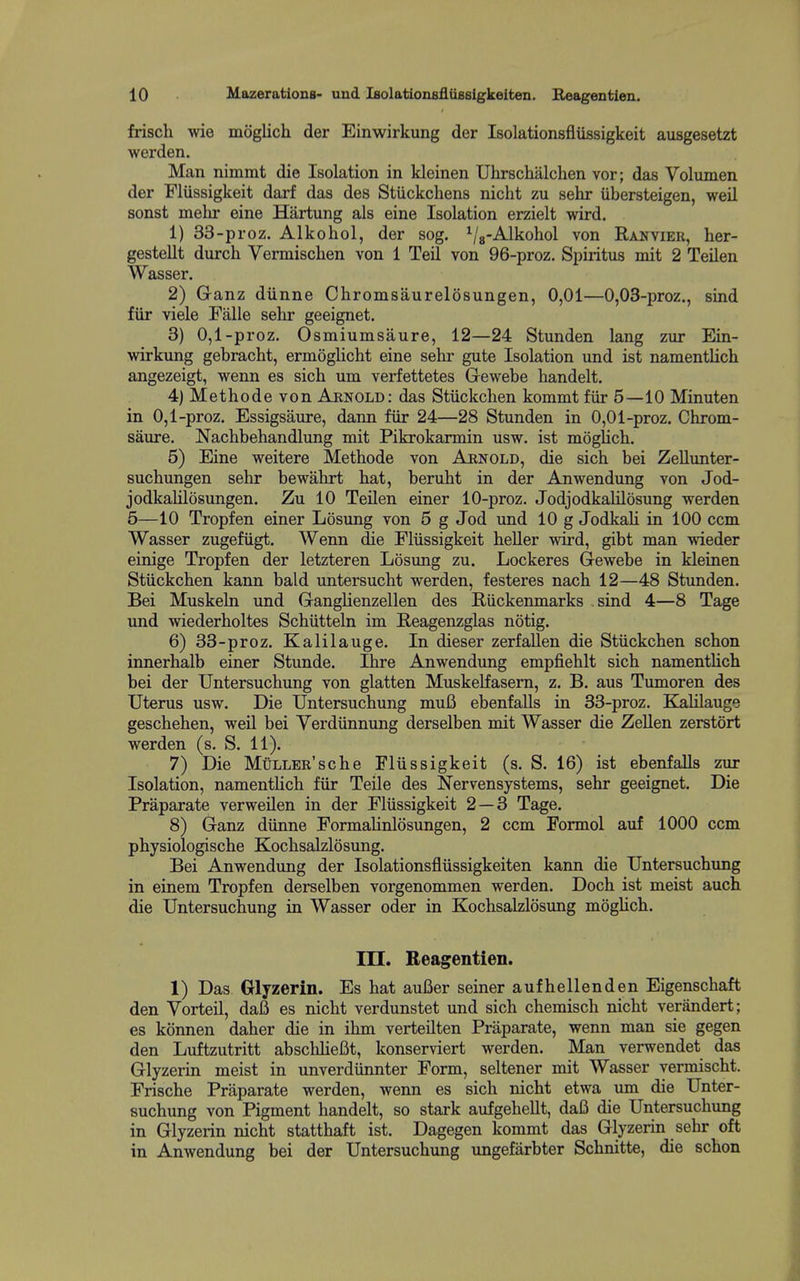 10 Mazerations- und iBolatiouBfliiesigkeiten. Reagentien. frisch wie moglich der Einwirkung der Isolationsfliissigkeit aiisgesetzt j werden. ! Man nimmt die Isolation in kleinen Uhrschalchen vor; das Volumen I der Fliissigkeit darf das des Stiickchens nicht zu sehr iibersteigen, weil ' sonst mehr eine Hartung als eine Isolation erzielt wird. { 1) 33-proz. Alkohol, der sog. Vs-^kohol von Ranyier, her- i gestellt durch Vermisclien von 1 Teil von 96-proz. Spiritus mit 2 Teilen Wasser. 2) Ganz diinne Chromsaurelosungen, 0,01—0,03-proz., sind i fiir viele Falle sehr geeignet. ! 3) 0,1-proz. 0 smiumsaure, 12—24 Stunden lang zur Ein- i wirkung gebracht, ermoglicht eine sehr gute Isolation und ist namentlich ' angezeigt, wenn es sich um verfettetes Gewebe handelt. 4) Methodevon Arnold: das Stiickchen kommt fiir 5—10 Minuten in 0,1-proz. Essigsaure, dann fiir 24—28 Stunden in 0,01-proz. Chrom- ' saure. Nachbehandlung mit Pikrokarmin usw. ist moglich. 5) Eine weitere Methode von Aenold, die sich bei ZeUimter- i suchungen sehr bewahrt hat, beruht in der Anwendung von Jod- , jodkalilosungen. Zu 10 TeUen einer 10-proz. Jodjodkalilosung werden 5—10 Tropfen einer Losimg von 5 g Jod und 10 g Jodkah in 100 ccm j Wasser zugefugt. Wenn die Fliissigkeit heUer wird, gibt man wieder ] einige Tropfen der letzteren Losung zu. Lockeres Gewebe in kleinen j Stiickchen kann bald untersucht werden, festeres nach 12—48 Stunden. i Bei Muskeln und Ganglienzellen des Riickenmarks sind 4—8 Tage ' und wiederholtes Schiitteln im Heagenzglas notig. 6) 33-proz. Kalilauge. In dieser zerfalien die Stiickchen schon innerhalb einer Stunde. Ihre Anwendung empfiehlt sich namenthch j bei der Untersuchung von glatten Muskelfasem, z. B. aus Tumoren des | Uterus usw. Die Untersuchung mufi ebenfalls in 33-proz. Kalilauge ! geschehen, weil bei Yerdiinnung derselben mit Wasser die ZeUen zerstort i werden (s. S. 11). ' 7) Die MuLLER'sche Fliissigkeit (s. S. 16) ist ebenfalls zur ! Isolation, namenthch fiir Telle des Nervensystems, sehr geeignet. Die Praparate verweilen in der Fliissigkeit 2 — 3 Tage. I 8) Ganz diinne Formahnlosungen, 2 ccm Formol auf 1000 ccm ' physiologische Kochsalzlosung. i Bei Anwendung der Isolationsfliissigkeiten kann die Untersuchung ! in einem Tropfen derselben vorgenommen werden. Doch ist meist auch die Untersuchung in Wasser oder in Kochsalzlosimg mogUch. ■ ! in. Reagentien. 1) Das Glyzerin. Es hat auBer seiner aufhellenden Eigenschaft ! den Vorteil, da6 es nicht verdunstet und sich chemisch nicht veriindert; j es konnen daher die in ihm verteilten Praparate, wenn man sie gegen den Luftzutritt abschheBt, konserviert werden. Man verwendet das Glyzerin meist in unverdiinnter Form, seltener mit Wasser yermischt. Frische Praparate werden, wenn es sich nicht etwa um die Unter- suchung von Pigment handelt, so stark aufgehellt, dafi die Untersuchung in Glyzerin nicht statthaft ist. Dagegen kommt das Glyzerin sehr oft ^ in Anwendung bei der Untersuchung ungefarbter Schnitte, die schon < i