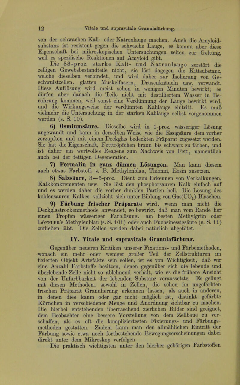 von der schwachen Kali- oder Natronlauge machen. Auch die Amyloid- substanz ist resistent gegen die schwache Lauge, es konunt aber diese Eigenschaft bei mikroskopischen Untersuchungen selten zur Geltung, weil es spezifische Reaktionen auf Amyloid gibt. Die 33-proz. starke Kali- und Natronlauge zerstort die zelligen Gewebsbestandteile nicht, sie lost dagegen die Eattsubstanz, welcbe dieselben verbindet, und wird daher zur Isolierung von Ge- schwulstzellen, glatten Muskelfasem, Driisenknaueln usvi^, verwandt. Diese Auflosung wird meist schon in wenigen Minuten bewirkt; es diirfen aber danach die Teile nicht mit destilHertem Wasser in Be- riihrung kommen, weil sonst eine Verdiinnung der Lauge bewirkt wird, und die Wirkungsweise der verdiinnten KaUlauge eintritt. Es muB vielmehr die Untersuchung in der starken Kalilauge selbst vorgenommen werden (s. S. 10). 6) Osmiumsanre. Dieselbe wird in 1-proz. wasseriger Losung angewandt und kann in derselben Weise wie die Essigsaure dem vorher zerzupften und mit einem Deckglas bedeckten Praparat zugesetzt werden. Sie hat die Eigenschaft, Eetttrdpfchen braun bis schwarz zu farben, imd ist daher ein wertvolles Reagens zum Nachweis von Fett, namentlich auch bei der fettigen Degeneration. 7) Formalin in ganz dunnen Losnngen. Man kann diesem auch etwas Farbstoff, z. B. Methylenblau, Thionin, Eosin zusetzen. 8) Salzsaure, 3—5-proz. Dient zum Erkennen von Yerkalkimgen, Kalkkonkrementen usw. Sie lost den phosphorsauren Kalk einfach auf und es werden daher die vorher dunklen Partien hell. Die Losung des kohlensaiiren Kalkes vollzieht sich unter Bildung von Gas(C02)-Blaschen. 9) Farbung frischer Praparate wird, wenn man nicht die Deckglastrockenmethode anwendet, so bewirkt, daB man vom Rande her einen Tropfen wasseriger Farblosung, am besten Methylgriin oder Loffler's Methylenblau (s. S. 101) oder auch Fuchsinessigsaure (s. S. 11) zuflieBen lafit. Die Zellen werden dabei natiirHch abgetotet. IT. Titale und supraTitale Granulafarbung. Gegeniiber neueren Kxitiken unserer Fixations- und Farbemethoden, wonach ein mehr oder weniger grofier Teil der Zellstrukturen im fixierten Objekt Artefakte sein sollen, ist es von Wichtigkeit, daB wir eine Anzahl Farbstoffe besitzen, denen gegeniiber sich die lebende vmd iiberlebende Zelle nicht so ablehnend verhalt, wie es die friihere Ansicht von der Unfarbbarkeit der lebenden Substanz voraussetzte. Es gelingt mit diesen Methoden, sowohl in Zellen, die schon im ungefarbten frischen Praparat Granulierung erkennen lassen, als auch in anderen, in denen dies kaum oder gar nicht moghch ist, distinkt gefarbte Komchen in verschiedener Menge imd Anordnung sichtbar zu machen. Die hierbei entstehenden iiberraschend zierhchen Bilder sind geeignet, dem Beobachter eine bessere Vorstellung von dem ZeUbaue zu ver- schaffen, als es oft die kompliziertesten Fixierungs- und Farbungs- methoden gestatten. Zudem kann man den allmahlichen Eintritt der Farbung sowie etwa noch fortbestehende Bewegungserscheinungen dabei direkt unter dem Mikroskop verfolgen. Die praktisch wichtigsten imter den hierher gehorigen Farbstoffen