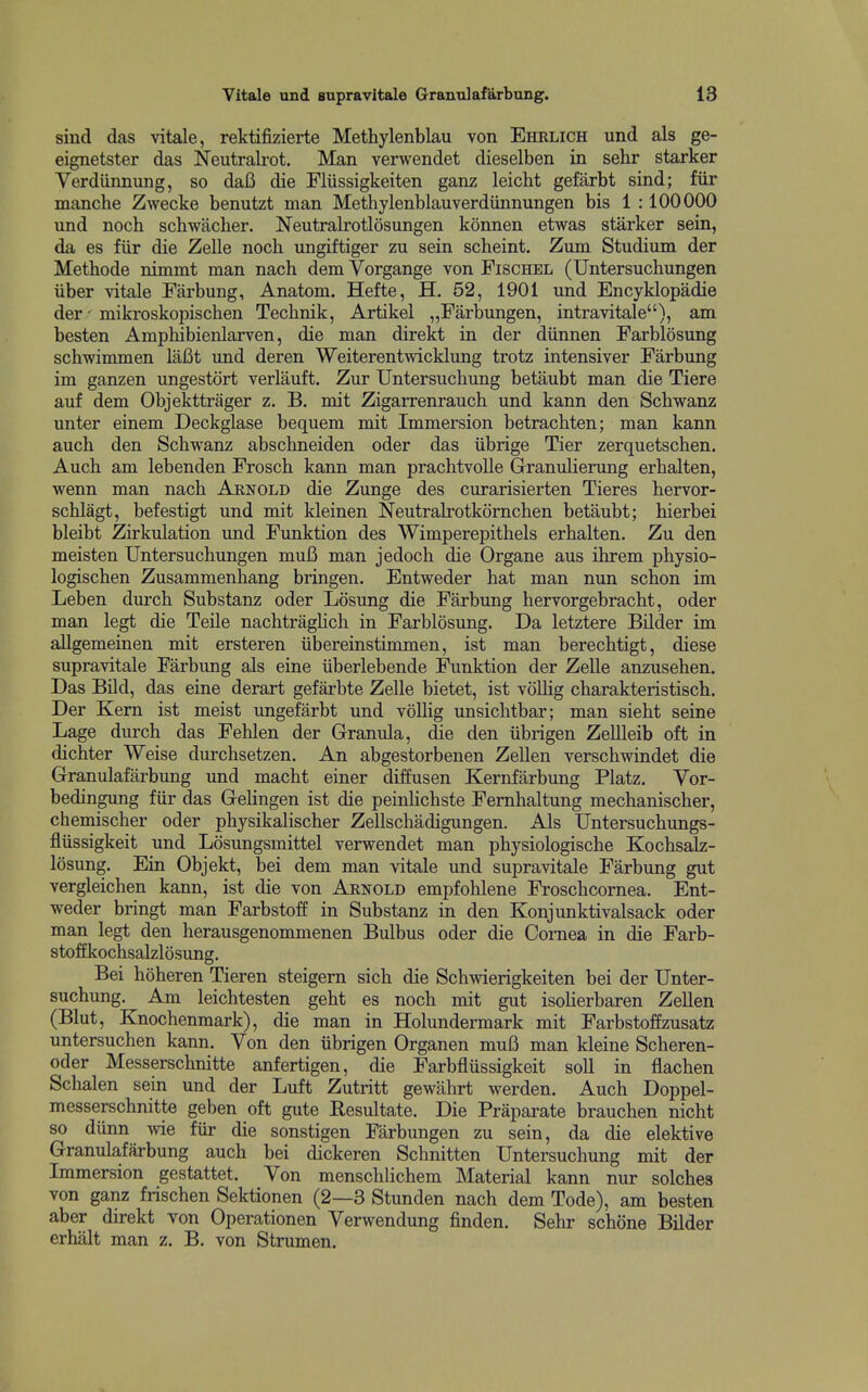 sind das vitale, rektifizierte Methylenblau von Ehklich und als ge- eignetster das Neutralrot. Man verwendet dieselben in sehr starker Verdiinnung, so daB die Fliissigkeiten ganz leicht gefarbt sind; fiir manche Zwecke benutzt man Methylenblauverdiinnungen bis 1 :100000 und nocb schwacher. Neutralrotlosungen konnen etwas starker sein, da es fiir die Zelle noch ungiftiger zu sein scheint. Zum Studium der Metbode nimmt man nach dem Vorgange von Pischel (Untersuchungen Uber vitale Farbung, Anatom. Hefte, H. 52, 1901 und Encyklopadie der' miki*oskopischen Tecbnik, Artikel „Farbungen, intravitale), am besten Amphibienlarven, die man direkt in der diinnen Farblosung schwimmen laBt und deren Weiterentwicklung trotz intensiver Farbung im ganzen ungestdrt verlauft. Zur Untersucbung betaubt man die Tiere auf dem Objekttrager z. B. mit Zigarrenrauch und kann den Scbwanz unter einem Deckglase bequem mit Immersion betracbten; man kann aucb den Scbwanz abscbneiden oder das iibrige Tier zerquetscben. Aucb am lebenden Froscb kann man pracbtvolle Grranulierung erbalten, wenn man nacb Arnold die Zunge des curarisierten Tieres bervor- scblagt, befestigt und mit kleinen Neutralrotkorncben betaubt; bierbei bleibt Zirkulation imd Funktion des Wimperepitbels erbalten. Zu den meisten Untersucbungen mufi man jedocb die Organe aus ibrem pbysio- logiscben Zusammenbang bringen. Entweder bat man nun scbon im Leben durcb Substanz oder Losung die Farbung bervorgebracbt, oder man legt die Telle nacbtragHcb in Farblosung. Da letztere Bilder im allgemeinen mit ersteren iibereinstimmen, ist man berecbtigt, diese supravltale Farbung als eine iiberlebende Funktion der Zelle anzuseben. Das Bud, das eine derart gefarbte Zelle bietet, ist vollig cbarakteristiscb. Der Kern ist meist ungefarbt und vollig unsichtbar; man siebt seine Lage durcb das Fehlen der Granula, die den iibrigen Zellleib oft in dicbter Weise durchsetzen. An abgestorbenen Zellen verscbwindet die Granulafarbung und macht einer diffusen Kernfarbung Platz. Vor- bedingung fiir das Gelingen ist die peinUcbste Femhaltung mecbaniscber, chemiscber oder pbysikalischer Zellschadigungen. Als Untersucbungs- fliissigkeit und Ldsungsmittel verwendet man pbysiologiscbe Kocbsalz- losung. Ein Objekt, bei dem man vitale und supravltale Farbung gut vergleichen kann, ist die von Arnold empfoblene Froscbcornea. Ent- weder bringt man Farbstoff in Substanz in den Konjunktivalsack oder man legt den herausgenommenen Bulbus oder die Cornea in die Farb- stoffkocbsalzlosung. Bei boheren Tieren steigem sicb die Scbwierigkeiten bei der Unter- sucbung. Am leicbtesten geht es nocb mit gut isoHerbaren Zellen (Blut, Knocbenmark), die man in Holundermark mit Farbstoffzusatz untersuchen kann. Von den iibrigen Organen muB man kleine Scheren- oder Messerscbnitte anfertigen, die Farbfliissigkeit soli in flacben Schalen sein und der Luft Zutritt gewabrt werden. Aucb Doppel- messerschnitte geben oft gute Eesultate. Die Praparate brauchen nicbt so diinn wie fiir die sonstigen Farbungen zu sein, da die elektive Granukfarbung aucb bei dickeren Scbnitten Untersucbung mit der Immersion gestattet. Von menschlichem Material kann nur solches von ganz friscben Sektionen (2—3 Stunden nacb dem Tode), am besten aber direkt von Operationen Verwendung finden. Sebr scbone Bilder erhalt man z. B. von Strumen.