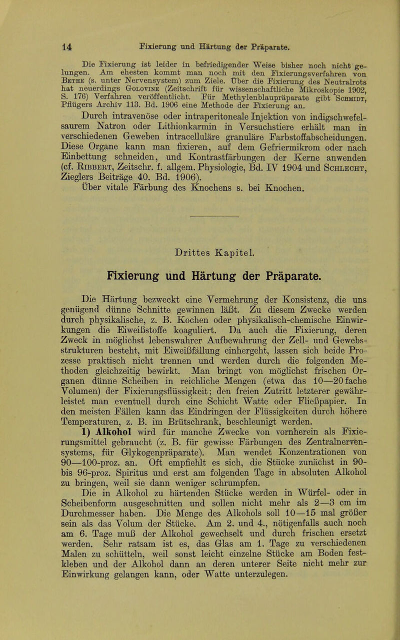 Die Fixierung ist leider in befriedigender Weise bisher noch nicht ge- lungen. Am ehesten kommt man noch mit den Fixierungsverfahren von Bkthk (s. unter Nervensystem) zum Ziele. Uber die Fixierung des Neutralrots hat neuerdings Golovink (Zeitschrift fiir wissenschaftliche Mikroskopie 1902, S. 176) Verfahren veroffentlicht. Fiir Methylenblaupraparate gibt Schmidt, Pfliigers Axchiv 113. Bd. 1906 eine Methode der Fixierung an. Durch intravenose oder intraperitoneale Injektion von indigschwefel- saurem Natron oder Litliionkarmin in Versuchstiere erhalt man in verschiedenen Geweben intracellulare granulare Farbstoffabscheidungen. Diese Organe kann man fixieren, aiif dem Gefriermikrom oder nach Einbettung schneiden, und Kontrastfarbungen der Kerne anwenden (cf. RiBBERT, Zeitschr. f. allgem. Physiologie, Bd. IV 1904 und Schlecht, Zieglers Beitrage 40. Bd. 1906). tJber vitale Farbung des Knochens s. bei Knochen. Drittes Kapitel. Fixierung und Hartung der Praparate. Die Hartung bezweckt eine Yermehrung der Konsistenz, die uns geniigend diinne Scbnitte gewinnen laBt. Zu diesem Zwecke werden durch physikalische, z. B. Kochen oder physikaliscb-chemiscbe Einwir- kungen die EiweiBstoffe koaguliert. Da aucb die Fixierung, deren Zweck in moglichst lebenswahrer Aufbewahrung der Zell- imd Gewebs- strukturen besteht, mit Eiweififallung einbergeht, lassen sich beide Pro- zesse praktisch nicht trennen und werden durch die folgenden Me- thoden gleichzeitig bewirkt. Man bringt von moglichst frischen Or- ganen diinne Scheiben in reichHche Mengen (etwa das 10—20 fache Volumen) der Fixierungsfliissigkeit; den freien Zutritt letzterer gewahr- leistet man eventuell durch eine Schicht Watte oder FUeBpapier. In den meisten Fallen kann das Eindringen der Fliissigkeiten durch hohere Temperaturen, z. B. im Briitschrank, beschleunigt werden. 1) Alkohol wird fiir manche Zwecke von vornherein als Fixie- rungsmittel gebraucht (z. B. fiir gewisse Farbungen des Zentralnerven- systems, fiir Glykogenpraparate). Man wendet Konzentrationen von 90—100-proz. an. Oft empfiehlt es sich, die Stiicke zunachst in 90- bis 96-proz. Spiritus und erst am folgenden Tage in absoluten Alkohol zu bringen, weil sie dann weniger schrumpfen. Die in Alkohol zu hartenden Stiicke werden in Wiirfel- oder in Scheibenform ausgeschnitten und soUen nicht mehr als 2—3 cm im Durchmesser haben. Die Menge des Alkohols soli 10—15 mal grofier sein als das Volum der Stiicke. Am 2. und 4., notigenfalls auch noch am 6. Tage mufi der Alkohol gewechselt und durch frischen ersetzt werden. Sehr ratsam ist es, das Glas am 1. Tage zu verschiedenen Malen zu schiitteln, weil sonst leicht einzelne Stiicke am Boden fest- kleben und der Alkohol dann an deren unterer Seite nicht mehr zur Einwirkung gelangen kann, oder Watte unterzulegen.