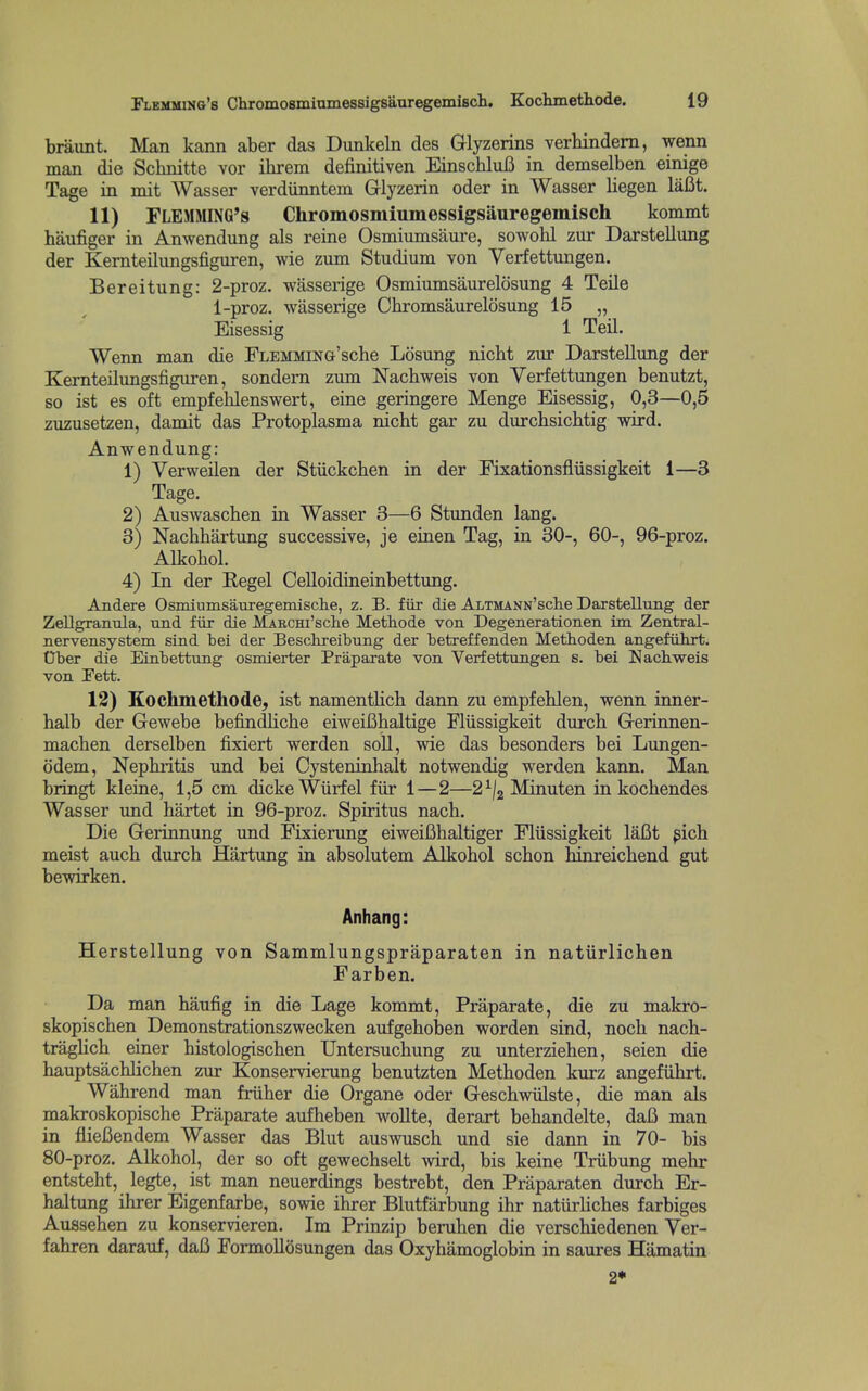 braimt. Man kann aber das Dunkeln des Glyzerins verhindern, wenn man die Schnitte vor ihrem definitiven EinschluB in demselben einige Tage in mit Wasser verdiinntem Glyzerin oder in Wasser liegen laBt. 11) FLEMMING's Chromosmiumessigsiiuregemisch kommt haufiger in Anwendung als reine Osmiumsaure, sowoKl zur Darstellung der Kernteilungsfiguren, wie zum Studium von Verfettungen. Bereitung: 2-proz. wasserige Osmiumsaureldsung 4 Teile 1-proz. wasserige Ohromsaurelosung 15 „ Eisessig 1 Teil. Wenn man die FLEMMiNG'sche Losung nicht zm* Darstellung der Kernteilungsfiguren, sondem zum Nacbweis von Verfettungen benutzt, so ist es oft empfeblenswert, eine geringere Menge Eisessig, 0,3—0,5 zuzusetzen, damit das Protoplasma nicht gar zu durchsichtig wird. Anwendung: 1) Verweilen der Stiickcben in der Fixationsfliissigkeit 1—3 Tage. 2) Auswaschen in Wasser 3—6 Stunden lang. 3) Nachhartung successive, je einen Tag, in 30-, 60-, 96-proz. Alkohol. 4) In der Kegel Celloidineinbettung. Andere OsmiumsauregemisclLe, z. B. fiir die ALTMANN'scte Darstellung der ZeUgranula, und fiir die MAECHi'sche JVIetliode von Degenerationen im Zentral- nervensystem sind bei der Beschreibung der betreffenden Methoden angefiihrt. Crber die Eiabettung osmierter Praparate von Verfettungen s. bei Nacliweis von Fett. 12) Kochmethode, ist namentKcb dann zu empfehlen, wenn inner- halb der Gewebe befindlicbe eiweiBhaltige Fliissigkeit durch Gerinnen- machen derselben fixiert werden soil, wie das besonders bei Lungen- ddem. Nephritis und bei Cysteninhalt notwendig werden kann. Man bringt kleine, 1,5 cm dickeWurfel fiir 1—2—2^/2 ^^^ten in kochendes Wasser und hartet in 96-proz. Spiritus nach. Die Gerinnung und Fixierung eiweifihaltiger Fliissigkeit laBt ^ich meist auch durch Hartung in absolutem Alkohol schon hinreichend gut bewirken. Anhang: Herstellung von Sammlungspraparaten in natiirlichen Farben. Da man haufig in die Lage kommt, Praparate, die zu makro- skopischen Demonstrationszwecken aufgeholsen worden sind, noch nach- traghch einer histologischen Untersuchung zu unterziehen, seien die hauptsachlichen zur Konservierung benutzten Methoden kurz angefiihrt. Wahrend man friiher die Organe oder Geschwiilste, die man als makroskopische Praparate aufheben woUte, derart behandelte, daB man in flieBendem Wasser das Blut auswusch und sie dann in 70- bis 80-proz. Alkohol, der so oft gewechselt wird, bis keine Triibung mehr entsteht, legte, ist man neuerdings bestrebt, den Praparaten durch Er- haltung ihrer Eigenfarbe, sowie ihrer Blutfarbung ihr naturliches farbiges Aussehen zu konservieren. Im Prinzip beruhen die verschiedenen Ver- fahren darauf, daB FormoUosungen das Oxyhamoglobin in saures Hamatin 2*