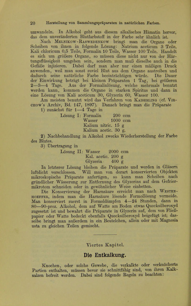 umwandeln. In Alkohol geht aus diesem alkalisches Hamatin hervor, das dera unveranderten Blutfarbstoff in der Farbe sehr ahnlich ist. Nach Melnikow-Raswedenkow bringt man die Organe oder Scheiben von ihnen in folgende Losung: Natrium aceticum 3 Teile, Kali chloricum 0,5 Teile, Formalin 10 Teile, Wasser 100 Teile. Handelt es sich um groBere Organe, so miissen diese nicht nur von der Har- tungsflussigkeit umgeben sein, sondem man muB dieselbe auch in die GefaBe injizieren. Dabei darf man aber nur einen maBigen Druck anwenden, weil man sonst zuviel Blut aus dem Organe austreiben imd dadurch seine natiirliche Farbe beeintracbtigen wiirde. Die Dauer der Einwirkung betragt bei kleinen Praparaten 1 Tag, bei groBeren 2—3—4 Tage. Aus der Formalinlosung, welche mehnnals benutzt werden kann, kommen die Organe in starken Spiritus und dann in sine Losung von Kali aceticum 30, Glyzerin 60, Wasser 100. Am meisten benutzt wird das Verfahren von KjlISErling (cf. Yir- CHOw's Arcbiv, Bd. 147, 1897). Danacb bringt man die Praparate 1) zunachst fiir 1—4 Tage in Losung I: Formalin 200 ccm Wasser 1000 ccm Kalium nitric. 15 g Kalium acetic, 30 g. 2) Nacbbebandlung in Alkohol zwecks WiederbersteUung der Farbe des Blutes. 3) Ubertragung in Losung II: Wasser 2000 ccm Kal. acetic. 200 g Glyzerin 400 g In letzterer Losung bleiben die Praparate und werden in Glasera luftdicht verscblossen. Will man von derart konservierten Objekten mikroskopische Praparate anfertigen, so kann man Scheiben nach griindlicher Wasserung zur Entfemung des Glyzerins aiif dem Gefrier- mikrotom schneiden oder in gewohnlicher Weise einbetten. Die Konservierung der Harnsaure erreicht man nach Westen- HOEFFER, indem man die Harnsaure losende FormoUosung vermeide. Man konserviert zuerst in Formoldampfen 4—24 Stunden, dann in 80—90-proz. Alkohol, dem auf Watte am Boden etwas Quecksilberoxyd zugesetzt ist und bewahrt die Praparate in Glyzerin auf, dem von Fliefi- papier oder Watte bedeckt ebenfalls Quecksilberoxyd beigefiigt ist; das- selbe bringt man auBerdem in ein Beutelchen, aUein oder mit Magnesia usta zu gleichen Teilen gemischt. Viertes Kapitel. Die Entkalkung. Knochen, oder solche Gewebe, die verkalkte oder verknocherte Partien enthalten, miissen bevor sie schnittfahig sind, von ihren Kalk- salzen befreit werden. Dabei sind folgende Regeln zu beachten: