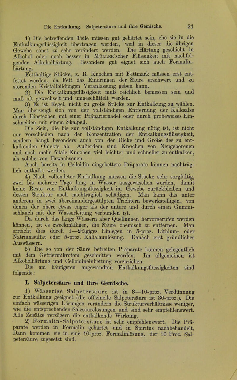 Die Entkalkung. SalpetersSure und ihre Gemische. 21 ' 1) Die betreffenden Teile miissen gut gehartet sein, ehe sie in die ! EntkaJkungsfliissigkeit iibertragen werden, weil in dieser die iibrigen j Gewebe sonst zu sebr verandert werden. Die Hartung geschiebt in Alkohol Oder noch besser in MmxER'scher Flussigkeit mit nacbfol- gender Alkobolhartung. Besonders gut eignet sicb auch Formalin- i bartung. Fettbaltige Stiicke, z. B. Knocben mit Fettmark miissen erst ent- fettet werden, da Fett das Eindringen der Saure ersebwert und zu storenden KristaUbildungen Yeranlassung geben kann. 2) Die Entkalkungsfliissigkeit muB reicblicb bemessen sein und I mui3 oft gewecbselt imd umgescbiittelt werden. i 3) Es ist E/Ogel, nicbt zu groBe Stiicke zur Entkalkung zu wablen. : Man iiberzeugt sicb von der vollstandigen Entfemung der Kalksalze j durcb Einstecben mit einer Prapariernadel oder durcb probeweises Ein- j scbneiden mit einem Skalpell. Die Zeit, die bis zur vollstandigen Entkalkung notig ist, ist nicbt nur verscbieden nacb der Konzentration der Entkalkungsfliissigkeit, i sondem bangt besonders aucb von der Dicke und GroBe des zu ent- kalkenden Objekts ab. AuBerdem sind Knocben von Neugeborenen und nocb mebr fotale Knocben viel leicbter und scbneller zu entkalken, als solcbe von Erwacbsenen. ■ Aucb bereits in Celloidin eingebettete Praparate konnen nacbtrag- licb entkalkt werden. ■ 4) Nacb voUendeter Entkalkung miissen die Stiicke sebr sorgfaltig, j zwei bis mebrere Tage lang in Wasser ausgewascben werden, damit ] keine Reste von Entkalkimgsfliissigkeit im Gewebe zuriickbleiben und < dessen Struktur uocb nacbtraglicb scbadigen. Man kann das unter anderem in zwei iibereinandergestiilpten Tricbtem bewerkstelligen, von denen der obere etwas enger als der untere und durcb einen Gummi- i scblaucb mit der Wasserleitung verbunden ist. j Da durcb das lange Wassem aber Quellungen bervorgerufen werden i konnen, ist es zweckmaBiger, die Saure cbemiscb zu entfemen. Man ' erreicbt dies durcb 1—2tagiges Einlegen in 5-proz. Litbium- oder ; Natriumsulfat oder 5-proz. KaHalaunlosung. Danacb erst griindlicbes < Auswassem. ' 5) Die so von der Saure befreiten Praparate konnen gelegentlich mit dem Gefriermikrotom gescbnitten werden. Im allgemeinen ist Alkobolbartung und Oelloidineinbettung vorzuzieben. Die am baufigsten angewandten Entkalkungsfliissigkeiten sind j f olgende: ; I. SalpetersSure nnd ihre Gemische. 1) Wasserige Salpetersaure ist in 3—10-proz. Yerdiinnung zur Entkalkung geeignet (die offizinelle Salpetersaure ist 30-proz.). Die einfach wasserigen Losungen verandern die Strukturverbaltnisse weniger, wie die entsprechenden Salzsaurelosungen und sind sebr empfeblenswert. 1 Alle Zusatze verzogem die entkalkende Wirkung. i 2) F ormalin-Salpetersaure ist sebr empfeblenswert. Die Pra- ; parate werden in Formalin gebartet und in Spiritus nacbbebandelt. \ Dann kommen sie in eine 10-proz. Formalinlosung, der 10 Proz. Sal- petersaure zugesetzt sind.