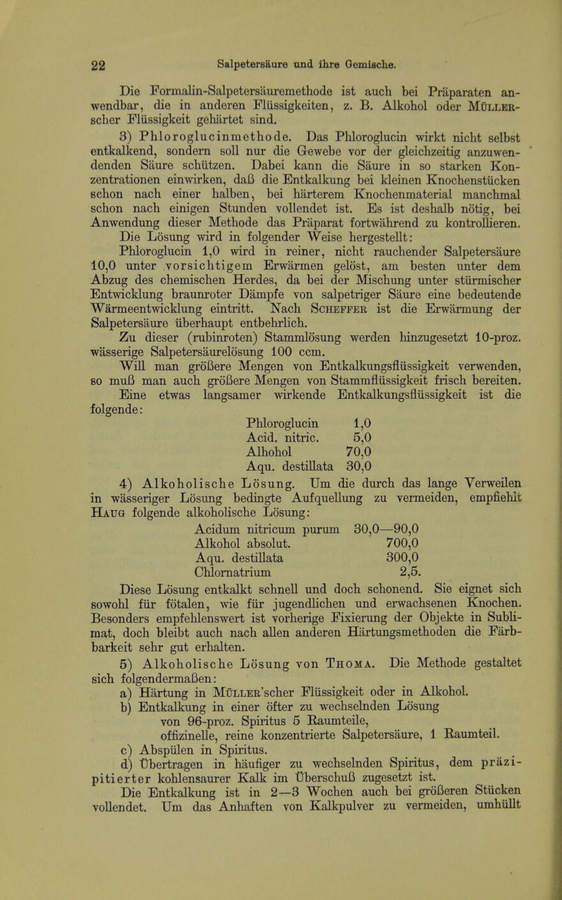 Die Formalin-Salpetersauremethode ist auch bei Praparaten an- wendbar, die in anderen Flussigkeiten, z. B. Alkobol oder MCller- scher Fliissigkeit gehiirtet sind. 3) Pbloroglucinmethode. Das Phloroglucin wirkt nicbt selbst entkalkend, sondern soli nur die Gewebe vor der gleichzeitig anzuwen- denden Saure scbiitzen. Dabei kann die Saure in so starken Kon- zentrationen einwirken, daB die Entkalkung bei kleinen Knochenstiicken schon nach einer halben, bei barterem Knochenmaterial manchmal schon nach einigen Stunden voUendet ist. Es ist deshalb no tig, bei Anwendung dieser Methode das Praparat fortwahrend zu kontroUieren. Die Losung wird in folgender Weise bergestellt: Phloroglucin 1,0 wird in reiner, nicht rauchender Salpetersaure 10,0 unter vorsichtigem Erwarmen gelost, am besten unter dem Abzug des chemischen Herdes, da bei der Mischung unter stiirmischer Entwicklung braunroter Dampfe von salpetriger Saure eine bedeutende Warmeentwicklung eintritt. Nach Schepfer ist die Erwarmung der Salpetersaure uberhaupt entbehrlich. Zu dieser (rubinroten) Stammlosung werden hinzugesetzt 10-proz. wasserige Salpetersaurelosung 100 ccm. WiU man groBere Mengen von Entkalkungsfliissigkeit verwenden, so muB man auch groBere Mengen von Stammfliissigkeit frisch bereiten. Eine etwas langsamer wirkende Entkalkungsfliissigkeit ist die folgende: Phloroglucin 1,0 Acid, nitric. 5,0 Alhohol 70,0 Aqu. destillata 30,0 4) Alkoholische Losung. Um die durch das lange Yerweilen in wasseriger Losung bedingte AufqueUung zu vermeiden, empfiehit Haug folgende alkoholische Losung: Acidum nitricum purum 30,0—90,0 Alkobol absolut. 700,0 Aqu. destillata 300,0 Chlomatrium 2,5. Diese Losung entkalkt schnell und doch schonend. Sie eignet sich sowohl fiir fotalen, wie fiir jugendlichen und erwachsenen Knochen. Besonders empfehlenswert ist vorherige Fixierung der Objekte in SubU- mat, doch bleibt auch nach alien anderen Hartungsmethoden die Farb- barkeit sehr gut erhalten. 5) Alkoholische Losung von Thoma. Die Methode gestaltet sich folgendermaBen: a) Hartung in MtiXLER'scher Fliissigkeit oder in Alkobol. b) Entkalkung in einer ofter zu wechselnden Losung von 96-proz. Spiritus 5 Baumteile, offizinelle, reine konzentrierte Salpetersaure, 1 Baumteil. c) Abspiilen in Spiritus. d) Obertragen in haufiger zu wechselnden Spiritus, dem prazi- pitierter kohlensaurer Kalk im OberschuB zugesetzt ist. Die Entkalkung ist in 2—3 Wochen auch bei groBeren Stiicken vollendet. Um das Anhaften von Kalkpulver zu vermeiden, umhiillt