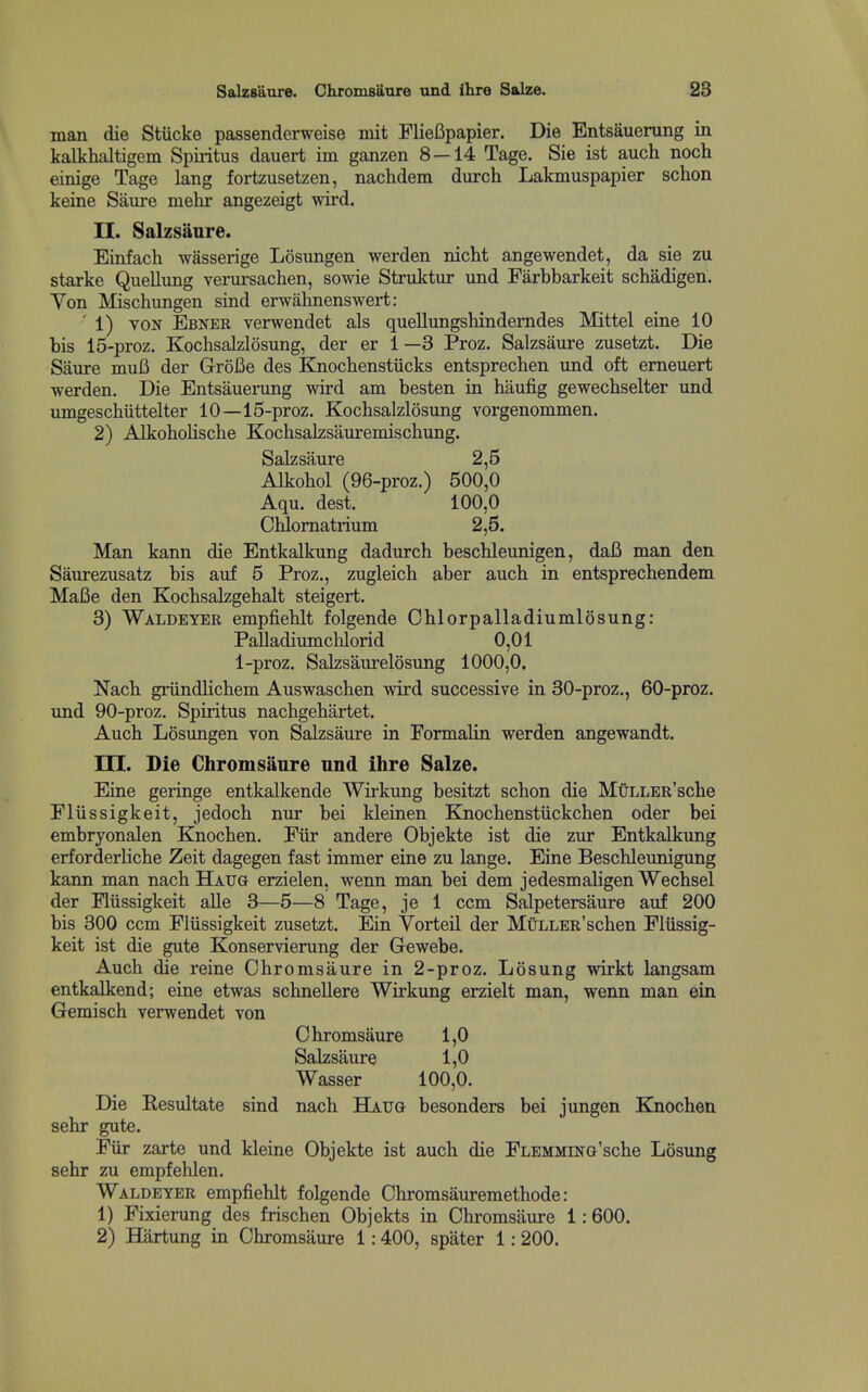 man die Stucke passenderweise mit FlieBpapier. Die Entsauerung in kalkhaltigem Spiiitus dauert im ganzen 8 — 14 Tage. Sie ist auch noch einige Tage lang fortzusetzen, nachdem durch Lakmuspapier schon keine Saure melir angezeigt wird. II. Salzsiinre. Einfach wasserige Losungen werden nicht angewendet, da sie zu Starke Quellung verursachen, sowie Struktur und Farbbarkeit schadigen. Yon Mischungen sind erwahnenswert: ■ 1) VON Ebner verwendet als quellungshindemdes Mittel eine 10 bis 15-proz. Kochsalzlosung, der er 1 —3 Proz. Salzsaure zusetzt. Die Saure muB der GroBe des Knochenstiicks entsprechen und oft emeuert werden. Die Entsauerung wird am besten in baufig gewecbselter und imigescbiittelter 10—15-proz. Kocbsalzlosung vorgenommen. 2) Alkoboliscbe Kocbsalzsauremiscbung. Salzsaure 2,5 Alkobol (96-proz.) 500,0 Aqu. dest. 100,0 Cblomatrium 2,5. Man kann die Entkalkung dadurch bescbleunigen, daB man den Saurezusatz bis auf 5 Proz., zugleicb aber aucb in entsprechendem MaBe den Kocbsalzgebalt steigert. 3) Waldeyer empfiehlt folgende Oblorpalladiumlosung: Palladiumcblorid 0,01 1-proz. Salzsaurelosung 1000,0. Nacb griindlicbem Auswascben wird successive in 30-proz., 60-proz. und 90-proz. Spiritus nacbgebartet. Aucb Losungen von Salzsaure in Formalin werden angewandt. in. Die Chromsaure und ihre Salze. Eine geringe entkalkende Wirkung besitzt scbon die MtiLLER'scbe Fliissigkeit, jedocb nur bei kleinen Ejiocbenstiickcben oder bei embryonalen Knocben. Fiir andere Objekte ist die zur Entkalkung erforderlicbe Zeit dagegen fast immer eine zu lange. Eine Bescbleunigung kann man nacb Haug erzielen, wenn man bei dem jedesmabgen Wecbsel der Fliissigkeit alle 3—5—8 Tage, je 1 ccm Salpetersaure auf 200 bis 300 ccm Fliissigkeit zusetzt. Ein Vorteil der MiiLLER'scben Fliissig- keit ist die gute Konservierung der Gewebe. Aucb die reine Cbromsaure in 2-proz. Losung wirkt langsam entkalkend; eine etwas scbnellere Wirkung erzielt man, wenn man ein Gemisch verwendet von Chromsaure 1,0 Salzsaure 1,0 Wasser 100,0. Die Resultate sind nacb Haug besonders bei jungen Kiiocben sebr gute. Fiir zarte und kleine Objekte ist aucb die FLEMMiNG'scbe Losung sebr zu empfeblen. Waldeter empfieblt folgende Obromsauremetbode: 1) Fixierung des friscben Objekts in Cbromsaure 1:600. 2) Hartung in Cbromsaure 1:400, spater 1: 200.