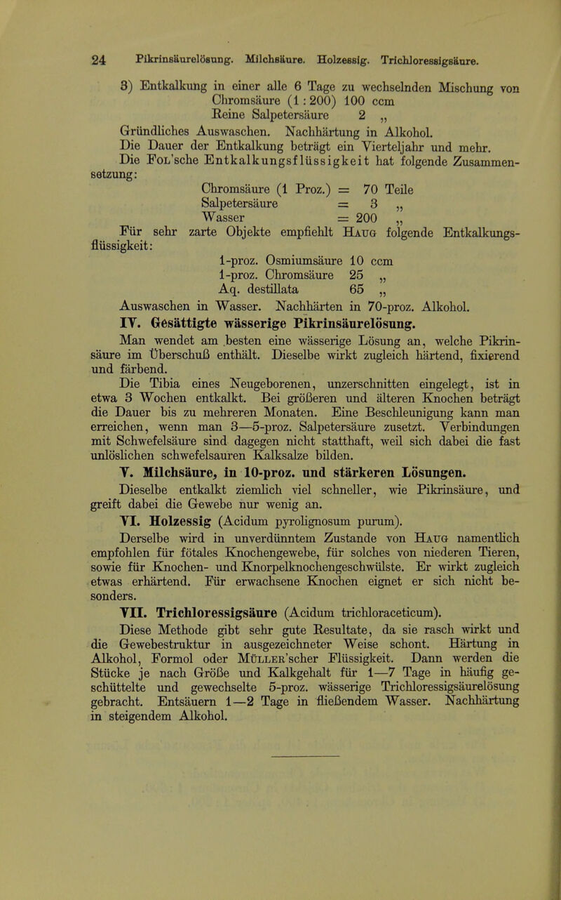 3) Entkalkung in einer alle 6 Tage zu wechselnden Mischung von Chromsaure (1: 200) 100 ccm E,eine Salpetersaure 2 „ Griindliches Auswaschen. Nachhartung in Alkohol. Die Dauer der Entkalkung betragt ein Vierteljahr und mehr. Die FoL'sche Entkalkungsf liissigkeit hat folgende Zusammen- setzung: Cliromsaure (1 Proz.) = 70 Teile Salpetersaure = 3 „ Wasser = 200 „ Fiir sehr zarte Objekte empfiehlt Haug folgende Entkalkungs- flussigkeit: 1-proz. Osmiumsaure 10 ccm 1-proz. Chromsaure 25 „ Aq. destillata 65 „ Auswaschen in Wasser. Nachharten in 70-proz. Alkohol. IT. Gesattigte wasserige Pikrinsaurelosung. Man wendet am besten eine wasserige Losung an, welche Pikrin- saure im UberschuB enthalt. Dieselbe wirkt zugleich bartend, fixierend und farbend. Die Tibia eines Neugeborenen, unzerschnitten eingelegt, ist in etwa 3 Wochen entkalkt. Bei groBeren und alteren Knochen betragt die Dauer bis zu mehreren Monaten. Eine Beschleunigung kann man erreichen, wenn man 3—5-proz. Salpetersaure zusetzt. Verbindungen mit Schwefelsaure sind dagegen nicht statthaft, weil sich dabei die fast unloslichen schwefelsauren KalksaJze bilden. T. Milchsaure^ in 10-proz. und starkeren Losungen. Dieselbe entkalkt ziemlich viel schneller, vne Pikrinsaiire, imd greift dabei die Gewebe nur wenig an. TI. Holzessig (Acidum pyrohgnosum purxim). Derselbe wird in unverdiinntem Zustande von Hatjg namenthch empfohlen fiir fotales Knochengewebe, fiir solches von niederen Tieren, sowie fiir Knochen- und Knorpelknochengeschwiilste. Er wirkt zugleich etwas erhartend. Fiir erwachsene Knochen eignet er sich nicht be- sonders. Til. Trichloressigsanre (Acidum trichloraceticum). Diese Methode gibt sehr gute Resultate, da sie rasch wirkt und die Gewebestruktur in ausgezeichneter Weise schont. Hartung in Alkohol, Formol oder MtiLLER'scher Fliissigkeit. Dann werden die Stiicke je nach GroBe und Kalkgehalt fiir 1—7 Tage in haufig ge- schiittelte und gewechselte 5-proz. wasserige Trichloressigsaurelosung gebracht. Entsauem 1—2 Tage in flieBendem Wasser. Nachhartung in steigendem Alkohol.