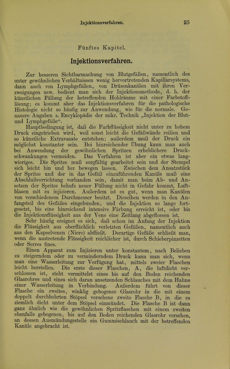 Fiinftes Kapitel. Injektionsverfahren. Zur besseren Sichtbarmachung von BlutgefaBen, namentlicb des unt^r gewolmlichen Yerhaltnissen wenig hervortretenden Kapillarsystems, dann auch von Lymphgefafien, von Driisenkanalen mit ihren Ver- zweigungen usw. bedient man sich der Injektionsmethode, d. h. der kiinstlichen Fiillimg der betreffenden Hohlraume mit einer Farbstoff- losung; es kommt aber das Injektionsverfahren fiir die pathologische Histologic nicbt so haufig zur Anwendung, wie fiir die normale. Ge- nauere Angaben s. Encyklopadie der mikr. Tecbnik „Injektion der Blut- und LymphgefaCe. Hauptbedingung ist, daB die Farbfliissigkeit nicbt unter zu hohem Druck eingetrieben wird, weil sonst leicht die GefaBwande reiBen und so kiinstliche Extravasate cntsteben; auBerdem muB der Dnick ein moglichst konstanter sein. Bei binreicbender Dbung kann man auch bei Anwendung der gewohnlichen Spritzen erheblichere Druck- schwankungen vermeiden. Das Verfahren ist aber ein etwas lang- wieriges. Die Spritze muB sorgfaltig gearbeitet sein und der Stempel sich leicht bin und her bewegen lassen. Zwischen dem Ansatzstuck der Spritze und der in das GefaB einzufiihrenden Kaniile muB eine AbschluBvorrichtung vorbanden sein, damit man beim Ab- und An- setzen der Spritze behufs neuer Fullung nicbt in Gefahr kommt, Luft- blasen mit zu injizieren. AuBerdem ist es gut, wenn man Kaniilen von verschiedenem Durchmesser besitzt. Dieselben werden in den An- fangsteil des GefaBes eingebunden, und die Injektion so lange fort- gesetzt, bis eine hinreichend intensive Farbung erreicht ist, oder bis die Injektionsfliissigkeit aus der Vene eine Zeitlang abgeflossen ist. Sehr haufig ereignet es sich, daB schon im Anfang der Injektion die Fliissigkeit aus oberflachlich verletzten GefaBen, namenthch auch aus den Kapselvenen (Mere) abflieBt. Derartige GefaBe schlieBt man, wenn die austretende Fliissigkeit reichlicher ist, durch Schieberpinzetten oder Serres fines. Einen Apparat zum Injizieren unter konstantem, nach BeHeben zu steigemdem oder zu vermindemdem Druck kann man sich, wenn man eine Wasserleitung zur Verfiigung hat, mittels zweier Flaschen leicht herstellen. Die erste dieser Flaschen, A, die luftdicht ver- schlossen ist, steht vermittelst eines bis auf den Boden reichenden Glasrohres und eines sich daran ansetzenden Schlauches mit dem Hahne einer Wasserleitung in Verbindung. AuBerdem fiihrt von dieser Flasche ein zweites, winklig gebogenes Glasrohr in die mit einem doppelt durchbohrten Stopsel versehene zweite Flasche B, in die es ziemhcb dicht unter dem Stopsel einmiindet. Die Flasche B ist dann ganz ahnlich wie die gewohnUchen Spritzflaschen mit einem zweiten ebenfalls gebogenen, bis auf den Boden reichenden Glasrohr versehen, an dessen Ausmiindungsstelle ein Gummischlauch mit der betreffenden Kaniile angebracht ist.