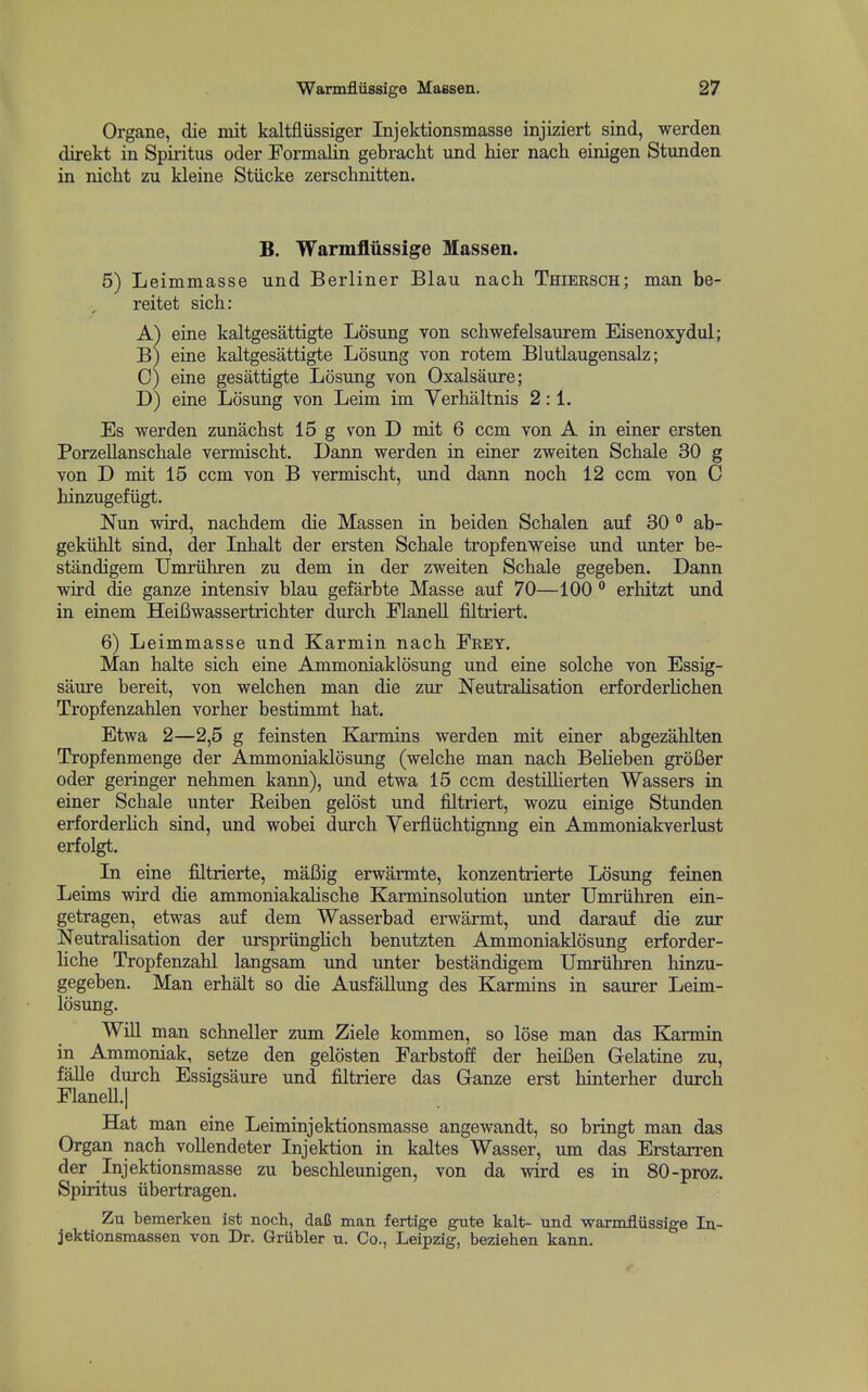 Organe, die mit kaltflUssiger Injektionsmasse injiziert sind, werden direkt in Spiritus oder Formalin gebracht und hier nach einigen Stunden in nicht zu kleine Stiicke zerschnitten. B. Warmflussige Massen. 5) Leimmasse und Berliner Blau nach Thiersch; man be- reitet sich: A) eine kaltgesattigte Losung von schwefelsaurem Eisenoxydul; B) eine kaltgesattigte Losung von rotem Blutlaugensalz; 0) eine gesattigte Losung von Oxalsaure; D) eine Losung von Leim im Verhaltnis 2:1. Es werden zunachst 15 g von D mit 6 com von A in einer ersten PorzeHanschale vermischt. Dann werden in einer zweiten Schale 30 g von D mit 15 ccm von B vermischt, und dann noch 12 com von C hinzugefiigt. Nun wird, nachdem die Massen in beiden Schalen auf 30  ab- gekiihlt sind, der Inhalt der ersten Schale tropfenweise und unter be- standigem Umriihren zu dem in der zweiten Schale gegeben. Dann wird die ganze intensiv blau gefarbte Masse auf 70—100 ° erhitzt und in einem HeiBwassertrichter durch FlaneU filtriert. 6) Leimmasse und Karmin nach Fret. Man halte sich eine Ammoniaklosung und eine solche von Essig- saure bereit, von welchen man die zur Neutralisation erforderHchen Tropfenzahlen vorher bestimmt hat. Etwa 2—2,5 g feinsten Karmins werden mit einer abgezahlten Tropfenmenge der Ammoniaklosung (welche man nach Belieben groBer oder geringer nehmen kann), und etwa 15 ccm destilherten Wassers in einer Schale unter Reiben gelost und filtriert, wozu einige Stunden erforderhch sind, und wobei durch Yerfliichtignng ein Ammoniakverlust erfolgt. In eine filtrierte, maBig erwarmte, konzentrierte Losung feinen Leims wird die ammoniakalische Karminsolution unter Umriihren ein- getragen, etwas auf dem Wasserbad erwarmt, imd darauf die zur Neutralisation der urspriingHch benutzten Ammoniaklosung erforder- liche Tropfenzahl langsam und unter bestandigem Umriihren hinzu- gegeben. Man erhalt so die Ausfallung des Karmins in saurer Leim- losung. Will man schneller zum Ziele kommen, so lose man das Karmin in Ammoniak, setze den gelosten Farbstoff der heiBen G-elatine zu, falle durch Essigsaure und filtriere das Ganze erst hinterher durch FlaneU.| Hat man eine Leiminjektionsmasse angewandt, so bringt man das Organ nach vollendeter Injektion in kaltes Wasser, urn das Erstarren der Injektionsmasse zu beschleunigen, von da wird es in 80-proz. Spiritus iibertragen. Zu bemerken ist noch, daU man fertige gute kalt- und warmflussige In- jektionsmassen von Dr. Griibler u. Co., Leipzig, beziehen kann.