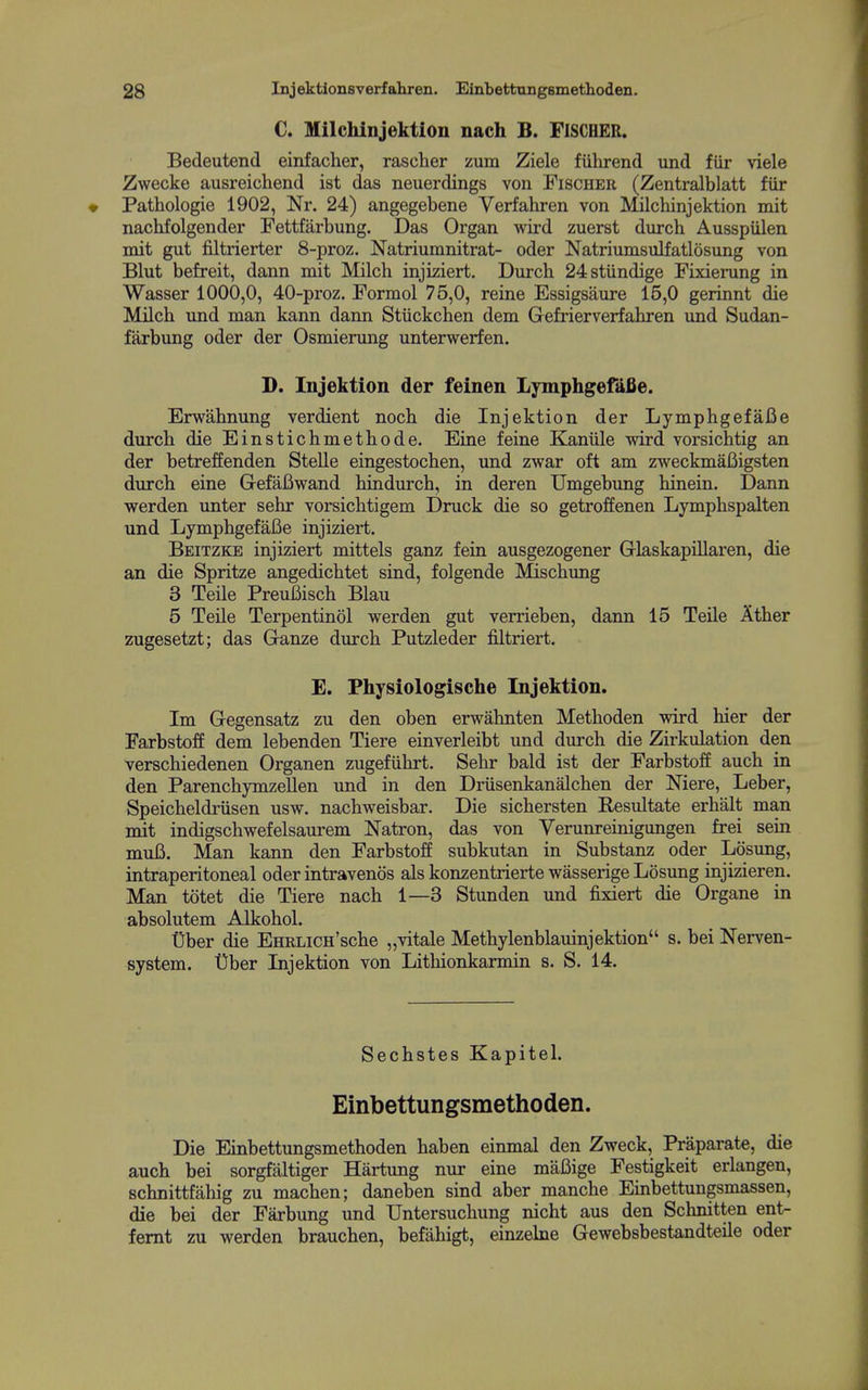 C. Milchinjektion nach B. FlSCBER. Bedeutend einfacher, rascher zum Ziele fuhrend und fiir viele Zwecke ausreichend ist das neuerdings von Fischer (Zentralblatt fiir Pathologie 1902, Nr. 24) angegebene Verfahren von Milcliinjektion mit nachfolgender Fettfarbung. Das Organ wird zuerst durch Ausspiilen mit gut filtrierter 8-proz. Natriumnitrat- oder Natriumsulfatlosung von Blut befreit, dann mit Milch injiziert. Durch 24stundige Fixierung in Wasser 1000,0, 40-proz. Formol 75,0, reine Essigsaure 15,0 gerinnt die Milch und man kann dann Stiickchen dem Gefrierverfahren und Sudan- farbung oder der Osmierimg unterwerfen. D. Injektion der feinen Lymphgefafie. Erwahnung verdient noch die Injektion der Lymphgefafie durch die Einstichmethode. Eine feine Kaniile wird vorsichtig an der betreffenden Stelle eingestochen, und zwar oft am zweckmaBigsten durch eine GefaBwand hindurch, in deren Umgebung hinein. Dann werden imter sehr vorsichtigem Druck die so getroffenen Lymphspalten und Lymphgefafie injiziert. Beitzke injiziert mittels ganz fein ausgezogener Glaskapillaren, die an die Spritze angedichtet sind, folgende Mischung 3 Telle Preufiisch Blau 5 Telle Terpentinol werden gut verrieben, dann 15 Telle Ather zugesetzt; das Ganze durch Putzleder filtriert. E. Physiologische Injektion. Im Gegensatz zu den oben erwahnten Methoden vdrd hier der Farbstoff dem lebenden Tiere einverleibt und durch die Zirkulation den verschiedenen Organen zugefiihrt. Sehr bald ist der Farbstoff auch in den Parenchymzellen und in den Driisenkanalchen der Niere, Leber, Speicheldriisen usw. nachweisbar. Die sichersten Resultate erhalt man mit indigschwefelsaurem Natron, das von Verunreinigungen frei sein mufi. Man kann den Farbstoff subkutan in Substanz oder Losimg, intraperitoneal oder intravenos als konzentrierte wasserige Losung injizieren. Man totet die Tiere nach 1—3 Stunden und fixiert die Organe in absolutem Alkohol. Uber die EHRLicn'sche „vitale Methylenblauinjektion s. bei Nerven- system. Dber Lijektion von Lithionkarmin s. S. 14. Sechstes Kapitel. Einbettungsmethoden. Die Einbettungsmethoden haben einmal den Zweck, Praparate, die auch bei sorgfaltiger Hartung nur eine mafiige Festigkeit erlangen, schnittfahig zu machen; daneben sind aber manche Einbettungsmassen, die bei der Farbung und Untersuchung nicht aus den Schnitten ent- femt zu werden brauchen, befahigt, einzebie Gewebsbestandteile oder