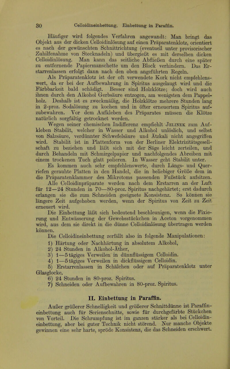 Hiiufiger wird folgendes Verfaliren angewandt: Man bringt das Objekt aus der dicken Celloidinlosung auf einen Praparatenklotz, orientiert es nach der gewiinschten Schnittrichtung (eventuell unter provisorischer Zuhilfenahme von Stecknadeln) und iibergielit es mit derselben dicken Celloidinlosung. Man kann das seitUche AbflieBen durch eine spater zu entfernende Papiermanschette um den Block verhindem. Das Er- starrenlassen erfolgt dann nach den oben angefiihrten Regeln. Als Praparatenklotz ist der oft verwendete Kork nicht empfehlens- wert, da er bei der Aufbewahrung in Spiritus ausgelaugt wird iind die Farbbarkeit bald schadigt. Besser sind Holzklotze; doch wird auch ihnen durch den Alkohol Gerbsaure entzogen, am wenigsten dem Pappel- hoLz. Deshalb ist es zweckmaBig, die Holzklotze mehrere Stunden lang in 2-proz. Sodalosung zu kochen und in ofter emeuertem Spiritus auf- zubewahren. Vor dem Aufkleben des Praparates miissen die BQotze natiirlich sorgfaltig getrocknet werden. Wegen seiner chemischen Indifferenz empfiehlt Jelinek zum Auf- kleben StabiUt, welcher in Wasser und Alkohol unloslich, und selbst von Salzsaure, verdiinnter Schwefelsaure und AtzkaH nicht angegriffen wird. Stabiht ist in Plattenform von der BerUner ElektrizitatsgeseU- schaft zu beziehen und laBt sich mit der Sage leicht zerteilen, und durch Behandeln mit Schmirgelpapier imd nacMolgendes Abreiben mit einem trockenen Tuch glatt polieren. In Wasser geht Stabiht unter. Es kommen auch sehr empfehlenswerte, durch Langs- und Quer- riefen gerauhte Platten in den Handel, die in behebiger Grofie dem in die Praparatenklammer des Mikrotoms passenden FuBstuck aufsitzen. AUe Celloidinpraparate werden nach dem Erstarren an der Luft fiir 12—24 Stunden in 70—80-proz. Spiritus nachgehartet; erst dadurch erlangen sie die zum Schneiden geeignete Konsistenz. So konnen sie langere Zeit aufgehoben werden, wenn der Spiritus von Zeit zu Zeit erneuert wird. Die Einbettimg lafit sich bedeutend beschleunigen, wenn die Fixie- rung und Entwasserung der Gewebsstiickchen in Aceton vorgenommen vidrd, aus dem sie direkt in die diinne Celloidinlosung iibertragen werden konnen. Die Celloidineinbettung zerfallt also in folgende Manipulationen: 1) Hartung oder Nachhartung in absolutem Alkohol, 2^ 24 Stunden in Alkohol-Ather, 3) 1—5tagiges Verweilen in diinnfliissigem Celloidin. 4) 1—5tagiges Verweilen in dickfliissigem Celloidin. 5) Erstarrenlassen in Schalchen oder auf Praparatenklotz unter Glasglocke. 6) 24 Stunden in 80-proz. Spiritus. 7) Schneiden oder Aufbewahren in 80-proz. Spiritus. n. Einbettung in Paraffln. Aufier grofierer SchneUigkeit und grofierer Schnittdiinne ist Paraffin- einbettung auch fiir Serienschnitte, sowie fiir durchgefiirbte Stiickchen von Vorteil. Die Schrumpfung ist im ganzen starker als bei Celloidin- einbettung, aber bei guter Technik nicht storend. Nur manche Objekte gewinnen eine sehr harte, sprode Konsistenz, die das Schneiden erschwert.