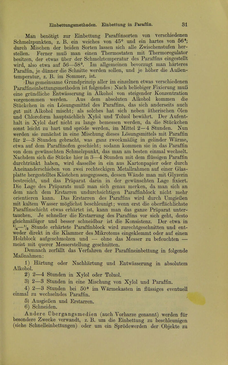 Man benotigt zur Einbettung Paraffinsorten von verschiedenen Schmedzpunkten, z. B. ein weiches von 45° und ein hartes von 56 durch Mischen der beiden Sorten lassen sich alle Zwischenstufen ber- stellen. Ferner muB man einen Thermostaten mit Thermoregulator besitzen, der etwas iiber der Schmelztemperatur des Paraffins eingestellt wird, also etwa auf 56—58. Im allgemeinen bevorzugt man barteres Paraffin, je diinner die Scbnitte werden sollen, und je bober die AuBen- temperatur, z. B. im Sommer, ist. 'Das gemeinsame Grundprinzip aller im einzelnen etwas verschiedenen Paraffineinbettungsmetboden ist folgendes: Nacb beHebiger Fixierung miiB eine griindlicbe Entwasserung in Alkobol von steigender Konzentration vorgenommen werden. Aus dem absoluten Alkobol kommen die Stiickcben in ein Losungsmittel des Paraffins, das sicb anderseits aucb gut mit Alkobol miscbt; als solches bat sicb neben atberiscben Olen und Obloroform bauptsacbUcb Xylol und Toluol bewabrt. Der Aufent- balt in Xylol darf nicbt zu lange bemessen werden, da die Stiickcben sonst leicbt zu bart und sprode werden, im Mittel 2—4 Stunden. Nun werden sie zunacbst in eine Miscbung dieses Losungsmittels mit Paraffin fiir 2—3 Stunden gebracbt, was ganz zweckmafiig in gebnder Warme, etwa auf dem Paraffinofen gescbiebt; sodann kommen sie in das Paraffin von dem gewiinscbten Scbmelzpunkt, das man am besten einmal wecbselt. Nacbdem sicb die Stiicke bier in 3—4 Stunden mit dem fliissigen Paraffin durcbtrankt baben, wird dasselbe in ein aus Kartonpapier oder durcb Aneinanderscbieben von zwei recbteckigen Metallrabmen auf einer Grlas- platte bergestelltes Kastcben ausgegossen, dessen Wande man mit Glyzerin bestreicbt, und das Praparat darin in der gewiinscbten Lage fixiert. Die Lage des Praparats muB man sicb genau merken, da man sicb an dem nacb dem Erstarren undurcbsicbtigen Paraffinblock nicbt mebr orientieren kann. Das Erstarren des Paraffins wird durcb UmgieBen mit kaltem Wasser mogHcbst bescbleunigt; Avenn erst die oberflacbbcbste Paraffinscbicbt etwas erbartet ist, kann man das ganze Praparat unter- taucben. Je scbneUer die Erstarrung des Paraffins vor sicb gebt, desto gleicbmaBiger und besser scbneidbar ist die Konsistenz. Der etwa in ^ji—','2 Stunde erbartete Paraffinblock wird zurecbtgescbnitten und ent- weder direkt in die Klammer des Mikrotoms eingeklemmt oder auf einen Holzblock aufgescbmolzen und — obne das Messer zu befeucbten — meist mit querer Messerstellung gescbnitten. Demnacb zerfallt das Verfabren der Paraffineinbettung in folgende MaBnabmen: 1) Hartung oder Nacbbartung und Entwasserung in absolutem Alkobol. 2) 2—4 Stunden in Xylol oder Toluol. 3) 2—3 Stunden in eine Miscbung von Xylol und Paraffin. 4) 2—3 Stunden bei 50 im Warmekasten in fliissiges eventuell einmal zu wecbselndes Paraffin. 5) AusgieBen und Erstarren. 6) Scbneiden. Andere t)bergangsmedien (aucb Yorbarze genannt) werden fiir besondere Zwecke verwandt, z. B. um die Einbettung zu bescbleunigen (siebe Scbnelleinbettungen) oder um ein Sprodewerden der Objekte zu