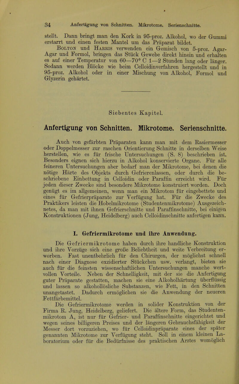 stellt. Dann bringt man den Kork in 95-proz. Alkohol, wo der Gummi erstarrt und einen festen Mantel um das Prliparat bildet. Bolton und Harris verwenden ein Gemisch von 5-proz. Agar- Agar und Formol, bringen das Stiick Gewebe direkt hinein und erhalten es auf einer Temperatur von 60—70° C 1—2 Stunden lang oder langer. Sodann werden Blocke wie beim Celloidinverfahren hergestellt und in 95-proz. Alkohol oder in einer Mischung von Alkobol, Formol und Glyzerin gebartet. Siebentes Kapitel. Anfertigung von Schnitten. Mikrotome. Serienschnitte. Aucb von gefarbten Praparaten kann man mit dem Rasiermesser oder Doppelmesser zur raschen Orientierung Schnitte in derselben Weise berstellen, wie es fiir friscbe TJntersuchungen (S. 8) bescbrieben ist. Besonders eignen sicb hierzu in Alkohol konservierte Organe. Fiir alle feineren Untersucbungen aber bedarf man der Miki'otome, bei denen die notige Harte des Objekts durcb Gefrierenlassen, oder dureb die be- scbriebene Einbettung in Celloidin oder Paraffin erreicbt wird. Fiir jeden dieser Zwecke sind besondere Mikrotome konstruiert worden. Docb geniigt es im aUgemeinen, wenn man ein Mikrotom fiir eingebettete und eines fiir Gefrierpraparate zur Verfiigung bat, Fiir die Zwecke des Praktikers leisten die Hobelmikrotome (Studentenmikrotome) Ausgezeich- netes, da man mit ibnen Gefrierschnitte und Paraffinscbnitte, bei einigen Konstruktionen (Jung, Heidelberg) aucb CeUoidinscbnitte anfertigen kann. I. Oefriermikrotome und ihre Anwendung. Die Gefriermikrotome haben durcb ilire bandUcbe Konstruktion und ihre Vorziige sicb eine grofie BeHebtheit und weite Yerbreitung er- worben. Fast imentbehrUcb fiir den Chirurgen, der moglichst schneU nach einer Diagnose exzidierter Stiickchen usw. verlangt, bieten sie auch fiir die feinsten wissenschaftlicben Untersuchimgen manche wert- voUen Yorteile. Neben der SchneUigkeit, mit der sie die Anfertigung guter Praparate gestatten, machen sie eine Alkoholbartung iiberfliissig und lassen so alkohoUosliche Substanzen, wie Fett, in den Schnitten unangetastet. Dadurch ermoglichen sie die Anwendung der neueren Fettfarbemittel. Die Gefriermikrotome werden in solider Konstruktion von der Firma E. Jung, Heidelberg, gehefert. Die altere Form, das Studenten- mikrotom A, ist nur fiir Gefrier- imd Paraffinscbnitte eingerichtet und wegen seines biUigeren Preises und der langeren Gebrauchsfalaigkeit der Messer dort vorzuziehen, wo fiir Celloidinpraparate eines der spater genannten Mikrotome zur Verfiigung steht. Soil in einem kleinen La- boratorium oder fiir die Bediirfnisse des praktiscben Arztes womogUch