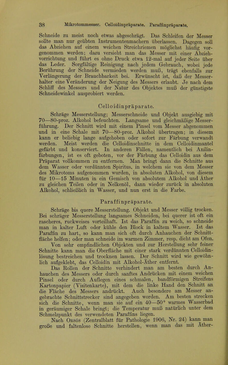 Schneide zu meist noch etwas abgeschragt. Das Sclileifen der Messer sollte man nur geiibten Instrumentenmachern iiberlassen. Dagegen soil das Abzielien auf einem weiclien Streichriemen moglichst haufig vor- genommen werden; dazu versieht man das Messer mit einer Abzieh- vorricbtung xmd fiihrt es ohne Druck etwa 12-mal auf jeder Seite iiber das Leder, Sorgfaltige Reinigung nacb jedem Gebrauch, wobei jede Beriihrung der Schneide vermieden werden muB, tragt ebenfalls zur Verlangerung der Braucbbarkeit bei. Erwiinscht ist, dafi der Messer- halter eine Veranderung der Neigung des Messers erlaubt. Je nacb dem Scbliff des Messers und der Natnr des Objektes mufi der gunstigste Scbneidewinkel ausprobiert werden. Celloidinpraparate. Scbrage Messerstellung; Messerscbneide und Objekt ausgiebig mit 70—80-proz. Alkobol befeucbten, Langsame und gleichmafiige Messer- fiibruBg. Der Scbnitt wird mit einem Pinsel vom Messer abgenommen und in eine Scbale mit 70—80-proz. Alkobol iibertragen; in diesem kann er beliebig lange aufgeboben oder sofort zur Farbung verwandt werden. Meist werden die Celloidinscbnitte in dem Oelloidinmantel gefarbt und konserviert. In anderen Fallen, namentlicb bei Anilin- farbungen, ist es oft geboten, vor der Farbung das Oelloidin aus dem Praparat vollkommen zu entfernen. Man bringt dann die Scbnitte aus dem Wasser oder verdiinnten Spiritus, in welcbem sie von dem Messer des Mikrotoms aufgenommen wurden, in absoluten Alkobol, von diesem fiir 10—15 Minuten in ein Gemiscb von absolutem Alkobol und Atber zu gleicben Teilen oder in Nelkenol, dann wieder zuriick in absoluten Alkobol, scblieBHcb in Wasser, und nun erst in die Farbe. Paraffinpraparate. Scbrage bis quere Messerstellung. Objekt und Messer voUig trocken. Bei scbrager Messerstellung langsames Scbneiden, bei querer ist oft ein rascberes, ruckweises vorteilbaft. Ist das Paraffin zu weicb, so scbneide man in kalter Luft oder kiible den Block in kaltem Wasser. Ist das Paraffin zu bart, so kann man sicb oft durcb Anbaucben der Scbnitt- flacbe belfen; oder man scbneide im warmen Zimmer, resp. dicbt am Ofen. Von sebr empfindlicben Objekten und zur Herstellung sebr feiner Scbnitte kann man die Oberflacbe mit einer stark verdiinnten Celloidin- losung bestreicben und trocknen lassen. Der Scbnitt wird wie gewobn- Ucb aufgeklebt, das Celloidin mit AJkohol-Atber entfemt. Das Rollen der Scbnitte verbindert man am besten durcb An- baucben des Messers oder durcb sanftes Andriicken mit einem weicben Pinsel oder durcb Auflegen eines scbmalen, bandformigen Streifens Kartonpapier (Visitenkarte), mit dem die linke Hand den Scbnitt an die Flacbe des Messers andriickt. Aucb besondere am Messer an- gebracbte Scbnittstrecker sind angegeben worden. Am besten strecken sicb die Scbnitte, wenn man sie auf ein 40—50 warmes Wasserbad in geraumiger Scbale bringt; die Temperatui* mufi natiirbcb imter dem Scbmelzpunkt des verwendeten Paraffins Uegen. Nacb Or86s (Zentralblatt fiir Pathologic 1906, Nr. 24) kann man grofie und faltenlose Scbnitte berstellen, wenn man das mit Atber-