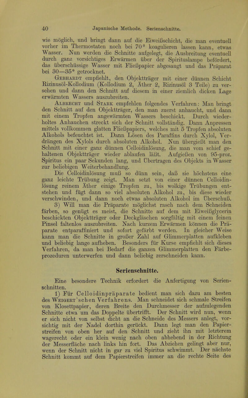 wie moglich, unci bringt dann auf die EiweiBschicht, die man eventuell vorher ina Thermostaten nocli bei 70° koagulieren lassen kann, etwas Wasser. Nun werden die Schnitte aufgelegt, die Ausbreitung eventuell dui-ch ganz vorsichtiges Erwiirmen iiber der Spirituslampe befordert, das iiberschiissige Wasser mit Flieiipapier abgesaugt und das Praparat bei 30—35 getrocknet. GrEBHARDT empfielilt, den Objekttrager mit einer diinnen Sebicht Eizinusol-Kollodium (Kollodium 2, Ither 2, Rizinuscil 3 Teile) zu ver- sehen und dann den Scbnitt auf diesem in einer ziemlich dicken Lage erwarmten Wassers auszubreiten. Albrecht und Stark empfehlen folgendes Verfabren: Man bringt den Sclmitt auf den Objekttrager, den man zuerst anbaucbt, und dann mit einem Tropfen angewarmten Wassers bescliickt. Durch wieder- boltes Anbaucben streckt sicb der Scbnitt vollstiindig, Dann Anpressen mittels vollkommen glatten FlieBpapiers, welcbes mit 5 Tropfen absoluten Alkobols befeucbtet ist. Dann Losen des Paraffins dm'cb Xylol, Ver- drangen des Xylols durcb absoluten Alkobol. Nun iibergieCt man den Scbnitt mit einer ganz diinnen Celloidinlosung, die man vom scbief ge- baltenen Objekttrager wieder ablaufen laBt. AufgieBen von 95-proz. Spiritus ein paar Sekunden lang, und Ubertragen des Objekts in Wasser zur beliebigen Weiterbebandlung. Die Celloidinlosung muB so diinn sein, daB sie bocbstens eine ganz leicbte Triibung zeigt. Man setzt von einer diinnen Celloidin- losung reinem Atber einige Tropfen zu, bis wolkige Triibungen ent- stehen und fiigt dann so viel absoluten Alkobol zu, bis diese wieder verscbwinden, und dann nocb etwas absoluten Alkobol im UberscbuB. 3) Win man die Praparate mogbcbst rascb nacb dem Scbneiden farben, so geniigt es meist, die Scbnitte auf dem mit EiweiBglyceiin bescbickten Objekttrager oder Deckglascben sorgfaltig mit einem feinen Pinsel faltenlos auszubreiten. Nacb kurzem Erwarmen konnen die Pra- parate entparaffiniert und sofort gefarbt werden. In gleicber Weise kann man die Scbnitte in groBer Zabl auf Gbmmerplatten aufkleben und bebebig lange aufbeben. Besonders fiir Kurse empfielilt sicb dieses Verfabren, da man bei Bedarf die ganzen GrHmmerplatten den Farbe- prozeduren unterwerfen und dann beliebig zerscbneiden kann. Serienschnitte. Eine besondere Tecbnik erfordert die Anfertigung von Serien- scbnitten. 1) Fiir Celloidinpraparate bedient man sicb dazu am besten des WEiGERT'scben Yerfabrens. Man schneidet sicb scbmale Streifen von Klosettpapier, deren Breite den Durclunesser der aufzulegenden Schnitte etwa um das Doppelte iibertrifft. Der Scbnitt wird nun, wenn er sicb nicbt von selbst dicbt an die Scbneide des Messers anlegt, vor- sicbtig mit der Nadel dortbin geriickt. Dann legt man den Papier- streifen von oben ber auf den Scbnitt und ziebt ibn mit letzterem wagerecbt oder ein klein wenig nacb oben abbebend in der Ricbtung der Messerflacbe nacb bnks bin fort. Das Abzieben gebngt aber nur, wenn der Scbnitt nicbt in gar zu viel Spiritus scbwimmt. Der nacbste Scbnitt kommt auf dem Papierstreifen immer an die recbte Seite des