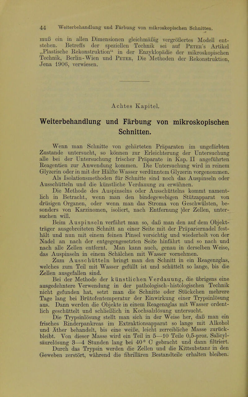 muB ein in alien Dimensionen gleichmiifiig vergrofiertes Modell ent- stehen. Betreffs der speziellen Technik sei auf Peter's Artikel „Plastische llekonstruktion in der Enzyklopadie der mikroskopischen Technik, Berlin-Wien und Peter, Die Metlioden der Rekonstruktion, Jena 1906, venviesen. Achtes Kapitel. Weiterbehandlung und Farbung von mikroskopischen ; Schnitten. i Wenn man Schnitte von geharteten Praparaten im ungefarbten j Zustande untersucht, so konnen zur Erleichtening der Untersuchimg ; alle bei der Untersuchung frischer Praparate in Kap. II angefiihrten i Heagentien zur Anwendung kommen. Die Untersuchung wird in reinem Glyzerin oder in mit der Halfte Wasser verdiinntem Glyzerin vorgenommen. i Als Isolationsmethoden fiir Schnitte sind noch das Auspinseln oder I Ausschiitteln und die kiinstliche Yerdauung zu erwahnen. Die Methode des Auspinselns oder Ausschiittelns kommt nament- , Hch in Betracht, wenn man den bindegewebigen Stiitzapparat von , driisigen Organen, oder wenn man das Stroma von Geschwiilsten, be- | Bonders von Karzinomen, isoliert, nach Entfemung [der Zellen, unter- suchen wiU. j Beim Auspinseln verfahrt man so, daB man den auf dem Objekt- trager ausgebreiteten Schnitt an einer Seite mit der Prapariernadel fest- ' halt und nun mit einem feinen Pinsel vorsichtig und wiederholt von der ; Nadel an nach der entgegengesetzten Seite hinfahrt und so nach und nach alle ZeUen entfernt. Man kann auch, genau in derselben Weise, j das Auspinseln in einem Schalchen mit Wasser vornehmen. Zum Ausschiitteln bringt man den Schnitt in ein Beagenzglas, j welches zum Teil mit Wasser gefiiUt ist und schiittelt so lange, bis die i Zellen ausgefaUen sind. i Bei der Methode der kiinstlichen Yerdauung, die iibrigens eine j ausgedehntere Yerwendung in der pathologisch-histologischen Technik 1 nicht gefunden hat, setzt man die Schnitte oder Stiickchen mehrere j Tage lang bei Briitofentemperatur der Einwirkung einer Trypsinlosimg | aus. Dann werden die Objekte in einem Reagenzglas mit Wasser ordent- ' lich geschiittelt und schlieBlich in Kochsalzlosung untersucht. Die Trypsinlosung steUt man sich in der Weise her, daB man ein frisches Rinderpankreas im Extraktionsapparat so lange mit Alkohol j und Ither behandelt, bis eine weiBe, leiclit zerreibhche Masse zuriick- bleibt. Yon dieser Masse wii'd ein Teil in 5—10 Telle 0,5-proz. Sahcyl- \ saurelosung 3—4 Stunden lang bei 40 C gebracht und dann filtriert. | Durch das Trypsin werden die Zellen imd die Kittsubstanz in den Geweben zerstort, wahrend die fibrillaren Bestandteile erhalten bleiben. 1 i i