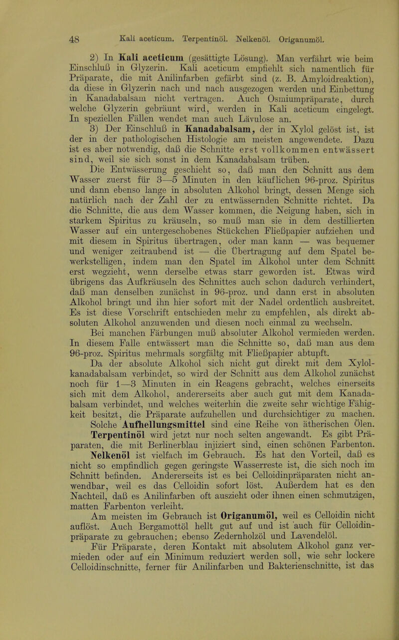 2) In Kali aceticum (gesiittigte Losung). Man verfiilirt wie beim Einsclilulj in Glyzerin. Kali aceticum empfielilt sich namentlich fiir Prilparate, die mit Anilinfarben gefiirbt sind (z. B, Amyloidreaktion), da diese in Glyzerin nach und nach ausgezogen werden und Einbettung in Kanadabalsaui nicht vertragen. Auch Osniiumpraparate, durch welche Glyzerin gebriiunt wird, werden in Kali aceticum eingelegt. In speziellen Fallen wendet man auch Lavulose an. 3) Der EinscliluB in Eanadabalsam, der in Xylol gelost ist, ist der in der pathologiscben Sistologie am meisten angewendete. Dazu ist es aber notwendig, daB die Sclmitte erst vollkommen entwassert sind, weil sie sich sonst in dem Kanadabalsam triiben. Die EntAvasserung geschieht so, daB man den Schnitt aus dem Wasser zuerst fiir 3—5 Minuten in den kaufHchen 96-proz. Spiritus und dann ebenso lange in absoluten Alkohol bringt, dessen Menge sich natiirlich nach der Zahl der zu entwassernden Schnitte richtet. Da die Schnitte, die aus dem Wasser kommen, die Neigung haben, sich in starkem Spiritus zu krauseln, so muB man sie in dem destiUierten Wasser auf ein untergeschobenes Stiickchen FHeBpapier aufziehen imd mit diesem in Spiritus iibertragen, oder man kann — was bequemer und weniger zeitraubend ist — die Ubertragung auf dem Spatel be- werksteUigen, indem man den Spatel im Alkohol unter dem Schnitt erst wegzieht, wenn derselbe etwas starr geworden ist. Etwas wird iibrigens das Aufkrauseln des Schnittes auch schon dadurch verhindert, daB man denselben zunachst in 96-proz. und dann erst in absoluten Alkohol bringt und ihn hier sofort mit der Nadel ordenthch ausbreitet. Es ist diese Vorschrift entschieden mehr zu empfehlen, als direkt ab- soluten Alkohol anzuwenden und diesen noch einmal zu wechseln. Bei manchen Farbungen muB absoluter Alkohol vermieden werden. In diesem FaUe entwassert man die Schnitte so, daB man aus dem 96-proz. Spiritus mehrmals sorgfaltg mit FHeBpapier abtupft. Da der absolute Alkohol sich nicht gut direkt mit dem Xylol- kanadabalsam verbindet, so wird der Schnitt aus dem Alkohol zunachst noch fiir 1—3 Minuten in ein Reagens gebracht, welches einerseits sich mit dem Alkohol, andererseits aber auch gut mit dem Kanada- balsam verbindet, und welches weiterhin die zweite sehr wichtige Fahig- keit besitzt, die Praparate aufzuhellen und durchsichtiger zu machen. Solche Anfhellnngsmittel sind eine Beihe von atherischen 01 en. Terpentinol wird jetzt nur noch selten angewandt. Es gibt Pra- paraten, die mit Berhnerblau injiziert sind, einen schonen Farbenton. Nelkenol ist vielfach im Gebrauch. Es hat den Vorteil, daB es nicht so empfindlich gegen geringste Wasserreste ist, die sich noch im Schnitt befinden. Andererseits ist es bei Celloidinpraparaten nicht an- wendbar, weil es das CeUoidin sofort lost. AuBerdem hat es den Nachteil, daB es AniHnfarben oft auszieht oder ilmen einen schmutzigen, matten Farbenton verleiht. Am meisten im Gebrauch ist Origanum 61, weil es CeUoidin nicht auflost. Auch Bergamottol hellt gut auf und ist auch fiir Celloidin- praparate zu gebrauchen; ebenso Zedemholzol und Lavendeliil. Fiir Praparate, deren Kontakt mit absolutem Alkohol ganz ver- mieden oder auf ein Minimum reduziert werden soil, yne sehr lockere Celloidinschnitte, ferner fiir AniHnfarben und Bakterienschnitte, ist das