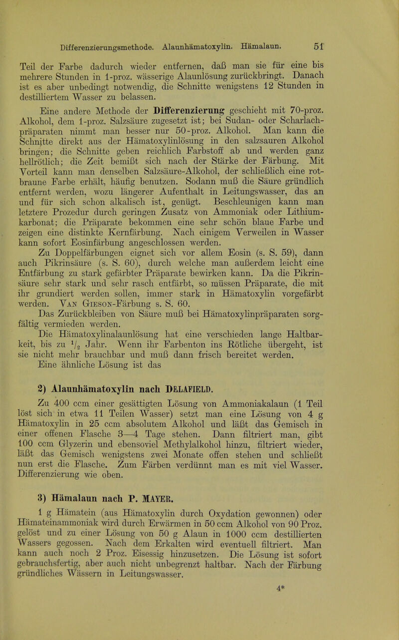 Lifferenzierungsmethode. Alaunhamatoxylin. Hamalaun. 5f Teil der Farbe dadurch wdeder entfernen, dafi man sie fiir eine bis mehrere Stunden in 1-proz. wasserige Alaunlosung zuriickbringt. Danach ist es aber imbedingt notwendig, die Schnitte wenigstens 12 Stunden in destilliertem Wasser zu belassen. Eine andere Methode der Differenzierung gescbieht mit 70-proz. Alkohol, dem 1-proz. Salzsaure zugesetzt ist; bei Sudan- oder Scharlach- praparaten nimmt man besser nur 50-proz. Alkobol. Man kann die Schnitte direkt aus der Hamatoxylinlosung in den salzsauren Alkobol bringen; die Schnitte geben reiclihch Farbstoff ab und werden ganz hellrotHch; die Zeit bemiBt sich nach der Starke der Farbung. Mit Vorteil kann man denselben Salzsaure-Alkohol, der schlieBhch eine rot- braune Farbe erhiilt, haufig benutzen. Sodann mufi die Saure griindlich entfemt werden, wozu langerer Aufenthalt in Leitungswasser, das an und fiir sich schon alkaHsch ist, geniigt. Beschleunigen kann man letztere Prozedur durch geringen Zusatz von Ammoniak oder Lithium- karbonat; die Praparate bekommen eine sehr schon blaue Farbe und zeigen eine distinkte Kemfarbung. Nach einigem Yerweilen in Wasser kann sofort Eosinfarbung angeschlossen werden. Zu Doppelfarbungen eignet sich vor allem Eosin (s. S. 59), dann auch Pikrinsaure (s. S. 60), durch welche man aui5erdem leicht eine Entfarbimg zu stark gefilrbter Praparate bewirken kann. Da die Pikrin- saure sehr stark und sehr rasch entfarbt, so miissen Praparate, die mit ihr gnmdiert werden sollen, immer stark in HamatoxyHn vorgefarbt werden. Van GriESON-Farbung s. S. 60. Das Zuriickbleiben von Saure mui3 bei Hamatoxylinpraparaten sorg- faltig vermieden werden. Die Hfimatoxyhnalaunlosung hat eine verschieden lange Haltbar- keit, bis zu V2 Jahr. Wenn ihr Farbenton ins Rothche iibergeht, ist sie nicht mehr brauchbar und muB dann frisch bereitet werden. Eine ahnhche Losung ist das 3) Alannhamatoxylin nach DELAFIELD. Zu 400 ccm einer gesattigten Losung von Ammoniakalaun (1 Teil lost sich in etwa 11 Teilen Wasser) setzt man eine Losung von 4 g HamatoxyUn in 25 ccm absolutem Alkohol und laBt das Gemisch in einer offenen Flasche 3—4 Tage stehen. Dann filtriert man, gibt 100 ccm Grlyzerin und ebensoviel Methylalkohol hinzu, filtriert wieder, laBt das Gemisch wenigstens zwei Monate offen stehen und schUeBt nun erst die Flasche. Zum Fai-ben verdiinnt man es mit viel Wasser. Differenzierung wie oben. 3) Hamalaun nach P. MAYER. 1 g Hamatein (aus HamatoxyHn durch Oxydation gewonnen) oder Hamateinammoniak wird dm-ch Erwiirmen in 50 ccm Alkohol von 90 Proz. gelost und zu einer Losung von 50 g Alaun in 1000 ccm destiUierten Wassers gegossen. Nach dem Erkalten wird eventuell filtriert. Man kann auch noch 2 Proz. Eisessig hinzusetzen. Die Losung ist sofort gebrauchsfertig, aber auch nicht unbegrenzt haltbar. Nach der Farbung griindliches Wassem in Leitungswasser. 4*