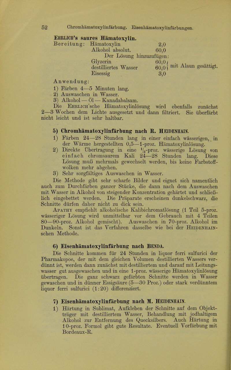 EHRLICH's saures Hamatoxylin. Bereitung: Hamatoxylin 2,0 Alkohol absolut. 60,0 Uer Losung hinzuzuf iigen: Glyzerin 60,01 destnUertes Wasser 60,0 j ^^^^ gesattigt. Eisessig 3,0 Anwendung: 1) Farben 4—5 Minuten lang. 2) Auswaschen in Wasser. 3) Alkohol — 01 — Kanadabalsam. Die EHRLiCH'sche Hamatoxylinlosung wird ebenfaUs zunachst 2—3 Wochen dem Lichte ausgesetzt und dann filtriert. Sie iiberfarbt nicht leicht und ist sehr haltbar. 5) Chromhamatoxylinfarbung nach R. HEIDENHAIN. 1) Farben 24—28 Stunden lang in einer einfach wasserigen, in der Warme hergestellten 0,5—1-proz. Hamatoxylinlosung. 2) Direkte Ubertragung in eine ^/g-proz. wasserige Losung von einfach chromsaurem KaH 24—28 Stunden lang. Diese Losung muB mehrmals gewechselt werden, bis keine Farbstoff- wolken mehr abgehen. 3) Sehr sorgfaltiges Auswaschen in Wasser. Die Methode gibt sehr scharfe Bilder und eignet sich namentHch auch zum Durchfarben ganzer Stiicke, die dann nach dem Auswaschen mit Wasser in Alkohol von steigender Konzentration gehartet und schliefi- lich eingebettet werden. Die Praparate erscheinen dunkelschwarz, die Schnitte diirfen daher nicht zu dick sein. Apathy empfiehlt alkoholische Kalibichromatlosung (1 Teil 5-proz. wasseriger Losung wird unmittelbar vor dem Gebrauch mit 4 Teilen 80—90-proz. Alkohol gemischt). Auswaschen in 70-proz. Alkohol im Dunkeln. Sonst ist das Yerfahren dasselbe wie bei der Heidenhain- schen Methode. 6) Eisenhamatoxylinfarbnng nach BENDA. Die Schnitte kommen fiir 24 Stunden in liquor ferri sulfurici der Pharmakopoe, der mit dem gleichen Yolumen destiUierten Wassers ver- diinnt ist, werden dann zunachst mit destiUiertem und darauf mit Leitungs- wasser gut ausgewaschen und in eine 1-proz. wasserige HamatoxyHnlosung iibertragen. Die ganz schwarz gefarbten Schnitte werden in Wasser gewaschen und in diinner Essigsaure (5—30 Proz.) oder stark verdiinntem liquor ferri sulfurici (1:20) differenziert. 7) Eisenhamatoxylinfarbnng nach M. HEIDENHAIN. 1) Hartung in Sublimat, Aufkleben der Schnitte auf dem Objekt- trager mit destiUiertem Wasser, Behandlung mit jodhaltigem Alkohol zur Entfernung des Quecksilbers. Auch Hartung in 10-proz. Formol gibt gute Resultate. EventueU Vorfiirbung mit Bordeaux-B.