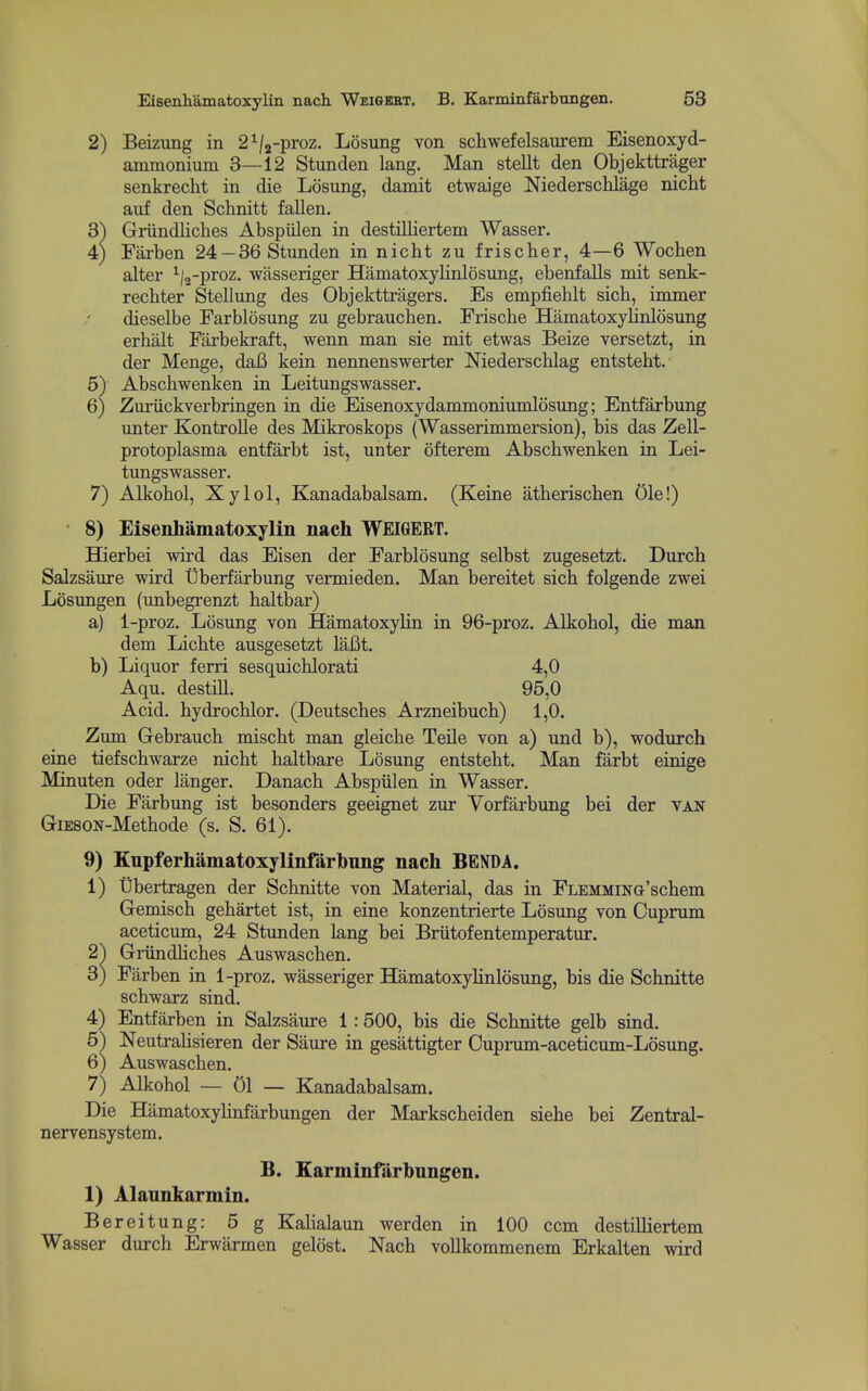 2) Beizung in 2V2-proz. Losung von schwefelsaurem Eisenoxyd- ammonium 3—12 Stunden lang. Man stellt den Objekttrager senkrecht in die Losung, damit etwaige Niederschlage nicht auf den Schnitt fallen. 3) Griindliches Abspiilen in destilliertem Wasser. 4) Farben 24-36 Stunden in nicht zu friscber, 4—6 Wochen alter ^/g-proz. wasseriger Hamatoxylinlosung, ebenfalls mit senk- recbter Stellung des Objekttragers. Es empfieblt sicb, immer dieselbe Parblosung zu gebrauchen. Friscbe Hamatoxylinlosung erbalt Farbekraft, wenn man sie mit etwas Beize versetzt, in der Menge, daB kein nennenswerter Niederscblag entstebt. 5) Abscbwenken in Leitungswasser. 6) Zuriickverbringen in die Eisenoxydammoniumlosung; Entfarbung unter Kontrolle des Mikroskops (Wasserimmersion), bis das Zell- protoplasma entfarbt ist, unter ofterem Abscbwenken in Lei- tungswasser. 7) Alkobol, Xylol, Kanadabalsam. (Keine atberiscben Ole!) • 8) Eisenliamatoxylin nach WEIGERT. Hierbei wird das Eisen der Farblosung selbst zugesetzt. Durcb Salzsaure wird tiberfarbung vermieden. Man bereitet sicb folgende zwei Losimgen (imbegrenzt baltbar) a) 1-proz. Losung von HamatoxyHn in 96-proz. Alkobol, die man dem Licbte ausgesetzt laBt. b) Liquor ferri sesquicblorati 4,0 Aqu. destill. 95,0 Acid, bydrocblor. (Deutscbes Arzneibucb) 1,0. Zum Gebraucb miscbt man gleicbe Telle von a) und b), wodurch eine tiefscbwarze nicbt baltbare Losung entstebt. Man farbt einige Minuten oder langer. Danach Abspiilen in Wasser. Die Farbung ist besonders geeignet zur Vorfarbung bei der van GiESON-Metbode (s. S. 61). 9) Kupferhamatoxylinfarbung nach BENDA. 1) Ubertragen der Scbnitte von Material, das in FLEMMiNG'scbem Gemiscb gehartet ist, in eine konzentrierte Losimg von Cuprum aceticum, 24 Stunden lang bei Briitofentemperatur. 2^ Griindlicbes Auswascben. 3) Farben in 1-proz. wasseriger HamatoxyHnlosung, bis die Scbnitte scbwarz sind. 4) Entfarben in Salzsaure 1:500, bis die Scbnitte gelb sind. 5) Neutrabsieren der Saure in gesattigter Cuprum-aceticum-Losung. 6) Auswascben. 7) Alkobol — 01 — Kanadabalsam. Die Hamatoxylinfarbungen der Markscbeiden siebe bei Zentral- nervensystem. B. Earminfarbnngen. 1) Alannkarmin. Bereitung: 5 g Kalialaun werden in 100 ccm destilliertem Wasser durcb Erwarmen gelost. Nacb vollkommenem Erkalten wird