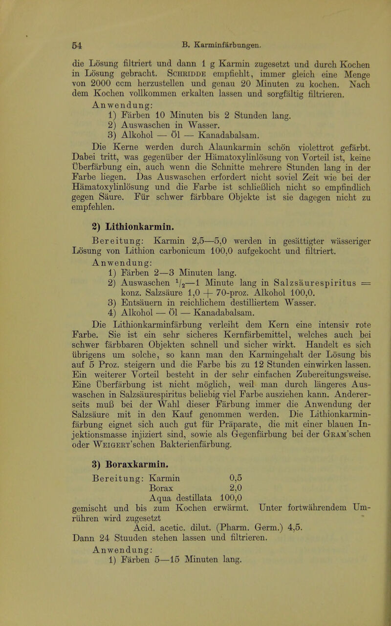 die Losung filtriert und dann 1 g Karmin zugesetzt und durch Kochen in Losung gebraclit. Schridde empfiehlt, immer gleich eine Menge von 2000 ccm herzustellen und genau 20 Minuten zu kochen. Nach dem Kochen voUkommen erkalten lassen und sorgfaltig filtiieren. Anwendung: 1) Farben 10 Minuten bis 2 Stunden lang. 2) Auswaschen in Wasser. 3) Alkohol — 01 — Kanadabalsam. Die Kerne werden durch Alaunkarmin schon violettrot gefarbt. Dabei tritt, was gegeniiber der HamatoxyHnlosung von Vorteil ist, keine t)berfarbung ein, auch wenn die Schnitte mehrere Stunden lang in der Farbe liegen. Das Auswaschen erfordert nicht sonel Zeit vde bei der HamatoxyHnlosung und die Farbe ist schlieBlich nicht so empfindlich gegen Saure. Fiir schwer farbbare Objekte ist sie dagegen nicht zu empfehlen. 2) Lithionkarmin. Bereitung: Karmin 2,5—5,0 werden in gesattigter wasseriger Losung von Lithion carbonicum 100,0 aufgekocht und filtriert. Anwendung: 1) Farben 2—3 Minuten lang. 2) Auswaschen ^/j—1 Minute lang in Salzsaurespiritus = konz. Salzsaure 1,0 -f- 70-proz. Alkohol 100,0. 3) Entsauem in reichlichem destilliertem Wasser. 4) Alkohol — 01 — Kanadabalsam. Die Lithionkarminfarbung verleiht dem Kern eine intensiv rote Farbe. Sie ist ein sehr sicheres Kernfarbemittel, welches auch bei schwer farbbaren Objekten schnell und sicher wirkt. Handelt es sich iibrigens um solche, so kann man den Karmingehalt der Losung bis auf 5 Proz. steigem und die Farbe bis zu 12 Stunden einwirken lassen. Ein weiterer Vorteil besteht in der sehr einfachen Zubereitungsweise. Eine Uberffirbung ist nicht moghch, weil man durch langeres Aus- waschen in Salzsaurespiritus beliebig viel Farbe ausziehen kann. Anderer- seits muB bei der Wahl dieser Farbung immer die Anwendung der Salzsaure mit in den Kauf genommen werden. Die Lithionkarmin- farbung eignet sich auch gut fiir Praparate, die mit einer blauen In- jektionsmasse injiziert sind, sowie als Gegenfarbung bei der GRAM'schen oder WEiGERT'schen Bakterienfarbung. 3) Boraxkarmin. Bereitung: Karmin 0,5 Borax 2,0 Aqua destillata 100,0 gemischt und bis zum Kochen erwarmt. Unter fortwalirendem Um- riihren wird zugesetzt Acid, acetic, dilut. (Pharm. Germ.) 4,5. Dann 24 Stuuden stehen lassen imd filtrieren. Anwendung: 1) Farben 5—15 Minuten lang.