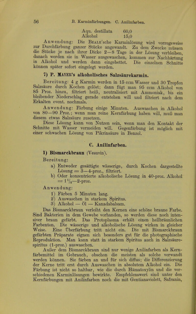 Aqu. destillata 60,0 Alkohol 15,0 Anwendung: Die BEALE'sche Karminlosung wird vorzugsweise zur Durchfarbung ganzer Stucke angewandt. Zu dem Zwecke mussen die Stucke je nach ilirer Dicke 2—8 Tage in der Lcisung verbleiben, danach werden sie in Wasser ausgewaschen, kommen zur Nachhartung in Alkohol und werden dann eingebettet. Die einzelnen Schnitte konnen spater sofort eingelegt werden. 7) P. MAYER'S alkoholisches Salzsanrekarmin. Bereitung: 4g Karmin werden in 15 ccm Wasser und 30 Tropfen Salzsaure durch Kochen gelost; dann fiigt man 95 ccm Alkohol von 85 Proz. hinzu, filtriert heiB, neutralisiert mit Ammoniak, bis ein bleibender Niederschlag gerade entstehen will und filtriert nach dem Erkalten event, nochmals. Anwendung: Farbung einige Minuten. Auswaschen in Alkohol von 80—90 Proz.; wenn man reine Kemfarbung haben will, mufi man diesem etwas Salzsaure zusetzen. Diese Losung kann von Nutzen sein, wenn man den Kontakt der Schnitte mit Wasser vermeiden will. Gegenfarbung ist mogUch mit einer schwachen Losimg von Pikrinsaure in Benzol. C. Anilinfarben. 1) Bismarckbrann (Vesuvin). Bereitung: a) Entweder gesattigte wasserige, durch Kochen dargestellte Losung = 3—4-proz., filtriert. b) Oder konzentrierte alkohoHsche Losimg in 40-proz. Alkohol = 1^/2—2-proz. Anwendung: 1^ Farben 5 Minuten lang. 2) Auswaschen in starkem Spiritus. 3) Alkohol — 01 — Kanadabalsam. Das Bismarckbraun verleiht den Kernen eine schone braune Farbe. Sind Bakterien in dem Gewebe vorhanden, so werden diese noch inten- siver braun gefarbt. Das Protoplasma erhalt einen hellbriiunhchen Farbenton. Die wasserige und alkohohsche Losung wirken in gleicher Weise. Eine tlberfarbung tritt nicht ein. Die mit Bismarckbraim gefarbten Praparate eignen sich besonders gut fiir die photographische B,eproduktion. Man kann statt in starkem Spiritus auch in Salzsaure- spiritus (1-proz.) auswaschen. AuBer dem Bismarckbraun sind nur wenige Anilinfarben als Kem- farbemittel im Gebrauch, obschon die meisten als solche verwandt werden konnen. Sie farben an und fiir sich diffus; die DLfferenzierung der Kerne tritt erst durch Auswaschen in absolutem Alkohol ein. Die Farbung ist nicht so haltbar, wie die durch Hamatoxylin und die ver- schiedenen Karminlosungen Isewirkte. Empfehlenswert sind unter den Kemfarbungen mit Anilinfarben noch die mit Gentianaviolett, Safranin,