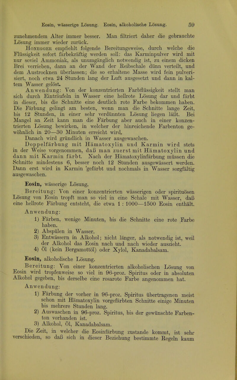 zunehmendem Alter immer besser. Man filtriert daher die gebrauchte Losung immer wieder zuriick. HoNEGGER empfielilt folgende Bereitungsweise, durch welclie die Fliissigkeit sofort farbekraftig werden soil: das Karminpulver wird mit nur soviel Ammoniak, als unumgangUch notwendig ist, zu einem dicken Brei vemeben, dann an der Wand der Reibschale diinn verteilt, und dem Austrocknen iiberlassen; die so erhaltene Masse wird fein pulveri- siert, noch etwa 24 Stimden lang der Luft ausgesetzt und dann in kal- tem Wasser gelost. Anwendung: Yon der konzentrierten Farbfliissigkeit stellt man sicb durcb Eintriiufeln in Wasser eine hellrote Losung dar und farbt in dieser, bis die Scbnitte eine deutlich rote Farbe bekommen baben. Die Farbung gelingt am besten, wenn man die Scbnitte lange Zeit, bis 12 Stunden, in einer sehr verdiinnten Losung liegen laBt. Bei Mangel an Zeit kann man die Farbung aber auch in einer konzen- trierten Losung bewirken, in welcber der liinreichende Farbenton ge- wohnlicb in 20—30 Minuten eiTeicht wird. Danach wird griindlicb in Wasser ausgewascben. Doppelfarbung mit Hamatoxylin und Karmin wird stets in der Weise vorgenommen, daB man zuerst mit Hamatoxylin und dann mit Karmin farbt. Nacb der Hamatoxylinfarbung miissen die Scbnitte mindestens 6, besser nocb 12 Stunden ausgewassert werden. Dann erst wird in Karmin 'gefarbt und nocbmals in Wasser sorgfaltig ausgewascben. Eosin, wasserige Losung. Bereitung: Von einer konzentrierten wasserigen oder spirituosen Losung von Eosin tropft man so viel in eine Scbale mit Wasser, daB eine bellrote Farbung entstebt, die etwa 1 : 1000—1500 Eosin entbalt. Anwendung: 1) Farben, wenige Minuten, bis die Scbnitte eine rote Farbe baben. 2) Abspiilen in Wasser. 3) Entwassern in Alkobol; nicbt langer, als notwendig ist, weil der Alkobol das Eosin nacb und nacb wieder ausziebt. 4) 01 (kein Bergamottol) oder Xylol, Kanadabalsam. Eosin, alkobolische Losung. Bereitung: Yon einer konzentrierten alkoholiscben Losung von Eosin wird tropfenweise so viel in 96-proz. Spiritus oder in absoluten Alkobol gegeben, bis derselbe eine rosarote Farbe angenommen bat. Anwendung: 1) Farbung der vorber in 96-proz. Spiritus iibertragenen meist scbon mit Hamatoxylin vorgefarbten Scbnitte einige Minuten bis mebrere Stunden lang. 2) Auswascben in 96-proz. Spiritus, bis der gewiinschte Farben- ton vorhanden ist. 3) Alkobol, 01, Kanadabalsam. Die Zeit, in welcber die Eosinfarbung zustande kommt, ist sebr verscbieden, so daB sicb in dieser Beziebung bestimmte Regeln kaum