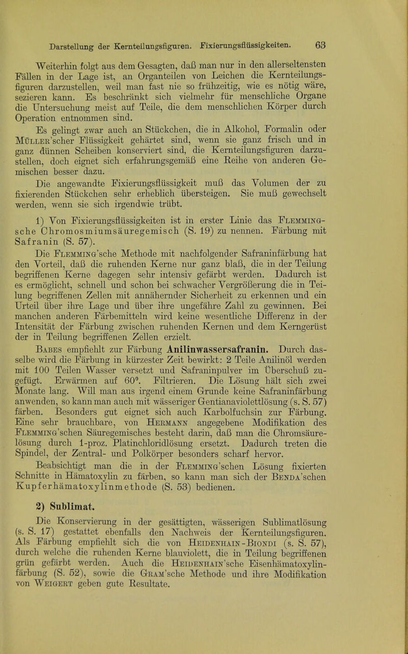 Weiterhin folgt aus clem Gesagten, daB man nur in den allerseltensten Fallen in der Lage ist, an Organteilen von Leichen die Kernteilungs- figuren darzustellen, weil man fast nie so friihzeitig, \vie es notig ware, sezieren kann. Es besclu-iinkt sicli vielmelir fiir menschliche Organe die TJntersuchung meist auf Teile, die dem menschlichen Korper durch Operation entnommen sind. Es gelingt zwar auch an Stiickchen, die in Alkohol, Formalin oder MtiLLER'scher Fliissigkeit gehartet sind, wenn sie ganz frisch imd in ganz diinnen Scheiben konserviert sind, die Kernteilungsfiguren darzu- stellen, doch eignet sich erfahrungsgemaB eine Reihe von anderen Ge- mischen besser dazu. Die angewandte Fixierungsfliissigkeit muB das Volumen der zu fixierenden Stiickcben sebr erbeblich iibersteigen. Sie muB gewechselt werden, wenn sie sicb irgendwie triibt. 1) Yon Fixierungsfliissigkeiten ist in erster Linie das Flemming- sche Chromosmiumsauregemisch (S. 19) zu nennen. Farbung mit Safranin (S. 57). Die FLEMMiNG'scbe Metbode mit nacbfolgender Safraninfarbung bat den Yorteil, daB die rubenden Kerne nur ganz blaB, die in der Teilung begriffenen Kerne dagegen sebr intensiv gefarbt werden. Dadurcb ist es ermoglicbt, scbnell und scbon bei scbwacher VergroBerung die in Tei- lung begriffenen Zellen mit annabernder Sicberbeit zu erkennen und ein Urteil iiber ibre Lage und iiber ibre ungefahre Zabl zu gewinnen. Bei mancben anderen Farbemitteln wird keine wesentlicbe DifEerenz in der Intensitat der Farbung zwiscben rubenden Kernen und dem Kemgeriist der in Teilung begriffenen Zellen erzielt. Babes empfieblt zur Farbung Anilinwassersafranin. Durch das- selbe wird die Farbung in kiirzester Zeit bewirkt: 2 Teile Anilinol werden mit 100 Teilen Wasser versetzt und Safraninpulver im UberscbuB zu- gefiigt. Erwarmen auf 60. Filtrieren. Die Losung bait sicb zwei Monate lang. Will man aus irgend einem Grunde keine Safraninfarbung anwenden, so kann man auch mit wasseriger Gentianaviolettlosung (s. S. 57) farben. Besonders gut eignet sich auch Karbolfuchsin zur Farbung. Eine sebr braucbbare, von Hermann angegebene Modifikation des FLEMMiNG'schen Sauregemisches besteht darin, daB man die Ohromsaure- losung durch 1-proz, Platinchloridlosung ersetzt. Dadurcb treten die Spindel, der Zentral- und Polkorper besonders scharf hervor. Beabsichtigt man die in der FLEMMiNG'schen Losung fixierten Schnitte in HamatoxyHn zu farben, so kann man sich der BENDA'schen Kupferhamatoxylinmethode (S. 58) bedienen. 2) Sublimat. Die Konservierung in der gesattigten, wasserigen SubHmatlosung (s. S. 17) gestattet ebenfalls den Nachweis der Kernteilungsfiguren. Als Farbung empfieblt sich die von Heidenhain-Biondi (s. S. 57), durch welche die rubenden Kerne blauviolett, die in Teilung begi'iffenen griin gefarbt werden. Auch die HEiOENHAiN'sche EisenhiimatoxyHn- farbung (S. 62), sowie die GRAM'sche Metbode und ibre Modifikation von Weigert geben gute Resultate.