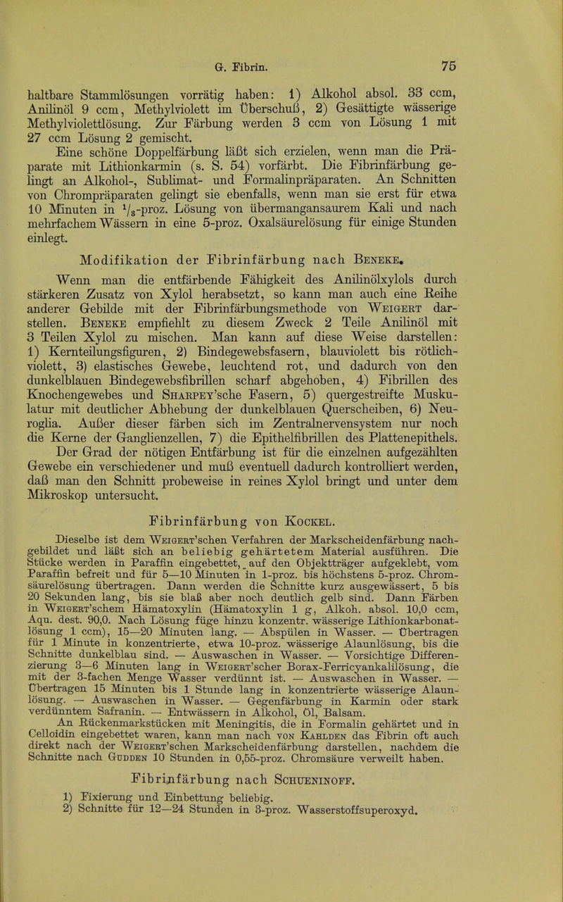 haltbare Stammlosungen vorratig haben: 1) Alkohol absol. 33 ccm, Anilinol 9 ccm, Methylviolett iin tIberschuiJ, 2) Gesattigte wasserige Methylviolettlosung. Zur Farbung werden 3 ccm von Losung 1 mit 27 ccm Losung 2 gemischt. Eine schone Doppelfarbung laBt sich erzielen, wenn man die Pra- parate mit Lithionkarmin (s. S. 54) vorfarbt. Die Fibrinfarbung ge- lingt an Alkohol-, Sublimat- und Fonnalinpraparaten. An Schnitten von Chrompraparaten gelingt sie ebenfalls, wenn man sie erst fiir etwa 10 Mnuten in Vs-P^oz. Losung von iibermangansaurem KaU und nach mehrfachem Wassem in eine 5-proz. Oxalsaurelosung fiir einige Stunden einlegt. Modifikation der Fibrinfarbung nach Beneke, Wenn man die entfarbende Fahigkeit des Anilinobcylols durch starkeren Zusatz von Xylol herabsetzt, so kann man auch eine Reihe anderer Gebilde mit der Fibrinfarbungsmethode von Weigeet dar- steUen. Beneke empfiehlt zu diesem Zweck 2 Teile Anilinol mit 3 Teilen Xylol zu mischen. Man kann auf diese Weise darstellen: 1) Kemteilungsfiguren, 2) Bindegewebsfasem, blauviolett bis rotUch- violett, 3) elastisches Gewebe, leuchtend rot, und dadurch von den dunkelblauen Bindegewebsfibrillen scharf abgehoben, 4) Fibrillen des Knochengewebes und SHARPET'sche Fasern, 5) quergestreifte Musku- latur mit deutlicher Abhebung der dunkelblauen Querscheiben, 6) Neu- rogha. AuBer dieser farben sich im Zentralnervensystem nur noch die Kerne der Ganglienzellen, 7) die Epithelfibrillen des Plattenepithels. Der Grad der notigen Entfarbung ist fiir die einzelnen aufgezahlten Gewebe ein verschiedener und muB eventuell dadurch kontrolliert werden, da6 man den Schnitt probeweise in reines Xylol bringt und unter dem Mikroskop untersucht. Fibrinfarbung von Kockel. Dieselbe ist dem WEiGERT'schen Verfahxen der Markscheidenfarbung nach- gebildet und laBt sicli an beliebig geh.artetem Material ausfiihren. Die Stiicke werden in Paraffin eingebettet, _ auf den Objekttrager aufgeklebt, vom Paraffin befreit und fiir 5—10 Minuten in 1-proz. bis hochstens 5-proz. Chrom- sanrelosung iibertragen. Dann werden die Scbnitte kurz ausgewassert, 5 bis 20 Sekunden lang, bis sie blaC aber noch. deutlicli gelb sind. Dann Farben in WEiGERT'scliem Hamatoxylin (Hamatoxylin 1 g, Alkoli. absol. 10,0 ccm, Aqu. dest. 90,0. Nacb Losung fiige hinzu konzentr. wasserige Lithionkarbonat- losung 1 ccm), 15—20 Minuten lang. — Abspiilen in Wasser. — Ubertragen fiir 1 Minute in konzentrierte, etwa 10-proz. wasserige Alaunlosung, bis die Schnitte dunkelblau sind. — Auswaschen in Wasser. — Vorsichtige Differen- zierung 3—6 Minuten lang in WEiOERT'sclier Borax-Ferricyankalilosung, die mit der 3-fachen Menge Wasser verdiinnt ist. — Auswaschen in Wasser. — Ubertragen 15 Minuten bis 1 Stunde lang in konzentrierte wasserige Alaun- losung. — Auswaschen in Wasser. — Gegenfarbung in Karmin oder stark verdiinntem Safranin. — Entwassem in Alkohol, 01, Balsam. An B,iickemnarkstiicken mit Meningitis, die in Formalin gehartet xmi in Celloidin eingebettet waren, kann man nach von Kahlden das Fibrin oft auch. direkt nach der WEiGERT'schen Markscheidenfarbung darstellen, nachdem die Schnitte nach Gcdden 10 Stunden in 0,55-proz. Chromsaure verweilt haben. Fibrinfarbung nach Schtjeninopf. 1) Fixierung und Einbettung beliebig. 2) Schnitte fiir 12—24 Stunden in 3-proz. Wasserstoffsuperoxyd.