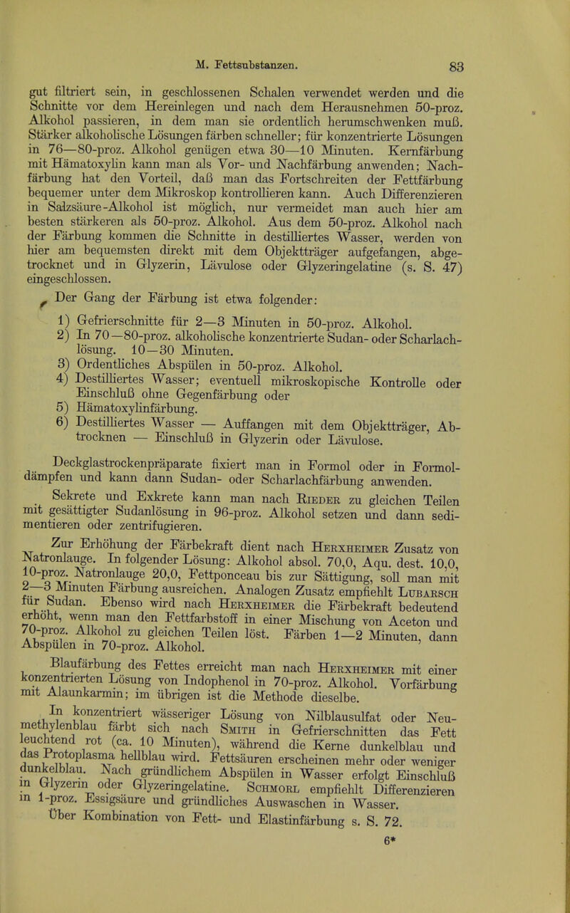 gut filtriert sein, in geschlossenen Schalen verwendet werden und die Sclinitte vor dem Hereinlegen imd nach dem Herausnehmen 50-proz. Alkohol passieren, in dem man sie ordentlich herumschwenken muC. Starker alkoholischeLosungenfarbensclineller; fiir konzentrierte Losungen in 76—80-proz. Alkohol geniigen etwa 30—10 Minuten. Kemfarbung mit Hamatoxylin kann man als Vor- und Nachfarbung anwenden; Nach- farbung hat den Vorteil, daB man das Fortschreiten der Fettfarbung bequemer unter dem Mikroskop kontrollieren kann. Auch Differenzieren in Saizsilure-Alkohol ist moghch, nur vermeidet man auch hier am besten stiirkeren als 50-proz. Alkohol. Aus dem 50-proz. Alkohol nach der Farbung kommen die Schnitte in destilliertes Wasser, werden von hier am bequemsten direkt mit dem Objekttrager aufgefangen, abge- trocknet und in Glyzerin, Lavulose oder Grlyzeringelatine (s. S. 47) eingeschlossen. ^ Der Gang der Farbung ist etwa folgender: 1) Gefrierschnitte fiir 2—3 Minuten in 50-proz. Alkohol. 2) In 70—80-proz. alkohohsche konzentrierte Sudan-oder Scharlach- losung. 10—30 Minuten. 3) Ordentliches Abspiilen in 50-proz. Alkohol. 4) Destilliertes Wasser; eventuell mikroskopische Kontrolle oder Einschlufi ohne Gegenfarbung oder 5) HamatoxyHnfarbung. 6) DestiUiertes Wasser — Auffangen mit dem Objekttrager, Ab- trocknen — EinschluB in Glyzerin oder Lavulose. Deckglastrockenpraparate fixiert man in Formol oder in Formol- dampfen und kann dann Sudan- oder Scharlachfarbung anwenden. Sekrete und Exkrete kann man nach Rieder zu gleichen Teilen mit gesiittigter Sudanlosung in 96-proz. Alkohol setzen und dann sedi- mentieren oder zentrifugieren. Zur Erhohung der Farbekraft dient nach Herxheimer Zusatz von -Natronlauge. In folgender Losung: Alkohol absol. 70,0, Aqu. dest. 10,0 10-proz Natronlauge 20,0, Fettponceau bis zur Sattigung, soU man mit o J ausreichen. Analogen Zusatz empfiehlt Lubarsch fur Sudan. Ebenso wird nach Herxheimer die Farbekraft bedeutend erhoht, wenn man den FettfarbstofE in einer Mischung von Aceton und 70-proz. A.lkohol zu gleichen Teilen lost. Farben 1—2 Minuten, dann Abspulen m 70-proz. Alkohol. Blaufarbung des Fettes erreicht man nach Herxheimer mit einer konzentnerten Losung von Indophenol in 70-proz. Alkohol. Vorfarbung mit Alaunkarmin; im iibrigen ist die Methode dieselbe. j^onzentriert wasseriger Losung von Nilblausulfat oder Neu- methylenblau farbt sich nach Smith in Gefrierschnitten das Fett leuchtend rot (ca. 10 Minuten), wahrend die Kerne dunkelblau und das Protoplasma heUblau wird. Fettsauren erscheinen mehr oder weniger dunkelblau. Nach grundhchem Abspulen in Wasser erfolgt EinschluB m Glyzerin Oder Glyzeringelatine. Schmorl empfiehlt Differenzieren m 1-proz. Essigsaure und griindliches Auswaschen in Wasser. tJber Kombination von Fett- und Elastinfarbung s. S. 72. 6*