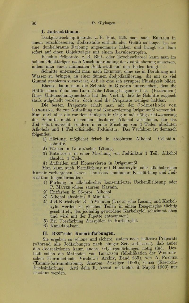 I. Jodreaktionen. Deckglastrockenpraparate, z. B. Blut, laBt man nach Ehrlich in einem verschlossenen, Jodkristalle enthaltenden GefaB so lange, bis sie eine dunkelbraune Fiirbung angenomrnen haben und bringt sie dann sofort auf einen Objekttriiger niit einem Lavulosetropfen. Feuchte Praparate, z. B. Blut- oder Gewebsschabsel kann man im hohlen Objekttrager nach Vaselinumrandung der Jodraucherung aussetzen, indem man einen minimalen Jodkristall anf den Boden bringt. Schnitte untersucht man nach Ehrlich, ohne sie in Beriihrung mit Wasser zu bringen, in einer diinnen JodjodkaUlosung, die mit so viel Gummi arabicum versetzt ist, daB sie eine zah syrupose Flussigkeit bildet. Ebenso kann man die Schnitte in Glyzerin untersuchen, dem die Halfte seines Volumens LuGOL'sche Losung beigemischt ist, (Baefurth.) Diese Untersuchungsmethode hat den Vorteil, daB die Schnitte zugleich stark aufgehellt werden; doch sind die Praparate weniger lialtbar. Die besten Praparate erhalt man mit der Jodmethode von Lai^ghans, die zur Aufhellimg und Konservierung Origanumol verwendet. Man darf aber die vor dem Einlegen in Origanumol notige Entwasserung der Schnitte nicht in reinem absolutem Alkohol vomehmen, der das Jod sofort auszieht, sondem in einer Mischung von 4 Teilen absoluten Alkohols und 1 Teil offizineller Jodtinktur. Das Yerfahren ist denmach f olgendes: 1) Hartung, mogHchst frisch in absolutem Alkohol. Celloidin- schnitte. 2) Farben in LuGOL'scher Losung. 3) Entwassem in einer Mischung von Jodtinktur 1 Teil, Alkohol absolut. 4 TeUe. 4) Aufhellen und Konservieren in Origanumol. Man kann auch Kemfarbung mit Hamatoxyhn oder alkoholischem Karmin vorhergehen lassen. Driessen kombiniert Kernfarbung und Jod- reaktion folgendermafien: 1) Farbung in alkohohscher konzentrierter Cochenillelosung oder P. MATER'schem saurem Karmin. 2) Entfarben in 96-proz. Alkohol. 3) Alkohol absolutus 3 Minuten. 4) Jod-Karbolxylol 3—5 Minuten (LuGOL'sche Losung imd Karbol- xylol werden zu gleichen Teilen in einem Reagenzglas tiichtig geschiittelt, das jodhaltig gewordene Karbolxylol schwimmt oben und wird mit der Pipette entnommen). 5^ Bei Uberfarbung Ausspiilen in Karbolxylol. 6) Kanadabalsam. n. BEST'sche Karminfarbungen. Sie ergeben so schone und sichere, zudem noch haltbare Praparate (wahrend alle Jodfarbungen nach einiger Zeit verblassen), daB auBer den Jodreaktionen kaum andere Glykogenfarbungen notig sind. Des- halb sollen die Methoden von Lubarsch (Modifikation der Weigert- schen Fibrinmethode, Virchow's Archiv, Band 135), von A. Fischer (Tannin-Safraninfarbung, Anatom. Anzeiger 1905), Cresi (Resorcin- Fuchsinfarbung. Atti della R. Accad. med.-chir. di Napoh 1903) nur erwahnt werden.