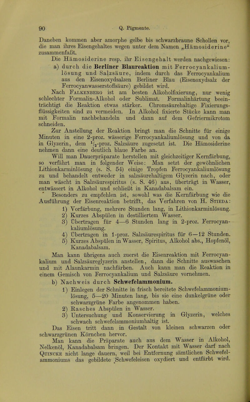 Daneben kommen aber amorphe gelbe bis schwarzbraune SchoUen vor, die man ilu-es Eisengehaltes wegen unter dem Namen „Hamo8iderine zusammenfaBt. Die Hamosiderine resp. ilir Eisengehalt werden nachgewiesen: a) durch die Berliner Blaureaktion mit Ferrocyankalium- losung und Salzsaure, indem durch das FeiTocyankalium aus den Eisenoxydsaken Berliner Blau (Eisenoxydsalz der Ferrocyanwasserstoffsaure) gebildet wird, Nach FALKENBERa ist am besten Alkoholfixierung, nur wenig schlechter Formalin-Alkohol oder Sublimat. Formalinhartung beein- trachtigt die B-eaktion etwas starker. Chromsaurehaltige Fixierungs- lliissigkeiten sind zu vermeiden. In Alkohol fixierte Stiicke kann man mit Formalin nachbebandeln und dann auf dem Gefriermikrotom schneiden. Zur Anstellung der Beaktion bringt man die Schnitte fiir einige Minuten in eine 2-proz. wasserige Ferrocyankaliumlosung und von da in Glyzerin, dem ^/j-proz. Salzsaure zugesetzt ist. Die Hamosiderine nehmen dann eine deutlich blaue Farbe an. Will man Dauerpraparate berstellen mit gleicbzeitiger Kemfarbung, so verfahrt man in folgender Weise: Man setzt der gewobnlichen Lithionkarminlosung (s. S. 54) einige Tropfen Ferrocyankaliumlosung zu und behandelt entweder in salzsaurehaltigem Glyzerin nach, oder man wascht in Salzsaurespiritus (s. S. 46) aus, iibertragt in Wasser, entwassert in Alkohol und schlieBt in Kanadabalsam ein. Besonders zu empfehlen ist, sowohl was die Kernfarbung wie die Ausfiihrung der Eisenreaktion betrifft, das Verfahren von H. Stieda: 1) Yorfarbung, mehrere Stunden lang, in Lithionkarminlosung. 2) Kurzes Abspiilen in destilliertem Wasser. 3) tibertragen fiir 4—6 Stunden lang in 2-proz. Ferrocyan- kaliumlosung. 4) tibertragen in 1-proz. Salzsaurespiritus fiir 6—12 Stunden. 5) Kurzes AbspiHen in Wasser, Spiritus, Alkohol abs., Hopf enol, Kanadabalsam. Man kann iibrigens auch zuerst die Eisenreaktion mit Ferrocyan- kalium und Salzsaureglyzerin anstellen, dann die Schnitte auswaschen und mit Alaunkarmin nachfarben. Auch kann man die Beaktion in einem Gemisch von Ferrocyankalium und Salzsaure vornehmen. b) Nachweis durch Schwefelammonium. 1) Einlegen der Schnitte in frisch bereitete Schwefelammonium- losung, 5—20 Minuten lang, bis sie eine dunkelgriine oder schwarzgriine Farbe angenommen haben. 2) Basches Abspiilen in Wasser. 3) Untersuchung und Konservierung in Glyzerin, welches schwach schwefelammoniumhaltig ist. Das Eisen tritt dann in Gestalt von kleinen schwarzen oder schwarzgriinen Komchen hervor. Man kann die Praparate auch aus dem Wasser in Alkohol, Nelkenol, Kanadabalsam bringen. Der Kontakt mit Wasser darf nach Quincke nicht lange dauern, weil bei Entfernung samtUchen Schwefel- ammoniums das gebildete ^Schwefeleisen oxydiert und entfarbt wird.
