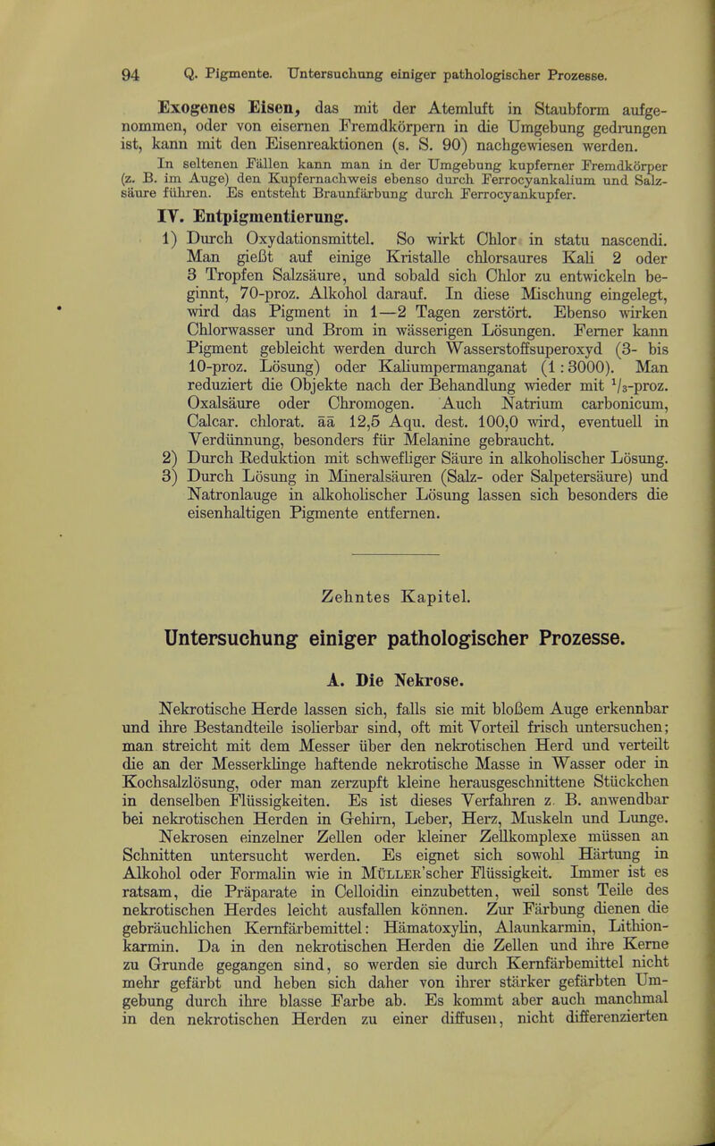 Exogenes Eisen, das mit der Atemluft in Staubform aufge- nommen, oder von eisernen Fremdkorpern in die Umgebung gedrungen ist, kann mit den Eisenreaktionen (s. S. 90) nachgewiesen werden. In seltenen Pallen kann man in der Umgebung kupfemer IVemdkbrper (z. B. im Auge) den Kupfernacliweis ebenso durch rerrocyankalium und Salz- saure fiihxen. Es entsteht Braunfarbung durch Perrocyankupfer. IV. Entpigmentierung. 1) Durcli Oxydationsmittel. So wirkt Chlor in statu nascendi. Man giefit auf einige Kristalle chlorsaures Elali 2 oder 3 Tropfen Salzsaure, und sobald sich Chlor zu entwickeln be- ginnt, 70-proz. Alkohol darauf. In diese Mischung eingelegt, wird das Pigment in 1—2 Tagen zerstort. Ebenso wirken Cblorwasser und Brom in wasserigen Losungen. Femer kann Pigment gebleicht werden durch Wasserstoffsuperoxyd (3- bis 10-proz. Losung) oder KaHumpermanganat (1:3000), Man reduziert die Objekte nach der Behandlung wieder mit ^/3-proz. Oxalsaure oder Chromogen. Auch Natrium carbonicum, Calcar. chlorat. aa 12,5 Aqu. dest. 100,0 wird, eventuell in Verdiinnung, besonders fiir Melanine gebraucht. 2) Durch Reduktion mit schwefUger Saure in alkoholischer Losung. 3) Durch Losimg in Mineralsauren (Sak- oder Salpetersaure) und Natronlauge in alkohohscher Losung lassen sich besonders die eisenhaltigen Pigmente entfernen. Zehntes Kapitel. Untersuchung einiger pathologischer Prozesse. A. Die Nekrose. Nekrotische Herde lassen sich, falls sie mit bloBem Auge erkennbar und ihre Bestandteile isolierbar sind, oft mitVorteil frisch untersuchen; man streicht mit dem Messer iiber den nekrotischen Herd und verteilt die an der MesserkHnge haftende nekrotische Masse in Wasser oder in Kochsalzlosung, oder man zerzupft kleine herausgeschnittene Stiickchen in denselben Fliissigkeiten. Es ist dieses Verfahren z. B. anwendbar bei nekrotischen Herden in Gehirn, Leber, Herz, Muskeln und Lunge. Nekrosen einzelner Zellen oder kleiner Zellkomplexe miissen an Schnitten untersucht werden. Es eignet sich sowohl Hartung in Alkohol oder Formalin wie in MuLLER'scher Fliissigkeit. Lnmer ist es ratsam, die Praparate in Celloidin einzubetten, well sonst Teile des nekrotischen Hordes leicht ausfallen konnen. Zur Farbung dienen die gebrauchlichen Kemfarbemittel: HamatoxyHn, Alaunkarmin, Lithion- karmin. Da in den nekrotischen Herden die Zellen und ihre Kerne zu G-runde gegangen sind, so werden sie durch Kemfarbemittel nicht mehr gefarbt und heben sich daher von ihrer starker gefarbten Um- gebung durch ihre blasse Farbe ab. Es kommt aber auch manchmal in den nekrotischen Herden zu einer diffusen, nicht differenzierten