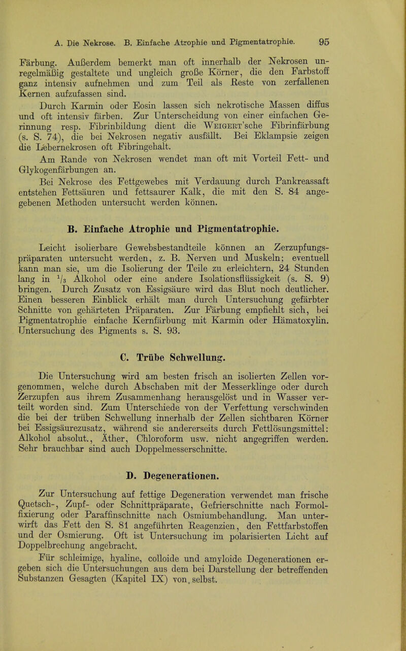 Farbung. Aufierdem bemerkt man oft innerhalb der Nekrosen un- regelmaBig gestaltete und ungleich grofie Korner, die den FarbstofE ganz intensiv anfnehmen und zum Teil als Reste von zerfallenen Kernen aufzufassen sind. Durch Karmin oder Eosin lassen sich nekrotische Massen diffus und oft intensiv farben. Zur TJnterscheidung von einer einfachen Ge- rinnung resp. Fibrinbildung dient die WEiGERT'sche Fibrinfarbung (s. S. 74), die bei Nekrosen negativ ausfallt. Bei Eklampsie zeigen die L'ebernekrosen oft Fibringehalt. Am Rande von Nekrosen wendet man oft mit Vorteil Fett- und Glykogenfarbungen an. Bei Nekrose des Fettgewebes mit Verdauung durch Pankreassaft entsteben Fettsauren und fettsaurer Kalk, die mit den S. 84 ange- gebenen Metboden untersuebt werden konnen. B. Einfache Atrophie nnd Pigmentatrophie. Leicht isoberbare Gewebsbestandteile konnen an Zerzupfungs- praparaten untersuebt werden, z. B. Nerven und Muskeln; eventuell kann man sie, um die Isolierung der Teile zu erleicbtern, 24 Stunden lang in ^/s Alkobol oder eine andere Isolationsfliissigkeit (s. S. 9) bringen. Dureb Zusatz von Essigsaure wird das Blut nocb deutlicber. Einen besseren Einblick erbalt man durch Untersuchung gefarbter Schnitte von geharteten Praparaten. Zur Farbung empfiehlt sich, bei Pigmentatrophie einfache Kemfarbung mit Karmin oder Hamatoxylin. Untersuchung des Pigments s. S. 93. C. Truhe Schwellung. Die Untersuchung wird am besten frisch an isolierten Zellen vor- genommen, welche durch Abschaben mit der Messerklinge oder durch Zerzupfen aus ihrem Zusammenhang herausgelost und in Wasser ver- teilt worden sind. Zum Unterschiede von der Verfettung verschwinden die bei der triiben Schwellung innerhalb der Zellen sichtbaren Komer bei Essigsaurezusatz, wahrend sie andererseits durch Fettlosungsmittel: Alkobol absolut., Ather, Chloroform usw. nicht angegriffen werden. Sehr brauchbar sind auch Doppelmesserschnitte. D. Degenerationen. Zur Untersuchung auf fettige Degeneration verwendet man frische Quetsch-, Zupf- oder Schnittpraparate, Gefrierschnitte nach Formol- fixierung oder Paraffinschnitte nach Osmiumbehandlung. Man unter- wirft das Fett den S. 81 angefuhrten Eeagenzien, den Fettfarbstoffen und der Osmierung. Oft ist Untersuchung im polarisierten Licht auf Doppelbrechung angebracht. Fiir schleimige, hyahne, colloide und amyloide Degenerationen er- geben sich die Untersuchungen aus dem bei DarsteUung der betreffenden Substanzen Gesagten (Kapitel IX) von.selbst.