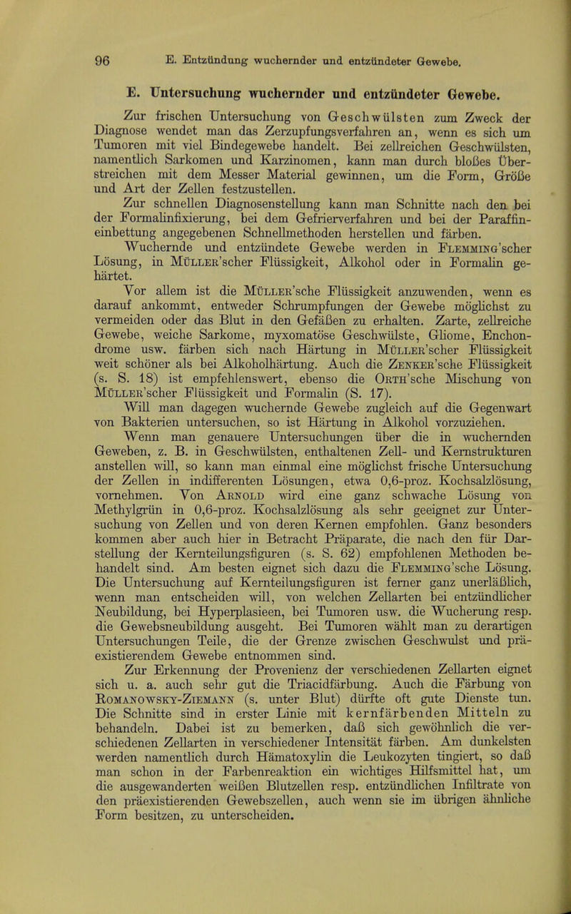 E. Untersuchung wuchernder und entziindeter Gewebe. Zur frischen Untersuchung von Geschwiilsten zum Zweck der Diagnose wendet man das Zerzupfungsverfahren an, wenn es sich um Tumoren mit viel Bindegewebe handelt. Bei zellreichen Geschwiilsten, namentlich Sarkomen und Karzinomen, kann man dm-cli bloCes t)ber- streicben mit dem Messer Material gewinnen, um die Form, GroBe und Art der ZeUen festzustellen. Zur schnellen Diagnosenstellung kann man Schnitte nach den bei der Foi-malinfixierung, bei dem Gefrierverfahren und bei der Paraffin- einbettung angegebenen Scbnellmethoden herstellen und farben. Wuchernde und entziindete Gewebe werden in FLEMMiNG'scber Losung, in MuLLER'scher Fliissigkeit, Alkohol oder in Formalin ge- hartet. Yor aUem ist die MuLLER'sche Fliissigkeit anzuwenden, wenn es darauf ankommt, entweder Schrumpfungen der Gewebe moglichst zu vermeiden oder das Blut in den GefaBen zu erhalten. Zarte, zellreiche Gewebe, weiche Sarkome, myxomatose Geschwiilste, Gliome, Enchon- drome usw. farben sich nach Hartung in MuLLER'scher Fliissigkeit weit schoner als bei Alkoholhartung. Auch die ZENKER'sche Fliissigkeit (s. S. 18) ist empfehlenswert, ebenso die ORTH'sche Mischung von MuLLER'scher Fliissigkeit und Formalin (S. 17), WiU man dagegen wuchernde Gewebe zugleich auf die Gegenwart von Bakterien untersuchen, so ist Hartung in Alkohol vorzuziehen. Wenn man genauere Untersuchungen iiber die in Avuchemden Geweben, z. B. in Geschwiilsten, enthaltenen ZeU- und Kemstrukturen anstellen will, so kann man einmal eine mogUchst frische Untersuchimg der Zellen in indifferenten Losungen, etwa 0,6-proz. KochsaMosung, vomehmen. Von Arnold wird eine ganz schwache Losung von Methylgriin in 0,6-proz. Kochsalzlosung als sehr geeignet zur Unter- suchung von Zellen und von deren Kernen empfohlen. Ganz besonders kommen aber auch hier in Betracht Praparate, die nach den fiir Dar- stellung der Kemteilungsfiguren (s. S. 62) empfohlenen Methoden be- handelt sind. Am besten eignet sich dazu die FLEMMiNG'sche Losung. Die Untersuchung auf Kemteilungsfiguren ist femer ganz unerlafihch, wenn man entscheiden will, von welchen ZeUarten bei entziindlicher Neubildung, bei Hyperplasieen, bei Tumoren usw. die Wucherung resp. die Gewebsneubildimg ausgeht. Bei Tmnoren wahlt man zu derartigen Untersuchungen Telle, die der Grenze zwischen Geschwulst und prii- existierendem Gewebe entnommen sind. Zur Erkennung der Provenienz der verschiedenen Zellarten eignet sich u. a. auch sehr gut die Triacidfarbung. Auch die Farbung von BoMANOWSKY-ZiEMANN (s. unter Blut) diirfte oft gute Dienste tun. Die Schnitte sind in erster Linie mit kernfarbenden Mitteln zu behandeln. Dabei ist zu bemerken, daB sich gewohnlich die ver- schiedenen ZeUarten in verschiedener Intensitat farben. Am dunkelsten werden namentlich durch Hamatoxylin die Leukozyten tingiert, so daB man schon in der Farbenreaktion ein wichtiges Hilfsmittel hat, um die ausgewanderten weiBen Blutzellen resp. entziindhchen Infiltrate von den praexistierenden Gewebszellen, auch wenn sie im iibrigen ahnHche Form besitzen, zu unterscheiden.