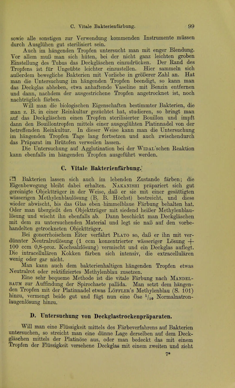 sowie alle sonstigen zur Verwendung kommenden Instrumente miissen durch Ausgliihen gut sterilisiert sein. Auch im hiingenden Tropfen untersucht man mit enger Blendung. Vor allem muC man sich hiiten, bei der nicht ganz leichten groben Einstellung des Tubus das Deckglascben einzudriicken. Der E,and des Tropfens ist fiir Ungeiibte leichter einzustellen. EQer sammeln sich auBerdem bewegliche Bakterien mit Vorliebe in groBerer Zahl an. Hat man die IJntersuchimg im hangenden Tropfen beendigt, so kann man das Deckglas abheben, etwa anhaftende Vaseline mit Benzin entfemen und dann, nachdem der ausgestricbene Tropfen angetrocknet ist, noch nachtragKch farben. Will man die biologischen Eigenscbaften bestimmter Bakterien, die man z. B. in einer Reinkultur gezucbtet bat, studieren, so bringt man auf das Deckglascben einen Tropfen sterilisierter Bouillon und impft dann den Bouillontropfen mittels einer ausgegliibten Platinnadel von der betreffenden E,einkultur. In dieser Weise kann man die Untersucbxmg im bangenden Tropfen Tage lang fortsetzen und aucb zwiscbendurcb das Praparat im Briitofen verweilen lassen. Die Untersucbung auf Agglutination bei der WiDAL'scben Reaktion kann ebenfalls im bangenden Tropfen ausgefiibrt werden. C. Yitale Bakterienfarbung.' r3 Bakterien lassen sich aucb im lebenden Zustande farben; die Eigenbewegung bleibt dabei erbalten. Nakanishi prapariert sich gut gereinigte Objekttrager in der Weise, dafi er sie mit einer gesattigten wasserigen Metbylenblaulosung (B. B. Hocbst) bestreicht, und diese wieder abwiscbt, bis das Glas eben bimmelblaue Farbung bebalten bat. Oder man iibergiefit den Objekttrager mit siedend beiBer Metbylenblau- losung und wiscbt ibn ebenfalls ab. Dann beschickt man Deckglascben mit dem zu untersucbenden Material und legt sie naB auf den vorbe- bandelten getrockneten Objekttrager. Bei gonorrboischem Eiter verfabrt Plato so, daB er ibn mit ver- diinnter Neutralrotlosung (1 ccm konzentrierter wasseriger Losung -(- 100 ccm 0,8-proz. Kochsalzlosung) vermischt und ein Deckglas auflegt. Die intraceUularen Kokken farben sich intensiv, die extracellularen wenig oder gar nicht. Man kann aucb dem bakterienhaltigen hangenden Tropfen etwas Neutralrot oder rektifiziertes Metbylenblau zusetzen. Eine sebr bequeme Metbode ist die vitale Farbung nach Mandel- BAUM zur Auffindung der Spirochaete paUida. Man setzt dem bangen- den Tropfen mit der Platinnadel etwas Loffler's Metbylenblau (S. 101) binzu, vermengt beide gut und fugt nun eine Ose ^/^o Normalnatron- laugenlosung binzu. D. Untersnchnng yon Deckglastrockenpraparaten. WiU man eine Fliissigkeit mittels des Farbeverfahrens auf Bakterien untersucben, so streicht man eine diinne Lage derselben auf dem Deck- glascben mittels der Platinose aus, oder man bedeckt das mit einem Tropfen der Fliissigkeit versebene Deckglas mit einem zweiten und zieht 7*