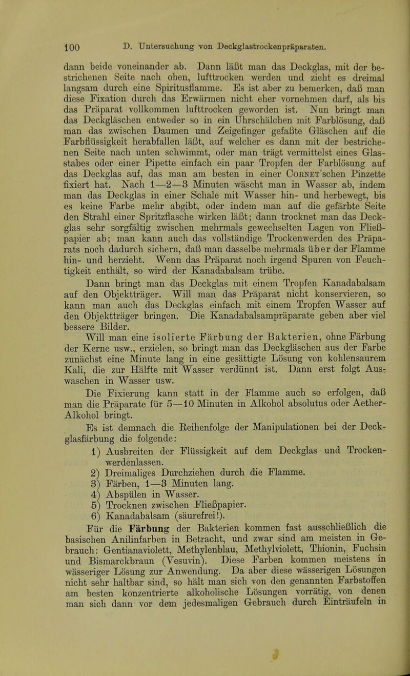 dann beide voneinander ab. Dann liiBt man das Deckglas, mit der be- strichenen Seite nacli oben, lufttrocken werden und zieht es dreimal langsam durch eine Spiritusflanime. Es ist aber zu bemerken, dafi man diese Fixation durch das Erwiirmen nicht eher vomehmen darf, als bis das Priiparat vollkommen lufttrocken geworden ist. Nun bringt man das DeckgUischen entweder so in ein Uhrschiilchen mit Parblosung, dafi man das zwischen Daumen und Zeigefinger gefafite Glaschen auf die Farbflussigkeit herabfallen lafit, auf welcher es dann mit der bestriche- nen Seite nach unten schwimmt, oder man tragt vermittelst eines Glas- stabes oder einer Pipette einfach ein paar Tropfen der Farblosung auf das Deckglas auf, das man am besten in einer CoRNET'schen Pinzette fixiert hat. Nach 1—2—3 Minuten wascht man in Wasser ab, indem man das Deckglas in einer Schale mit Wasser hin- und herbewegt, bis es keine Farbe melir abgibt, oder indem man auf die gefarbte Seite den Strahl einer Spritzflasche wirken laBt; dann trocknet man das Deck- glas sehr sorgfaltig zmschen mehrmals gewechselten Lagen von FlieB- papier ab; man kann auch das vollstandige Trockenwerden des Prapa- rats noch dadurch sichem, dafi man dasselbe mehrmals iiber der Flamme hin- und herzieht. Wenn das Praparat noch irgend Spuren von Feuch- tigkeit enthalt, so wird der Kanadabalsam triibe. Dann bringt man das Deckglas mit einem Tropfen Kanadabalsam auf den Objekttrager. Will man das Praparat nicht konservieren, so kann man auch das Deckglas einfach mit einem Tropfen Wasser auf den Objekttrager bringen. Die Kanadabalsampraparate geben aber viel bessere Bilder. WiU man eine isolierte Farbung der Bakterien, ohne Farbung der Kerne usw., erzielen, so bringt man das Deckglaschen aus der Farbe zunachst eine Minute lang in eine gesattigte Losung von kohlensaurem KaH, die zur Halfte mit Wasser verdiinnt ist. Dann erst folgt Aus- waschen in Wasser usw. Die Fixierung kann statt in der Flamme auch so erfolgen, dafi man die Praparate fiir 5—10 Minuten in Alkohol absolutus oder Aether- Alkohol bringt. Es ist demnach die Reihenfolge der Manipulationen bei der Deck- glasfarbung die folgende: 1) Ausbreiten der Fliissigkeit auf dem Deckglas und Trocken- werdenlassen. 2) Dreimaliges Durchziehen durch die Flamme. 3) Farben, 1—3 Minuten lang. 4) Abspiilen in Wasser. 5) Trocknen zwischen Fliefipapier. 6) Kanadabalsam (saurefrei!). Fiir die Farbung der Bakterien kommen fast ausschHefilich die basischen Anilinfarben in Betracht, und zwar sind am meisten in Gre- brauch: Grentianaviolett, Methylenblau, Methylviolett, Tliionin, Fuchsin und Bismarckbraun (Vesuvin). Diese Farben kommen meistens in wasseriger Losung zur Anwendung. Da aber diese wasserigen Ltisungen nicht sehr lialtbar sind, so halt man sich von den genannten Farbstoffen am besten konzentrierte alkoholische Losungen vorriitig, von denen man sich dann vor dem jedesmaligen Gebrauch durch Eintriiufeln in