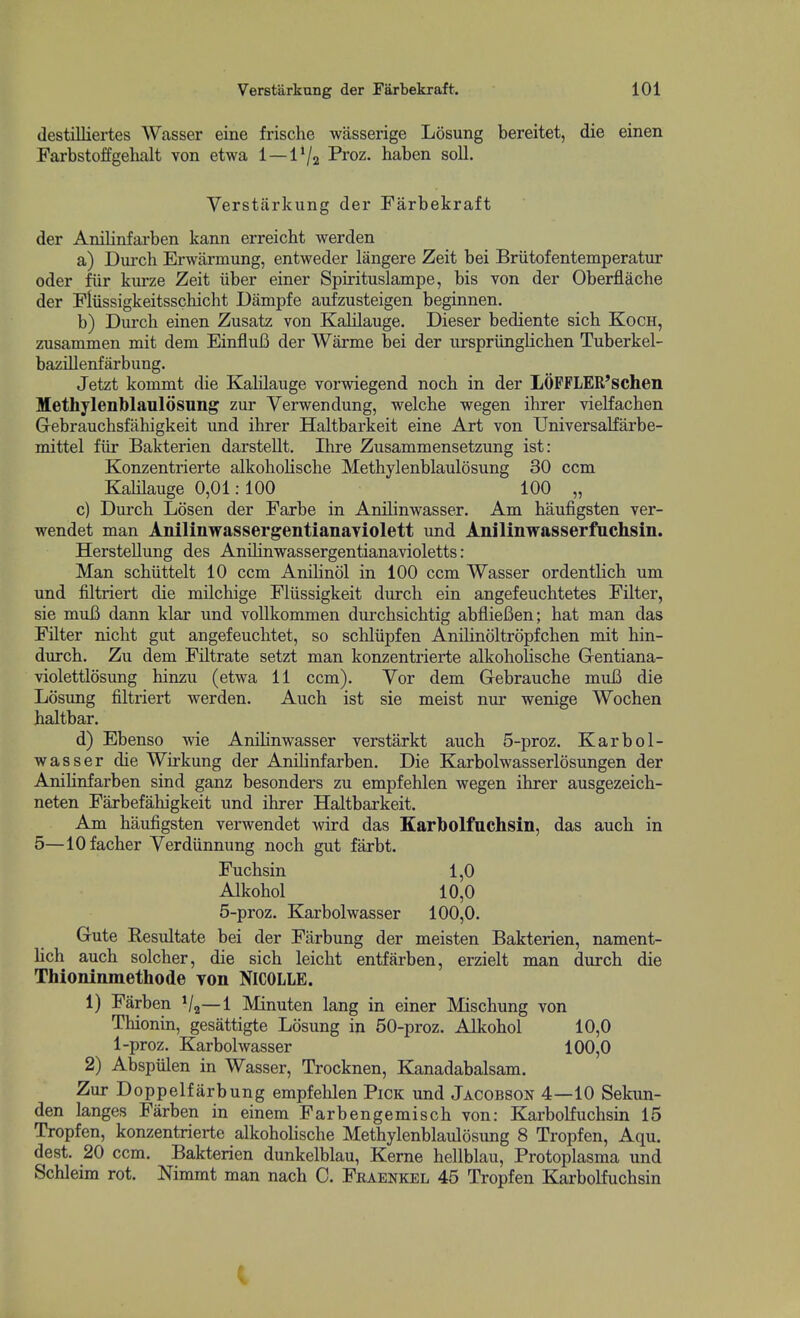 (lestilliertes Wasser eine frische wasserige Losung bereitet, die einen Farbstoffgelialt von etwa 1 — 1 Va Proz. haben soli. Verstarkung der Farbekraft der Anilinfarben kann erreicht werden a) Diirch Erwarmung, entweder langere Zeit bei Briitofentemperatur oder fiir kurze Zeit liber einer Spirituslampe, bis von der Oberflache der Fliissigkeitsscbicht Dampfe aufzusteigen beginnen. b) Durcb einen Zusatz von Kalilauge. Dieser bediente sicb Koch, zusammen mit dem EinfluB der Warme bei der iirspriinglicben Tuberkel- bazillenfarbung. Jetzt kommt die KaHlauge vorwiegend nocb in der LOPFLER'schen Methylenblaulosung zur Yerwendung, welcbe wegen ihrer vielfacben Gebrauchsfiihigkeit und ihrer Haltbarkeit eine Art von Universalfarbe- mittel fiir Bakterien darstellt. Ihre Zusammensetzung ist: Konzentrierte alkoholische Methylenblaulosung 30 ccm Kalilauge 0,01:100 100 „ c) Durch Losen der Farbe in Anilinwasser. Am haufigsten ver- wendet man Anilinwassergentianaviolett und Anilinwasserfuchsin. Herstellung des Anilinwassergentianavioletts: Man schiittelt 10 ccm Amlinol in 100 ccm Wasser ordentlich urn und filtriert die milchige Fliissigkeit durch ein angefeuchtetes Filter, sie muB dann klar und vollkommen durchsichtig abfliefien; hat man das Filter nicht gut angefeuchtet, so schliipfen Anilinoltropfchen mit hin- durch. Zu dem Filtrate setzt man konzentrierte alkoholische Grentiana- violettlosung hinzu (etwa 11 ccm). Yor dem Gebrauche mufi die Losung filtriert werden. Auch ist sie meist nur wenige Wochen haltbar. d) Ebenso wie Anilinwasser verstarkt auch 5-proz. Karbol- wasser die Wirkung der Anihnfarben. Die Karbolwasserlosungen der Anilinfarben sind ganz besonders zu empfehlen wegen ihrer ausgezeich- neten Farbefahigkeit und ihrer Haltbarkeit. Am haufigsten verwendet wird das Karbolfnchsin, das auch in 5—lOfacher Yerdiinnung noch gut farbt. Fuchsin 1,0 Alkohol 10,0 5-proz. Karbolwasser 100,0. Gute Resultate bei der Farbung der meisten Bakterien, nament- lich auch solcher, die sich leicht entfarben, erzielt man durch die Thioninmethode Ton NICOLLE. 1) Farben Vg—1 Minuten lang in einer Mischung von Thionin, gesattigte Losung in 50-proz. Alkohol 10,0 1-proz. Karbolwasser 100,0 2) Abspiilen in Wasser, Trocknen, Kanadabalsam. Zur Doppelfarbung empfehlen Pick und Jacobson 4—10 Sekun- den langes Farben in einem Farbengemisch von: Karbolfuchsin 15 Tropfen, konzentrierte alkoholische Methylenblaulosung 8 Tropfen, Aqu. dest. 20 ccm. Bakterien dunkelblau, Kerne hellblau, Protoplasma und Schleim rot. Nimmt man nach 0. Fraenkel 45 Tropfen Karbolfuchsin