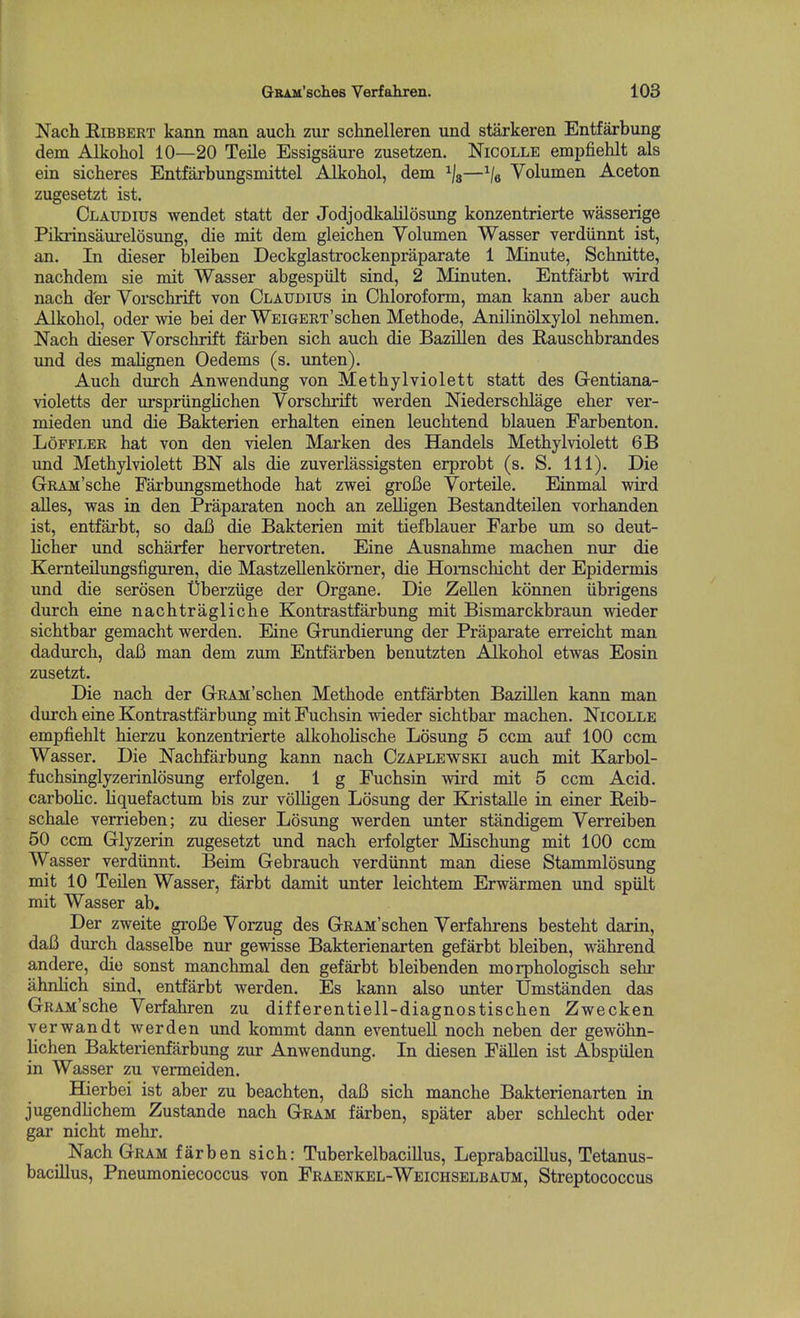 Nach EiBBERT kann man auch zur sclinelleren und starkeren Entfarbung dem Alkoliol 10—20 Teile Essigsaure zusetzen. Nicolle empfiehlt als ein sicheres Entfarbungsmittel Alkoliol, dem —^/e Volumen Aceton zugesetzt ist. CLAUDros wendet statt der Jodjodkalilosung konzentrierte wasserige Pikrinsanrelosung, die mit dem gleichen Volumen Wasser verdiinnt ist, an. In dieser bleiben Deckglastrockenpraparate 1 Minute, Sclinitte, nachdem sie mit Wasser abgespiilt sind, 2 Minuten. Entfarbt wird nacb dfer Vorschrift von Claudius in Chloroform, man kann aber auch Alkohol, oder wie bei der WEiGERT'schen Methode, Anilinolxylol nehmen. Nach dieser Vorschrift farben sich auch die Bazillen des Rauschbrandes und des mahgnen Oedems (s. imten). Auch durch Anwendung von Methylviolett statt des Gentiana- violetts der urspriingHchen Vorschrift werden Mederschlage eher ver- mieden und die Bakterien erhalten einen leuchtend blauen Farbenton. LoppLER hat von den vielen Marken des Handels Methylviolett 6B und Methylviolett BN als die zuverlassigsten erprobt (s. S. 111). Die GRAM'sche Farbungsmethode hat zwei groBe Vorteile. Einmal wird alles, was in den Praparaten noch an zelligen Bestandteilen vorhanden ist, entfarbt, so daB die Bakterien mit tiefblauer Farbe um so deut- licher und scharfer hervortreten. Eine Ausnahme machen nur die Kernteilungsfiguren, die Mastzellenkorner, die Honischicht der Epidermis und die serosen Uberziige der Organe. Die Zellen konnen iibrigens durch eine nachtragliche Kontrastfarbung mit Bismarckbraun wieder sichtbar gemacht werden. Eine Grundierung der Praparate erreicht man dadurch, daB man dem zum Entfarben benutzten Alkohol etwas Eosin zusetzt. Die nach der GRAii'schen Methode entfarbten Bazillen kann man durch eine Kontrastfarbimg mit Fuchsin wieder sichtbar machen. Nicolle empfiehlt hierzu konzentrierte alkohohsche Losung 5 ccm auf 100 ccm Wasser. Die Nachfarbung kann nach Czaplewski auch mit Karbol- fuchsinglyzerinldsung erfolgen. 1 g Fuchsin wird mit 5 ccm Acid, carbohc. liquefactum bis zur volhgen Losung der Ea-istalle in einer Reib- schale verrieben; zu dieser Losung werden unter standigem Verreiben 50 ccm Glyzerin zugesetzt und nach erfolgter Mischung mit 100 ccm Wasser verdiinnt. Beim Gebrauch verdiinnt man diese Stammlosung mit 10 Teilen Wasser, farbt damit unter leichtem Erwarmen und spiilt mit Wasser ab. Der zweite groBe Vorzug des GRAM'schen Verfahrens besteht darin, daB durch dasselbe nur gewisse Bakterienarten gefarbt bleiben, wahrend andere, die sonst manchmal den gefarbt bleibenden morphologisch sehr ahnlich sind, entfarbt werden. Es kann also unter Umstanden das GRAM'sche Verfahren zu differentiell-diagnostischen Zwecken verwandt werden und kommt dann eventueU noch neben der gewohn- lichen Bakterienfarbung zur Anwendung. In diesen FaUen ist Abspiilen in Wasser zu vermeiden. Hierbei ist aber zu beachten, daB sich manche Bakterienarten in jugendhchem Zustande nach Gram farben, spater aber schlecht oder gar nicht mehr. Nach Gram farben sich: Tuberkelbacillus, Leprabacillus, Tetanus- bacillus, Pneumoniecoccus von Fraenkel-Weichselbaum, Streptococcus