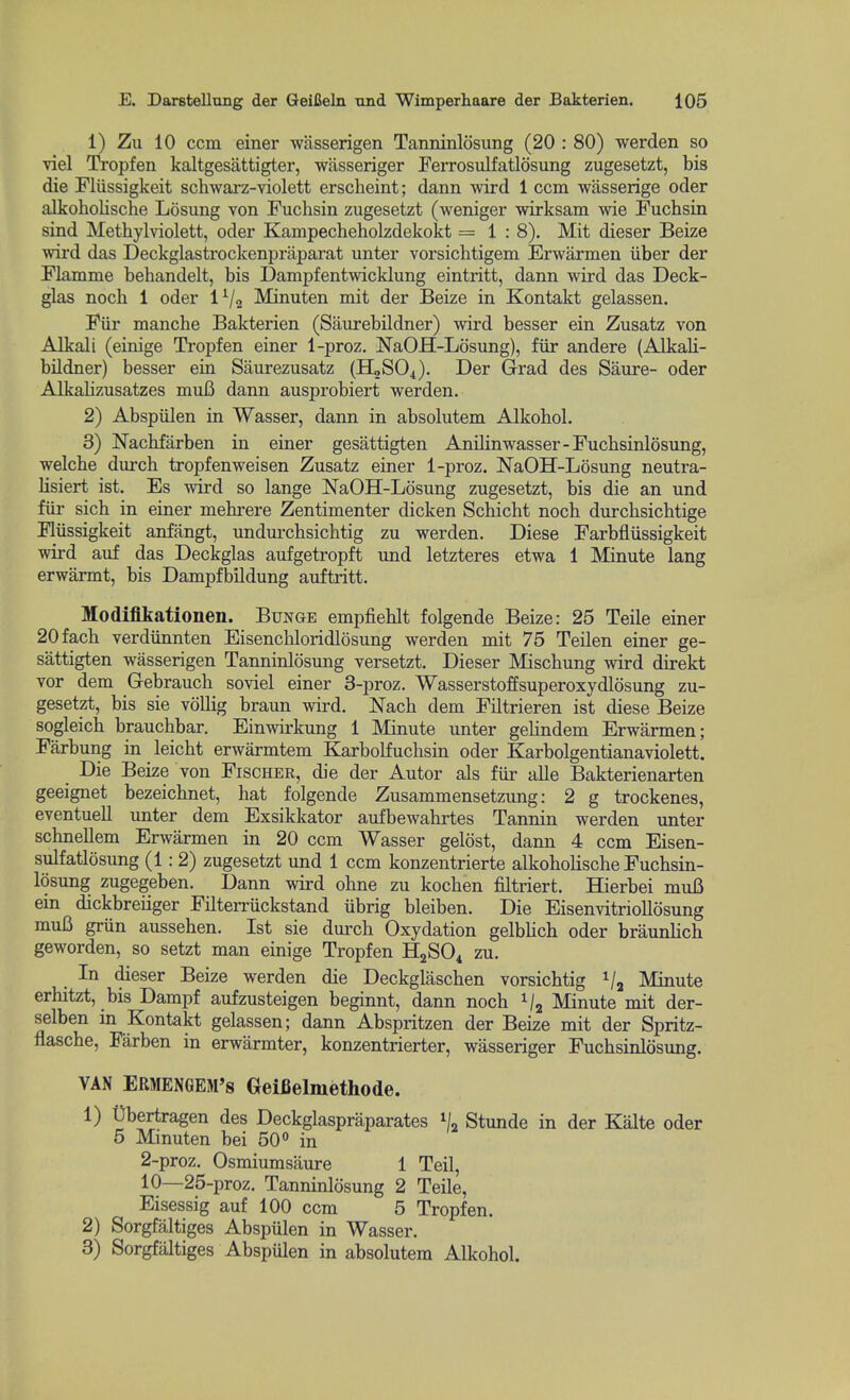1) Zu 10 ccm einer wiisserigen Tanninlosimg (20 : 80) werden so viel Tropfen kaltgesattigter, wiisseriger Ferrosulfatlosung zugesetzt, bis die Flussigkeit schwarz-violett erscheint; dann wird 1 ccm wasserige oder alkoholische Losung von Fuchsin zugesetzt (weniger wirksam wie Fuchsin sind Methylviolett, oder Kampecheholzdekokt = 1:8). Mit dieser Beize wird das Deckglastrockenpraparat unter vorsichtigem Erwarmen iiber der Flamme behandelt, bis Dampfentwicklung eintritt, dann wird das Deck- glas nocli 1 oder i'-j^ Minuten mit der Beize in Kontakt gelassen. Fiir manche Bakterien (Sanrebildner) wird besser ein Zusatz von Alkali (einige Tropfen einer 1-proz. NaOH-Losung), fiir andere (Alkali- bildner) besser ein Saurezusatz (H2SO4). Der G-rad des Saure- oder Alkalizusatzes mui3 dann ausprobiert werden. 2) Abspiilen in Wasser, dann in absolutem Alkobol. 3) Nachfarben in einer gesattigten Anilinwasser-Fucbsinlosung, welche dureb tropfenweisen Zusatz einer 1-proz. NaOH-Losung neutra- lisiert ist. Es wird so lange NaOH-Losung zugesetzt, bis die an und fiir sich in einer mebi'ere Zentimenter dicken Scbicht nocb durcbsichtige Fliissigkeit anfangt, undurchsichtig zu werden. Diese Farbfliissigkeit wird auf das Deckglas aufgetropft und letzteres etwa 1 Minute lang erwarmt, bis Dampfbildung auftritt. Modifikationen. Bunge empfieUt folgende Beize: 25 Telle einer 20facb verdiinnten Eisenchloridlosung werden mit 75 Teilen einer ge- sattigten wasserigen Tanninlosung versetzt. Dieser Miscbung wird direkt vor dem Gebraucb soviel einer 3-proz. Wasserstoffsuperoxydlosung zu- gesetzt, bis sie vollig braun wird. Nacb dem Filtrieren ist diese Beize sogleicb braucbbar. Einwirkung 1 Minute unter gelindem Erwarmen; Farbung in leicbt erwarmtem Karbolfuchsin oder Karbolgentianaviolett. Die Beize von Fischer, die der Autor als fiir alle Bakterienarten geeignet bezeicbnet, hat folgende Zusammensetzung: 2 g trockenes, eventueU unter dem Exsikkator aufbewahrtes Tannin werden unter schnellem Erwarmen in 20 ccm Wasser gelost, dann 4 ccm Eisen- sulfatlosung (1:2) zugesetzt und 1 ccm konzentrierte alkoholische Fuchsin- losung zugegeben. Dann wird ohne zu kochen filtriert. Hierbei muB ein dickbreiiger Filterriickstand ubrig bleiben. Die Eisenvitriollosung mu6 gnin aussehen. Ist sie dm'ch Oxydation gelblich oder braunlich geworden, so setzt man einige Tropfen HjSO^ zu. In dieser Beize werden die Deckglascben vorsicbtig Va Minute erhitzt, bis Dampf aufzusteigen beginnt, dann noch 1/2 Minute mit der- selben m Kontakt gelassen; dann Abspritzen der Beize mit der Spritz- flasche, Farben in erwarmter, konzentrierter, wasseriger Fucbsinlosung. VAN ERMENGEM's Geifielmethode. 1) t)bertra^en des Deckglaspraparates Stunde in der Kalte oder 5 Minuten bei 50 in 2-proz. Osmiumsaure 1 Teil, 10—25-proz. Tanninlosung 2 Telle, Eisessig auf 100 ccm 5 Tropfen. 2) Sorgfaltiges Abspulen in Wasser. 3) Sorgfaltiges Abspiilen in absolutem Alkobol.