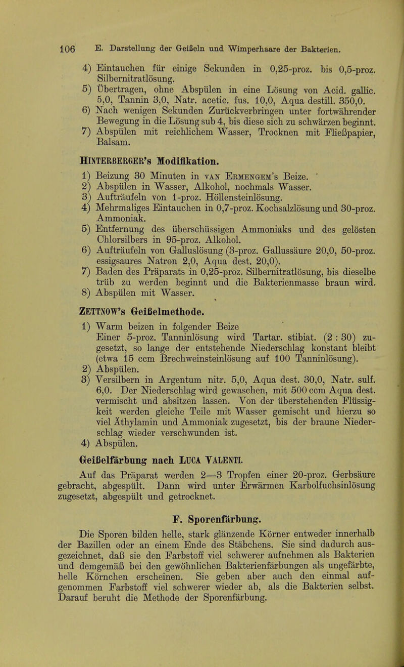 4) Eintauchen fiir einige Sekunden in 0,25-proz. bis 0,5-proz. Silbemitratlosung, 5) Obertragen, ohne Abspulen in eine Losung von Acid, gallic. 5,0, Tannin 3,0, Natr. acetic, fus. 10,0, Aqua destill. 350,0. 6) Nach wenigen Sekunden Zuriickverbringen unter fortwahrender Bewegung in die Losung sub 4, bis diese sicb zu schwarzen beginnt. 7) Abspulen mit reichlichem Wasser, Trocknen mit Fliefipapier, Balsam. HiNTERBERGER's Modiflkation. 1) Beizung 30 Minuten in van Ermengem's Beize. ' 2) Abspiilen in Wasser, Alkohol, nochmals Wasser. 3) Auftraufeln von 1-proz. Hollensteinlosung. 4) Mebrmaliges Eintauchen in 0,7-proz. Kochsalzlosung und 30-proz. Ammoniak. 5) Entfemung des iiberscbiissigen Ammoniaks und des gelosten Chlorsilbers in 95-proz. Alkohol. 6) Auftraufeln von Gralluslosung (3-proz. Glallussaure 20,0, 50-proz. essigsaures Natron 2,0, Aqua dest. 20,0). 7) Baden des Praparats in 0,25-proz. Silbernitratlosung, bis dieselbe triib zu warden beginnt und die Bakterienmasse braun wird. 8) Abspulen mit Wasser. ZETTNOW's Geifielmethode. 1) Warm beizen in folgender Beize Einer 5-proz. Tanninlosung wird Tartar, stibiat. (2 : 30) zu- gesetzt, so lange der entstehende Mederschlag konstant bleibt (etwa 15 ccm Brechweinsteinlosung auf 100 Tanninlosung). 2) Abspulen. 3) Versilbern in Argentum nitr. 5,0, Aqua dest. 30,0, Natr. sulf. 6,0. Der Niederschlag wird gewaschen, mit 500 ccm Aqua dest. vermischt und absitzen lassen. Von der iiberstehenden Fliissig- keit werden gleiche Telle mit Wasser gemischt und hierzu so viel Athylamin und Ammoniak zugesetzt, bis der braune Nieder- schlag wieder verschwunden ist. 4) Abspulen. Oeifielfarbung nach lUCA TALENTI. Auf das Praparat werden 2—3 Tropfen einer 20-proz, Grerbsaure gebracht, abgespiilt. Dann wird unter Erwarmen Karbolfuchsinlosung zugesetzt, abgespiilt und getrocknet. F. Sporenfarbung. Die Sporen bilden helle, stark glanzende Korner eutweder innerhalb der Bazillen oder an einem Ende des Stiibchens. Sie sind dadurch aus- gezeichnet, daB sie den Farbstoff viel schwerer aufnehmen als Bakterien und demgemafi bei den gewohnhchen Bakterienfarbungen als ungefarbte, helle Komchen erscheinen. Sie geben aber auch den einmal auf- genommen Farbstoff viel schwerer wieder ab, als die Bakterien selbst. Darauf beruht die Methode der Sporenfarbung.