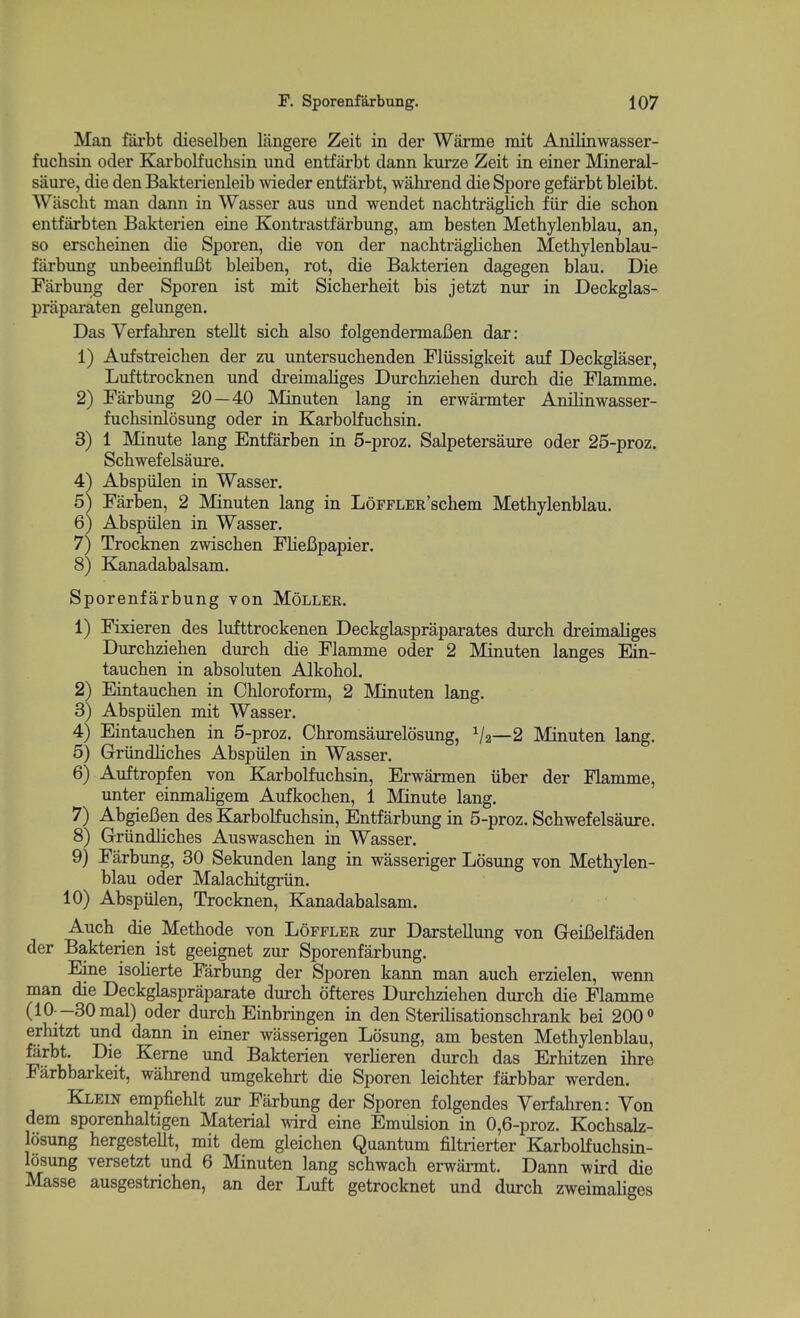 Man farbt dieselben langere Zeit in der Warme rait Anilinwasser- fuchsin oder Karbolfuchsin und entfai'bt dann kurze Zeit in einer Mineral- saure, die den Bakterienleib wieder entfarbt, walu-end die Spore gefarbt bleibt. Wasclit man dann in Wasser aus und wendet nachtraglich fiir die schon entfarbten Bakterien eine Kontrastfarbung, am besten Methylenblau, an, so erscheinen die Sporen, die von der nachtraglichen Methylenblau- fiirbung unbeeinfiuBt bleiben, rot, die Bakterien dagegen blau. Die Farbung der Sporen ist mit Sicberbeit bis jetzt nur in Deckglas- prapai-aten gelungen. Das Yerfahren stellt sich also folgendermaBen dar: 1) Aufstreicben der zu untersucbenden Fliissigkeit auf Deckglaser, Lufttrocknen und dreimaliges Durcbzieben durch die Flamme. 2) Farbung 20—40 Minuten lang in erwarmter Anilinwasser- fuchsinlosung oder in Karbolfucbsin. 3) 1 Minute lang Entfarben in 5-proz, Salpetersaure oder 25-proz. Scbwefelsaure. 4) Abspiilen in Wasser. 5) Farben, 2 Minuten lang in LoFFLER'scbem Metbylenblau. 6) Abspiilen in Wasser. 7) Trocknen zwiscben FlieBpapier. 8) Kanadabalsam. Sporenfarbung von Moller. 1) Fixieren des lufttrockenen Deckglaspraparates durch dreimaliges Durcbzieben durch die Flamme oder 2 Minuten langes Ein- tauchen in absoluten Alkohol. 2) Eintauchen in Chloroform, 2 Minuten lang. 3) Abspiilen mit Wasser. 4) Eintauchen in 5-proz. Chromsaureldsung, V2—2 Minuten lang. 5) Griindliches Abspiilen in Wasser. 6) Auftropfen von Karbolfuchsin, Erwarmen iiber der Flamme, unter einmaHgem Aufkochen, 1 Minute lang. 7) AbgieBen des Karbolfuchsin, Entfarbung in 5-proz. Scbwefelsaure. 8) Griindliches Auswaschen in Wasser. 9) Farbung, 30 Sekunden lang in wasseriger Losung von Methylen- blau oder Malachitgriin. 10) Abspiilen, Trocknen, Kanadabalsam. Auch die Methode von Loffler zur Darstellung von GeiBelfaden der Bakterien ist geeignet zur Sporenfarbung. Eine isoHerte Farbung der Sporen kann man auch erzielen, wenn man die Deckglaspraparate durch ofteres Durcbzieben dui'ch die Flamme (10 -30mal) oder durch Einbringen in den Sterilisationschrank bei 200 *> erhitzt und dann in einer wasserigen Losung, am besten Methylenblau, farbt. Die Kerne und Bakterien verheren durch das Erhitzen ihre Fiirbbarkeit, wahrend umgekehrt die Sporen leichter farbbar werden. Klein empfiehlt zur Farbung der Sporen folgendes Yerfahren: Yon dem sporenhaltigen Material wird eine Emulsion in 0,6-proz. Kochsalz- losung hergestellt, mit dem gleichen Quantum filtrierter Karbolfuchsin- losung versetzt und 6 Minuten lang schwach erwarmt. Dann wird die Masse ausgestrichen, an der Luft getrocknet und durch zweimahges