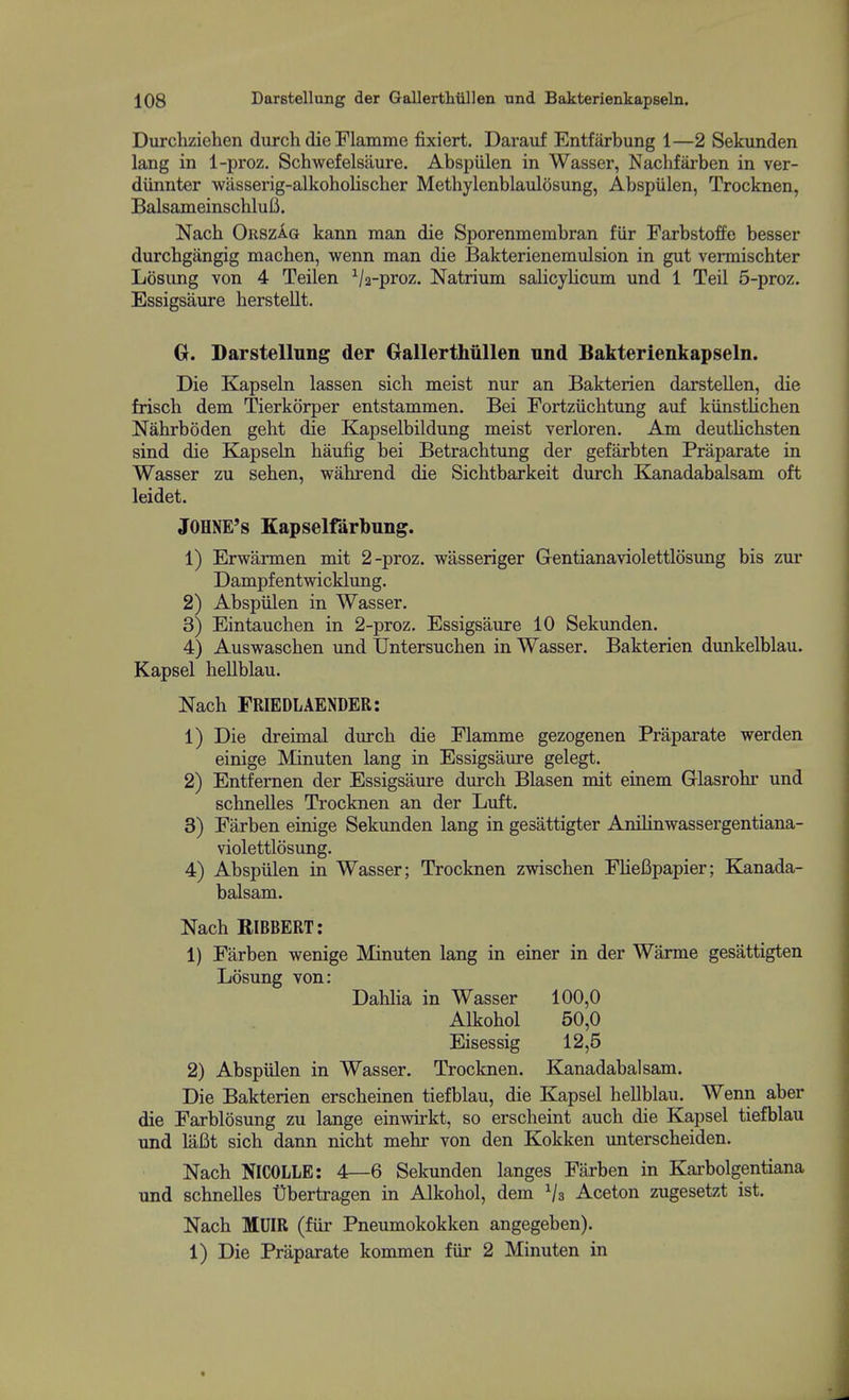 Durchziehen durch die Flamme fixiert. Darauf Entfarbung 1—2 Sekunden lang in 1-proz. Schwefelsaure. Abspiilen in Wasser, Nachfarben in ver- diinnter wasserig-alkoholiscber Methylenblaulosung, Abspiilen, Trocknen, BalsameinschluB. Nacb OrszIg kann man die Sporenmembran fiir Farbstoffe besser durcbgangig machen, wenn man die Bakterienemulsion in gut vermischter Losung von 4 Teilen Va-proz, Natrium salicylicum und 1 Teil 5-proz. Essigsaure herstellt. G. Darstellung der GallertMllen nnd Bakterienkapseln. Die Kapseln lassen sich meist nur an Bakterien darstellen, die frisch dem Tierkorper entstammen. Bei Fortziichtung auf kiinstlichen Nabrboden geht die Kapselbildung meist verloren. Am deutlichsten sind die Kapseki baufig bei Betracbtung der gefarbten Praparate in Wasser zu seben, wabrend die Sicbtbarkeit durcb Kanadabalsam oft leidet. jOHNE's Kapselfarbnng. 1) Erwarmen mit 2-proz. wasseriger Gentianaviolettlosung bis zur Dampfentwicklung. 2) Abspiilen in Wasser. 3) Eintaucben in 2-proz. Essigsaure 10 Sekunden. 4) Auswascben und TJntersucben in Wasser. Bakterien dimkelblau. Kapsel hellblau. Nacb FRIEDLAENDER: 1) Die dreimal durcb die Flamme gezogenen Praparate werden einige Minuten lang in Essigsaure gelegt. 2) Entfernen der Essigsaure durcb Blasen mit einem Glasrobr und scbnelles Trocknen an der Luft. 3) Farben einige Sekunden lang in gesattigter AniKnwassergentiana- violettlosung. 4) Abspiilen in Wasser; Trocknen zwiscben FUefipapier; Kanada- balsam. Nacb RIBBERT: 1) Farben wenige Minuten lang in einer in der Warme gesattigten Losung von: Dablia in Wasser 100,0 Alkobol 50,0 Eisessig 12,5 2) Abspiilen in Wasser. Trocknen. Kanadabalsam. Die Bakterien erscbeinen tiefblau, die Kapsel beUblau. Wenn aber die Farblosung zu lange einwirkt, so erscheint auch die Kapsel tiefblau und laCt sich dann nicbt mebr von den Kokken unterscbeiden. Nacb NICOLLE: 4—6 Sekunden langes Farben in Karbolgentiana und scbnelles t)bertragen in Alkobol, dem Vs Aceton zugesetzt ist. Nacb MUIR (fiir Pneumokokken angegeben). 1) Die Praparate kommen fiir 2 Minuten in