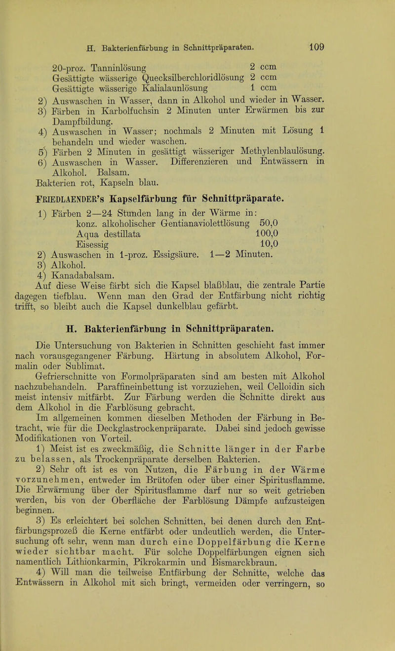 20-proz. Tanninlosung 2 com Gesattigte wiisserige Quecksilberchloridlosung 2 ccm Gesiittigte wiisserige Kalialaunlosung 1 ccm 2) Auswaschen in Wasser, dann in Alkohol und weder in Wasser. 3) Fiirben in Karbolfuchsin 2 Minuten unter Erwarmen bis zur Dampfbildung. 4) Auswaschen in Wasser; nocbmals 2 Minuten mit Losung 1 behandeln und wieder waschen. 5) Farben 2 Minuten in gesattigt wasseriger Methylenblaulosung. 6) Auswaschen in Wasser. Differenzieren und Entwassern in Alkohol. Balsam. Bakterien rot, Kapseln blau. FRIEDLAENDER's Kapselfarbung fiir Schnittpriiparate. 1) Farben 2—24 Stunden lang in der Warme in: konz. alkoholischer Gentianaviolettlosung 50,0 Aqua destillata 100,0 Eisessig 10,0 2) Auswaschen in 1-proz. Essigsaure, 1—2 Minuten. 3) Alkohol. 4) Kanadabalsam. Auf diese Weise farbt sich die Kapsel blafiblau, die zentrale Partie dagegen tiefblau. Wenn man den Grad der Entfarbung nicht richtig trifft, so bleibt auch die Kapsel dunkelblau gefarbt. H. Bakterienfarbung in Schnittpriiparaten. Die Untersuchung von Bakterien in Schnitten geschieht fast immer nach vorausgegangener Farbung. Hartung in absolutem Alkohol, For- malin oder Sublimat. Gefrierschnitte von Formolpraparaten sind am besten mit Alkohol nachzubehandeln. Paraffineinbettung ist vorzuziehen, weil Celloidin sich meist intensiv mitfarbt. Zur Farbung werden die Schnitte direkt aus dem Alkohol in die Farblosung gebracht. Im allgemeinen kommen dieselben Methoden der Farbung in Be- tracht, wie fiir die Deckglastrockenpraparate. Dabei sind jedoch gewisse Modifikationen von Vorteil. 1) Meist ist es zweckmaBig, die Schnitte langer in der Farbe zu belassen, als Trockenpraparate derselben Bakterien. 2) Sehr oft ist es von Nutzen, die Farbung in der Warme vorzunehmen, entweder im Briitofen oder iiber einer Spiritusflamme. Die Erwarmung iiber der Spiritusflamme darf nur so weit getrieben werden, bis von der Oberflache der Farblosung Dampfe aufzusteigen beginnen. 3) Es erleichtert bei solchen Schnitten, bei denen durch den Ent- farbungsprozeB die Kerne entfiirbt oder undeutlich werden, die Unter- suchung oft sehr, wenn man durch eine Doppelfarbung die Kerne wieder sichtbar macht. Fiir solche Doppelfarbungen eignen sich namentlich Lithionkarmin, Pikrokarmin und Bismarckbraun. 4) Will man die teilweise Entfarbung der Schnitte, welche das Entwassern in Alkohol mit sich bringt, vermeiden oder verringem, so