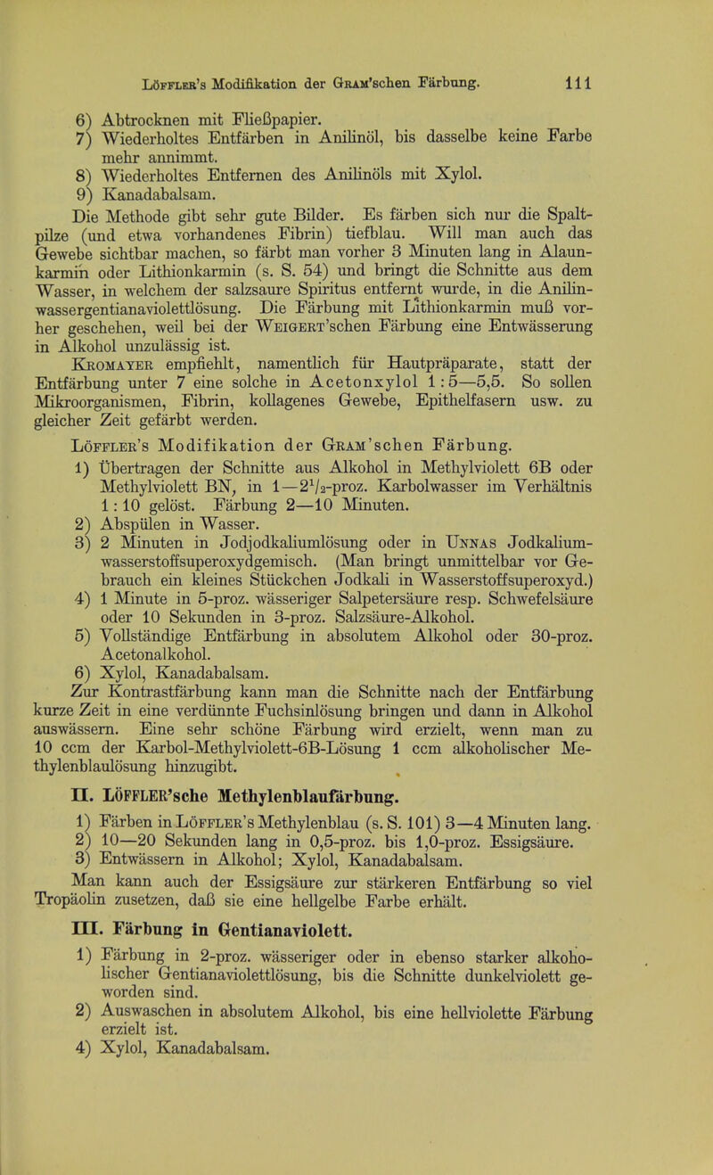 6) Abtrocknen mit FlieBpapier. 7) Wiederholtes Entfarben in Anilinol, bis dasselbe keine Farbe mebr annimmt. 8) Wiederholtes Entfemen des Anilinols mit Xylol. 9) Kanadabalsam. Die Methode gibt sehr gute Bilder. Es farben sich nur die Spalt- pilze (imd etwa vorhandenes Fibrin) tiefblau. Will man auch das Gewebe sicbtbar machen, so farbt man vorher 3 Minuten lang in Alaun- karmih oder Lithionkarmin (s. S. 54) und bringt die Schnitte aus dem Wasser, in welcbem der salzsaure Spiritus entfemt wurde, in die Anilin- wassergentianaviolettlosung. Die Farbung mit Lithionkarmin muB vor- her geschehen, weil bei der WBiGERT'schen Farbung eine Entwasserung in Alkohol unzulassig ist. Kromayer empfieblt, namentlich fiir Hautpraparate, statt der Entfarbung unter 7 eine solche in Acetonxylol 1:5—5,5. So sollen Mikroorganismen, Fibrin, kollagenes Gewebe, Epithelfasern usw. zu gleicher Zeit gefarbt werden. Loffler's Modifikation der GRAM'schen Farbung. 1) Ubertragen der Schnitte aus Alkohol in Methylviolett 6B oder Methylviolett BN, in 1—2^/2-proz. Karbolwasser im Verhaltnis 1:10 gelost. Farbung 2—10 Minuten. 2) Abspulen in Wasser. 3) 2 Minuten in Jodjodkaliumlosimg oder in Unnas Jodkalium- wasserstoffsuperoxydgemisch. (Man bringt unmittelbar vor Ge- brauch ein kleines Stiickchen Jodkali in Wasserstoffsuperoxyd.) 4) 1 Minute in 5-proz. wasseriger Salpetersaure resp. Schwefelsaure oder 10 Sekunden in 3-proz. Salzsaure-Alkohol. 5) Yollstandige Entfarbung in absolutem Alkohol oder 30-proz. Acetonalkohol. 6) Xylol, Kanadabalsam. Zur Kontrastfarbung kann man die Schnitte nach der Entfarbung kurze Zeit in eine verdiinnte Fuchsinlosung bringen und dann in Alkohol auswassem. Eine sehr schone Farbung wird erzielt, wenn man zu 10 ccm der Karbol-Methylviolett-6B-Losung 1 ccm alkoholischer Me- thylenblaulosung hinzugibt. n. LOFFLER'sche Methylenblaufarbung. 1) Farben in Loffler's Methylenblau (s. S. 101) 8—4 Minuten lang. 2) 10—20 Sekunden lang in 0,5-proz. bis 1,0-proz. Essigsaure. 3) Entwassern in Alkohol; Xylol, Kanadabalsam. Man kann auch der Essigsaure zur starkeren Entfarbung so viel Tropaohn zusetzen, daB sie eine hellgelbe Farbe erbalt. m. Farbung in Gentianayiolett. 1) Farbung in 2-proz. wasseriger oder in ebenso starker alkoho- lischer Gentianaviolettlosung, bis die Schnitte dunkelviolett ge- worden sind. 2) Auswaschen in absolutem Alkohol, bis eine hellviolette Farbung erzielt ist. 4) Xylol, Kanadabalsam.