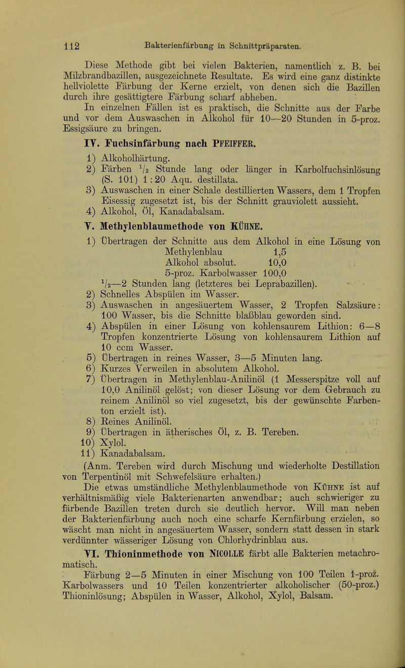 Diese Methode gibt bei vielen Bakterien, naraentlich z. B. bei Milzbrandbazillen, ausgezeichnete Resultate. Es wird eine ganz distinkte liellviolette Fiirbung der Kerne erzielt, von denen sich die Bazillen durch ilu-e gesiittigtere Fiirbung scharf abheben. In einzelnen Fallen ist es praktisch, die Schnitte aus der Farbe und vor dem Auswaschen in Alkohol fiir 10—20 Stunden in 5-proz. Essigsiiure zu bringen. IT. Fuchsinfiirbung nach PPEIPFER. 1) Alkoholhiirtung. 2) Farben V2 Stunde lang oder langer in Karbolfucbsinlosung (S. 101) 1:20 Aqu. destillata. 3) Auswaschen in einer Schale destillierten Wassers, dem 1 Tropfen Eisessig zugesetzt ist, bis der Scbnitt grauviolett aussieht. 4) Alkohol, 01, Kanadabalsam. y. Methylenblaumethode Yon KilHNE. 1) Ubertragen der Schnitte aus dem Alkohol in eine Losung von Methylenblau 1,5 Alkohol absolut. 10,0 5-proz. Karbolwasser 100,0 —2 Stunden lang (letzteres bei Leprabazillen). 2) Schnelles Abspiilen im Wasser. 3) Auswaschen in angesauertem Wasser, 2 Tropfen Salzsaure: 100 Wasser, bis die Schnitte blaBblau geworden sind. 4) Abspiilen in einer Losung von kohlensaurem Lithion: 6—8 Tropfen konzentrierte Losung von kohlensaurem Lithion auf 10 ccm Wasser. 5) tibertragen in reines Wasser, 3—5 Minuten lang. 6) Kurzes Verweilen in absolutem Alkohol. 7) tibertragen in Methylenblau-Anihnol (1 Messerspitze voll auf 10,0 Anilinol gelost; von dieser Losung vor dem Gebrauch zu reinem Anihnol so viel zugesetzt, bis der gewiinschte Farben- ton erzielt ist). 8) Reines Anihnol. 9) tibertragen in atherisches 01, z. B. Tereben. 10) Xylol. 11) Kanadabalsam. (Anm. Tereben wird durch Mischung und wiederholte Destination von Terpentinol mit Schwefelsaure erhalten.) Die etwas umstandhche Methylenblaumethode von Kuhne ist auf verhaltnismafiig viele Bakterienarten anwendbar; auch schwieriger zu farbende Bazillen treten durch sie deuthch hervor. WiU man neben der Bakterienfarbung auch noch eine scharfe Kernfiirbung erzielen, so wascht man nicht in angesauertem Wasser, sondern statt dessen in stark verdiinnter wasseriger Losung von Chlorhydrinblau aus. TI. Thioninmethode von NICOLLE fiirbt alle Bakterien metachro- matisch. Farbung 2—5 Minuten in einer Mischung von 100 Teilen 1-proz. Karbolwassers und 10 Teilen konzentrierter alkohohscher (50-proz.) Tliioninlosung; Abspiilen in Wasser, Alkohol, Xylol, Balsam.