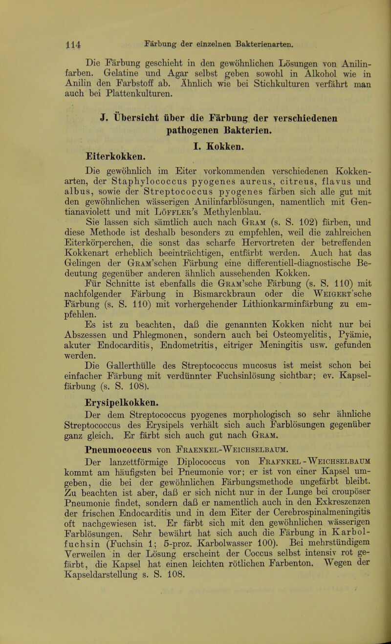 Die Farbung geschieht in den gewohnlichen Losungen von Anilin- farben. Gelatine und Agar selbst geben sowohl in Alkohol wie in Anilin den Farbstoff ab. Ahnlich wie bei Stichkulturen verfahrt man aucb bei Plattenkulturen. J. tibersicht iiber die Fftrbung der yerschiedenen pathogenen Bakterien. I. Kokken. Eiterkokken. Die gewohnlich im Eiter vorkommenden verschiedenen Kokken- arten, der Staphylococcus pyogenes aureus, citreus, flavus und albus, sowie der Streptococcus pyogenes farben sich alle gut mit den gewohnlichen wasserigen Anilinfarblosungen, namentUch mit Gen- tianaviolett und mit Lofflee's Methylenblau. Sie lassen sich samtUch auch nach Gram (s. S. 102) farben, und diese Methode ist deshalb besonders zu empfehlen, weil die zahlreichen Eiterkorperchen, die sonst das scharfe Hervortreten der betreffenden Kokkenart erhebhch beeintrachtigen, entfarbt werden. Auch hat das Gehngen der GRAM'schen Farbung eine differentiell-diagnostische Be- deutung gegeniiber anderen ahnHch aussehenden Kokken. Fiir Schnitte ist ebenfaUs die GRAM'sche Farbung (s. S. 110) mit nachfolgender Farbung in Bismarckbraun oder die WEiGERT'sche Farbung (s. S. 110) mit vorhergehender Lithionkarminfarbung zu em- pfehlen. Es ist zu beachten, daB die genannten Kokken nicht nur bei Abszessen und Phlegmonen, sondem auch bei OsteomyeHtis, Pyamie, akuter Endocarditis, Endometritis, eitriger Meningitis usw. gefunden werden. Die Gallerthiille des Streptococcus mucosus ist meist schon bei einfacher Farbung mit verdiinnter Fuchsinlosung sichtbar; ev. Kapsel- farbung (s. S. 108). Erysipelkokken. Der dem Streptococcus pyogenes morphologisch so sehr ahnhche Streptococcus des Erysipels verhalt sich auch Farblosungen gegeniiber ganz gleich. Er farbt sich auch gut nach Gram. Pneumococcus von Fraenkel-Weichselbaum. Der lanzettformige Diplococcus von Feafnkel-Weichselbaum kommt am haufigsten bei Pneumonic vor; er ist von einer Kapsel um- geben, die bei der gewohnhchen Farbungsmethode ungefarbt bleibt. Zu beachten ist aber, daB er sich nicht nm in der Lunge bei crouposer Pneumonic findet, sondem daB er namentHch auch in den Exkreszenzen der frischen Endocarditis und in dem Eiter der Cerebrospinalmeningitis oft nachgewiesen ist. Er farbt sich mit den gewohnhchen wasserigen Farblosungen. Sehr bewahrt hat sich auch die Farbung in Karbol- fuchsin (Fuchsin 1; 5-proz. Karbolwasser 100). Bei mehrstiindigem Verweilen in der Losung erscheint der Coccus selbst intensiv rot ge- farbt, die Kapsel hat einen leichten rothchen Farbenton. Wegen der Kapseldarstellung s. S. 108.