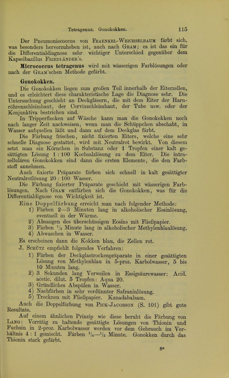 Der Pneumoniecoccus von Fraenkel-Weichselbaum farbt sich, was besonders liervorzuheben ist, auch nach Gram; es ist das ein fiir die Differentialdiagnose sehr -wichtiger Unterschied gegeniiber dem Kapselbazillus Friedi-ander's. Micrococcus tetragenus wird mit wasserigen Farblosungen oder nach der GRAM'scben Metbode gefarbt. Gonokokken. Die Gonokokken liegen zum grofien Teil innerbalb der Eiterzellen, nnd es erleicbtei-t diese cbarakteristische Lage die Diagnose sebr. Die Untersucbung gescbiebt an Deckglasern, die mit dem Eiter der Ham- robrenscbleimbaut, der Oervixscbleimbaut, der Tube usw. oder der Konjunktiva bestricben sind. In Tripperflecken auf Wascbe kann man die Gonokokken nocb nacb langer Zeit nacbweisen, wenn man die Scbiippcben abscbabt, in Wasser aufquellen laBt und dann auf dem Deckglas farbt. Die Farbung friscben, nicbt fixierten Eiters, welcbe eine sebr scbnelle Diagnose gestattet, wird mit Neutralrot bewirkt. Von diesem setzt man ein Korncben in Substanz oder 1 Tropfen einer kalt ge- sattigten Losung 1 : 100 Kocbsaklosung zu dem Eiter. Die intra- zellularen Gonokokken sind dann die ersten Elemente, die den Farb- stoff annebmen. Aucb fixierte Praparate farben sicb scbnell in kalt gesattigter NeutraJrotlosung 20 : 100 Wasser. Die Farbung fixierter Praparate gescbiebt mit wasserigen Farb- losungen. Nacb Gram entfarben sicb die Gonokokken, was fiir die Differentialdignose von Wicbtigkeit ist. Eine Doppelfarbung eiTeicbt man nacb folgender Metbode: 1) Farben 2—3 Minuten lang in alkoboHscber Eosinlosung, eventuell in der Warme. 2) Absaugen des iiberscbiissigen Eosins mit FlieCpapier. 3^ Farben V2 Minute lang in alkobobscber Metbylenblaulosung. 4) Abwascben in Wasser. Es erscbeinen dann die Kokken blau, die Zellen rot. J. ScHUTZ empfieblt folgendes Yerfabren: 1) Farben der Deckglastrockenpraparate in einer gesattigten Losung von Metbylenblau in 5-proz. Karbolwasser, 5 bis 10 Minuten lang. 2) 3 Sekunden lang Yerweilen in Essigsaurewasser: Acid, acetic, dilut. 5 Tropfen: Aqua 20. 3) Griindbcbes Abspiilen in Wasser. 4) Nacbfarben in sebr verdiinnter Safraninlosung. 5) Trocknen mit FbeBpapier. B^nadabalsam. Aucb die Doppelfarbung von Pick-Jacobson (S. 101) gibt gute E«sultate. Auf einem abnlicben Prinzip wie diese berubt die Farbung von Lang: Vorratig zu baltende gesattigte Losungen von Tbionin und Fucbsin in 2-proz. Karbolwasser werden vor dem Gebraucb im Ver- baltnis 4 : 1 gemiscbt. Farben Vi—V2 Minute. Gonokken durcb das Tbionin stark gefarbt. 8*