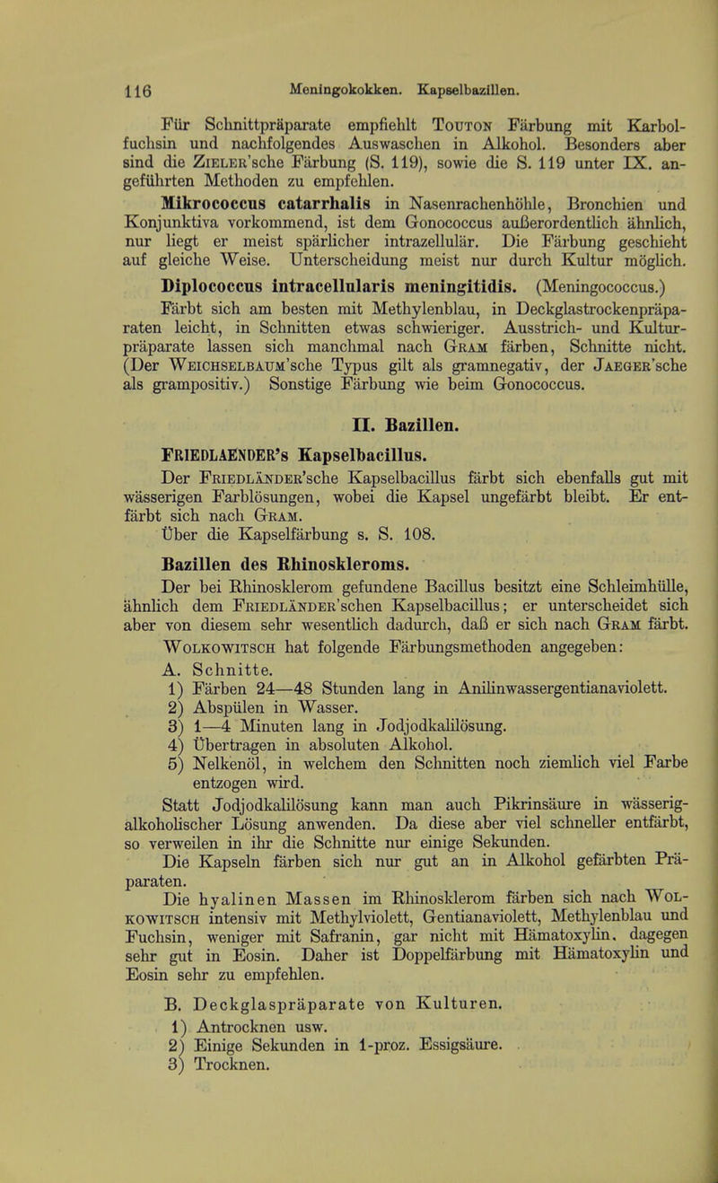 FUr Schnittpr&parate empfiehlt Touton Farbung mit Karbol- fuchsin und nachfolgendes Auswaschen in Alkohol. Besonders aber sind die ZiELER'sche Farbung (S. 119), sowie die S. 119 unter IX. an- gefuhrten Methoden zu empfelilen. Mikrococcus catarrhalis in Nasenrachenhohle, Bronchien und Konjunktiva vorkommend, ist dem Gonococcus auBerordentlich ahnlich, nur liegt er meist sparlicher intrazellular. Die Farbung geschieht auf gleiche Weise. Unterscheidung meist nur durch Kultur moglich. Diplococcns intracellnlaris meningitidis. (Meningococcus.) Farbt sicb am besten mit Methylenblau, in Deckglastrockenpriipa- raten leicht, in Schnitten etwas schwieriger. Ausstrich- und Kultur- praparate lassen sich manclimal nach GtRAM farben, Schnitte nicht. (Der WEiCHSELBAUM'sche Typus gilt als gramnegativ, der JAEGER'sche als grampositiv.) Sonstige Farbung wie beim Gronococcus. II. Bazillen. FRIEDLAENDER's Kapselbacillus. Der FRiEDLANDER'scbe Kapselbacillus farbt sich ebenfalls gut mit wasserigen Farblosungen, wobei die Kapsel ungefarbt bleibt. Er ent- farbt sich nach Gram. tiber die Kapselfarbung s. S. 108. Bazillen des Bhinoskleroms. Der bei Rhinosklerom gefundene Bacillus besitzt eine Schleimhiille, UhnHch dem FRiEDLANDER'schen Kapselbacillus; er unterscheidet sich aber von diesem sehr wesentlich dadurch, dafi er sich nach Gram farbt. WoLKOWiTSCH hat folgende Farbungsmethoden angegeben: A. Schnitte. 1) Farben 24—48 Stunden lang in Anilinwassergentianaviolett. 2) Abspiilen in Wasser. 3) 1—4 Minuten lang in Jodjodkalilosung. 4) Ubertragen in absoluten Alkohol. 5) Nelkenol, in welchem den Schnitten noch ziemlich viel Farbe entzogen wird. Statt Jodjodkalilosung kann man auch Pikrinsaure in wiisserig- alkohoHscher Losung anwenden. Da diese aber viel schneUer entfarbt, so verweilen in ihr die Schnitte nur einige Sekunden. Die Kapseln farben sich nur gut an in Alkohol gefarbten Pra- paraten. Die hyalinen Massen im Rhinosklerom farben sich nach Wol- KOWiTSCH intensiv mit Methylviolett, Gentianaviolett, Methylenblau und Fuchsin, weniger mit Safranin, gar nicht mit HamatoxyUn. dagegen sehr gut in Eosin. Daher ist DoppeKarbung mit Hematoxylin und Eosin sehr zu empfehlen. B. Deckglaspraparate von Kulturen. 1) Antrocknen usw. 2) Einige Sekunden in 1-proz. Essigsaure. 3) Trocknen.