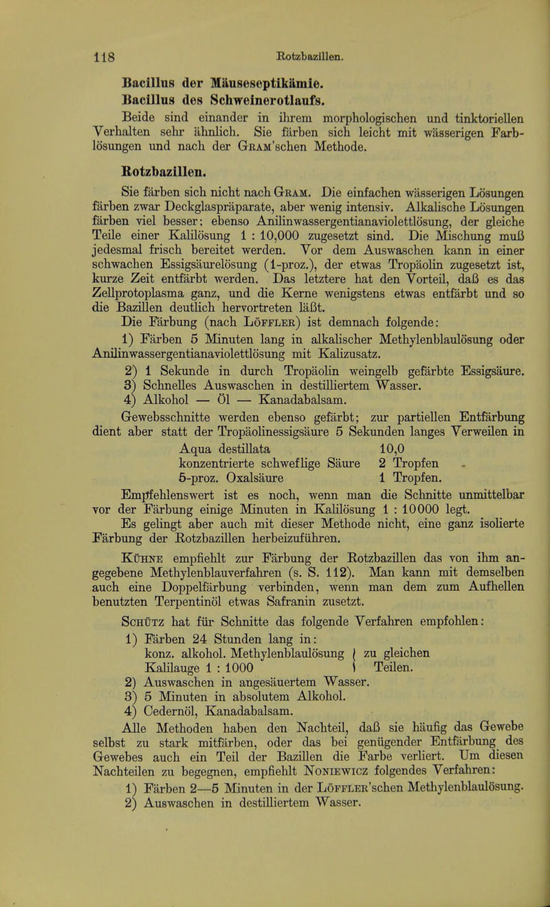 Bacillus der M&useseptik&mie. Bacillus des Schweinerotlaufs. Beide sind einander in ilirem morphologisclien und tinktoriellen Verhalten sehr ahnlich. Sie farben sich leicht mit wasserigen Farb- losungen und nach der GRAM'schen Methode. Botzbazillen. Sie farben sich nicht nach Gram. Die einfachen wasserigen Losungen farben zwar Deckglaspraparate, aber wenig intensiv. AlkaUsche Losungen farben viel besser; ebenso Anilinwassergentianaviolettlosung, der gleiche Teile einer Kalilosung 1 : 10,000 zugesetzt sind. Die Mischung muB jedesmal frisch bereitet werden. Vor dem Auswaschen kann in einer schwachen Essigsaurelosung (1-proz.), der etwas Tropaolin zugesetzt ist, kurze Zeit entfarbt werden. Das letztere hat den Vorteil, daB es das Zellprotoplasma ganz, und die Kerne wenigstens etwas entfarbt und so die Bazillen deuthch hervortreten laBt. Die Farbung (nach Loffler) ist demnach folgende: 1) Farben 5 Minuten lang in alkahscher Methylenblaulosung oder Anilinwassergentianaviolettlosung mit Kahzusatz. 2) 1 Sekunde in durch TropaoHn weingelb gefarbte Essigsaure. 3) Schnelles Auswaschen in destilliertem Wasser. 4) Alkohol — 01 — Kanadabalsam. Gewebsschnitte werden ebenso gefarbt; zur partiellen Entfarbung dient aber statt der Tropaohnessigsaure 5 Sekunden langes Yerweilen in Aqua destillata 10,0 konzentrierte schwefHge Saure 2 Tropfen 5-proz. Oxalsaure 1 Tropfen. Emjifehlenswert ist es noch, wenn man die Schnitte unmittelbar vor der Farbung einige Minuten in Kalilosung 1 : 10000 legt. Es gelingt aber auch mit dieser Methode nicht, eine ganz isolierte Farbung der E-otzbazillen herbeizufiihren. KtiHNE empfiehlt zur Farbung der Eotzbazillen das von ihm an- gegebene Methylenblauverfahren (s. S. 112). Man kann mit demselben auch eine Doppelfarbung verbinden, wenn man dem zum Aufhellen benutzten Terpentinol etwas Safranin zusetzt. ScHUTZ hat fiir Schnitte das folgende Yerfahren empfohlen: 1) Farben 24 Stunden lang in: konz. alkohol. Methylenblaulosung | zu gleichen KalHauge 1 : 1000 i TeHen. 2) Auswaschen in angesauertem Wasser. 3) 5 Minuten in absolutem Alkohol. 4) Cedernol, Kanadabalsam. Alle Methoden haben den Nachteil, dafi sie haufig das Gewebe selbst zu stark mitfiirben, oder das bei geniigender Entfarbimg des Gewebes auch ein Teil der Bazillen die Farbe verHert. Urn diesen Nachteilen zu begegnen, empfiehlt Noniewicz folgendes Yerfahren: 1) Farben 2—5 Minuten in der LoFFLER'schen Methylenblaiilosung. 2) Auswaschen in destUliertem Wasser.